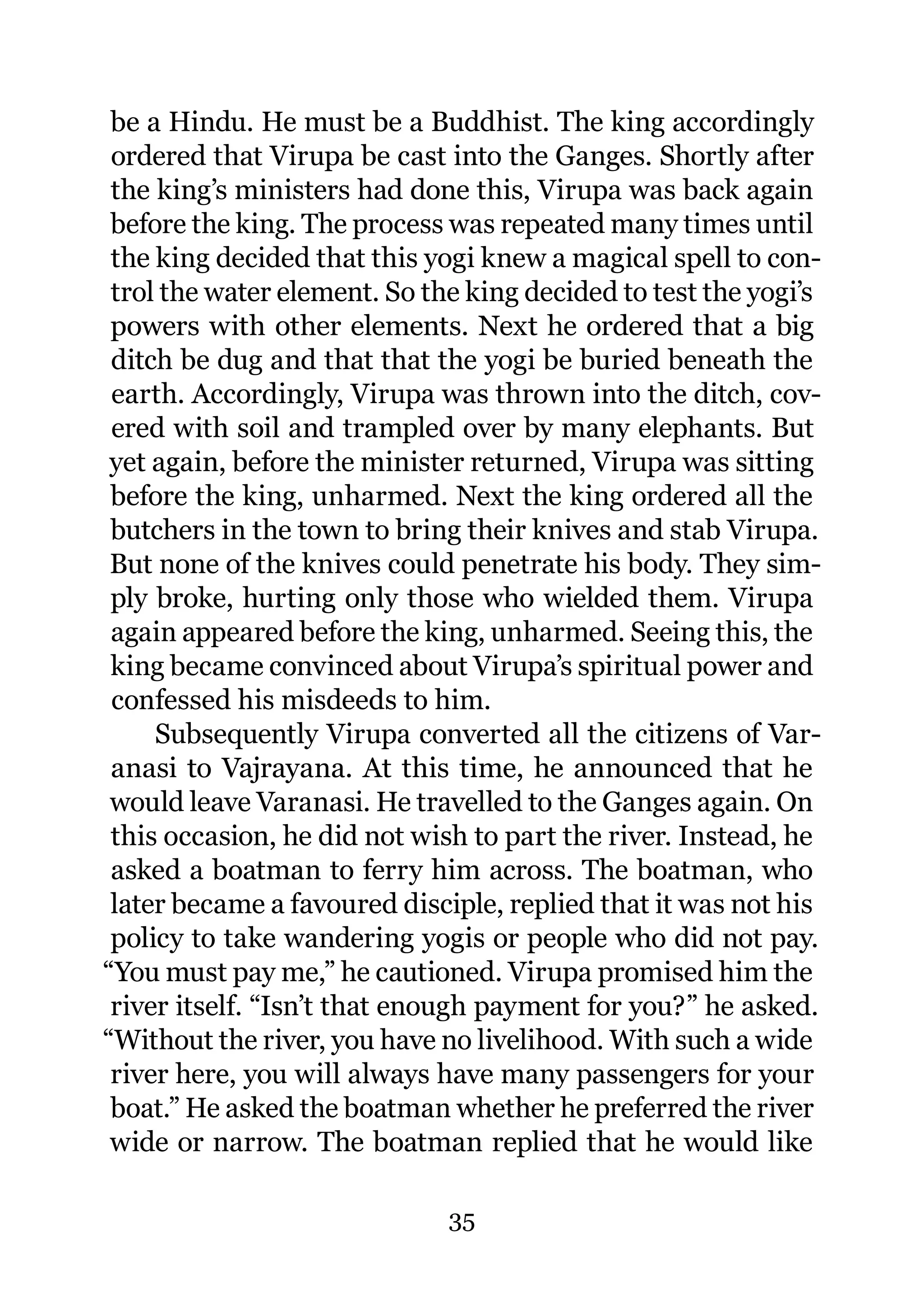 be a Hindu. He must be a Buddhist. The king accordingly
 ordered that Virupa be cast into the Ganges. Shortly after
 the king’s ministers had done this, Virupa was back again
 before the king. The process was repeated many times until
 the king decided that this yogi knew a magical spell to con-
 trol the water element. So the king decided to test the yogi’s
 powers with other elements. Next he ordered that a big
 ditch be dug and that that the yogi be buried beneath the
 earth. Accordingly, Virupa was thrown into the ditch, cov-
 ered with soil and trampled over by many elephants. But
 yet again, before the minister returned, Virupa was sitting
 before the king, unharmed. Next the king ordered all the
 butchers in the town to bring their knives and stab Virupa.
 But none of the knives could penetrate his body. They sim-
 ply broke, hurting only those who wielded them. Virupa
 again appeared before the king, unharmed. Seeing this, the
 king became convinced about Virupa’s spiritual power and
 confessed his misdeeds to him.
     Subsequently Virupa converted all the citizens of Var-
 anasi to Vajrayana. At this time, he announced that he
 would leave Varanasi. He travelled to the Ganges again. On
 this occasion, he did not wish to part the river. Instead, he
 asked a boatman to ferry him across. The boatman, who
 later became a favoured disciple, replied that it was not his
 policy to take wandering yogis or people who did not pay.
“You must pay me,” he cautioned. Virupa promised him the
 river itself. “Isn’t that enough payment for you?” he asked.
“Without the river, you have no livelihood. With such a wide
 river here, you will always have many passengers for your
 boat.” He asked the boatman whether he preferred the river
 wide or narrow. The boatman replied that he would like

                              35
 