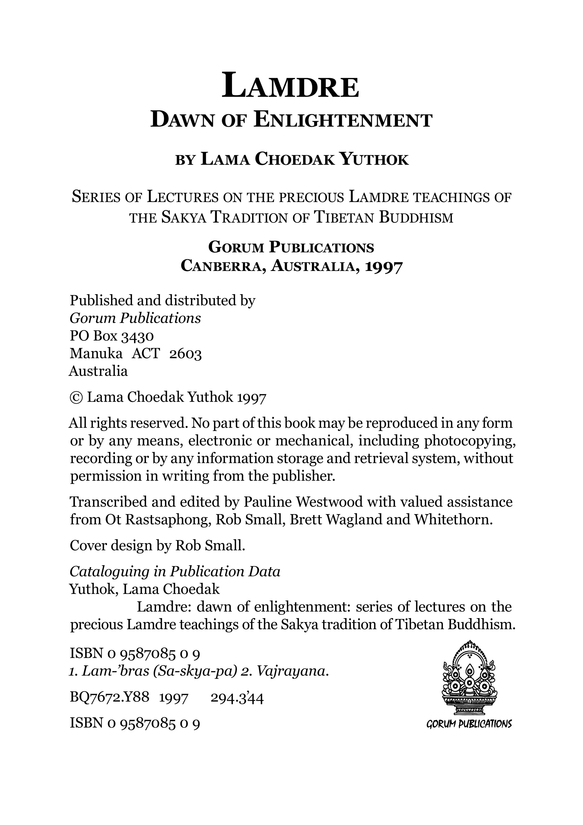 LAMDRE
            DAWN OF ENLIGHTENMENT
                BY   L AMA CHOEDAK YUTHOK

SERIES OF LECTURES ON THE PRECIOUS L AMDRE TEACHINGS OF
       THE SAKYA TRADITION OF TIBETAN BUDDHISM

                    GORUM PUBLICATIONS
                 CANBERRA, AUSTRALIA, 1997

Published and distributed by
Gorum Publications
PO Box 3430
Manuka ACT 2603
Australia
© Lama Choedak Yuthok 1997
All rights reserved. No part of this book may be reproduced in any form
or by any means, electronic or mechanical, including photocopying,
recording or by any information storage and retrieval system, without
permission in writing from the publisher.
Transcribed and edited by Pauline Westwood with valued assistance
from Ot Rastsaphong, Rob Small, Brett Wagland and Whitethorn.
Cover design by Rob Small.
Cataloguing in Publication Data
Yuthok, Lama Choedak
          Lamdre: dawn of enlightenment: series of lectures on the
precious Lamdre teachings of the Sakya tradition of Tibetan Buddhism.
ISBN 0 9587085 0 9
1. Lam-’bras (Sa-skya-pa) 2. Vajrayana.
BQ7672.Y88 1997       294.3’44
ISBN 0 9587085 0 9
 