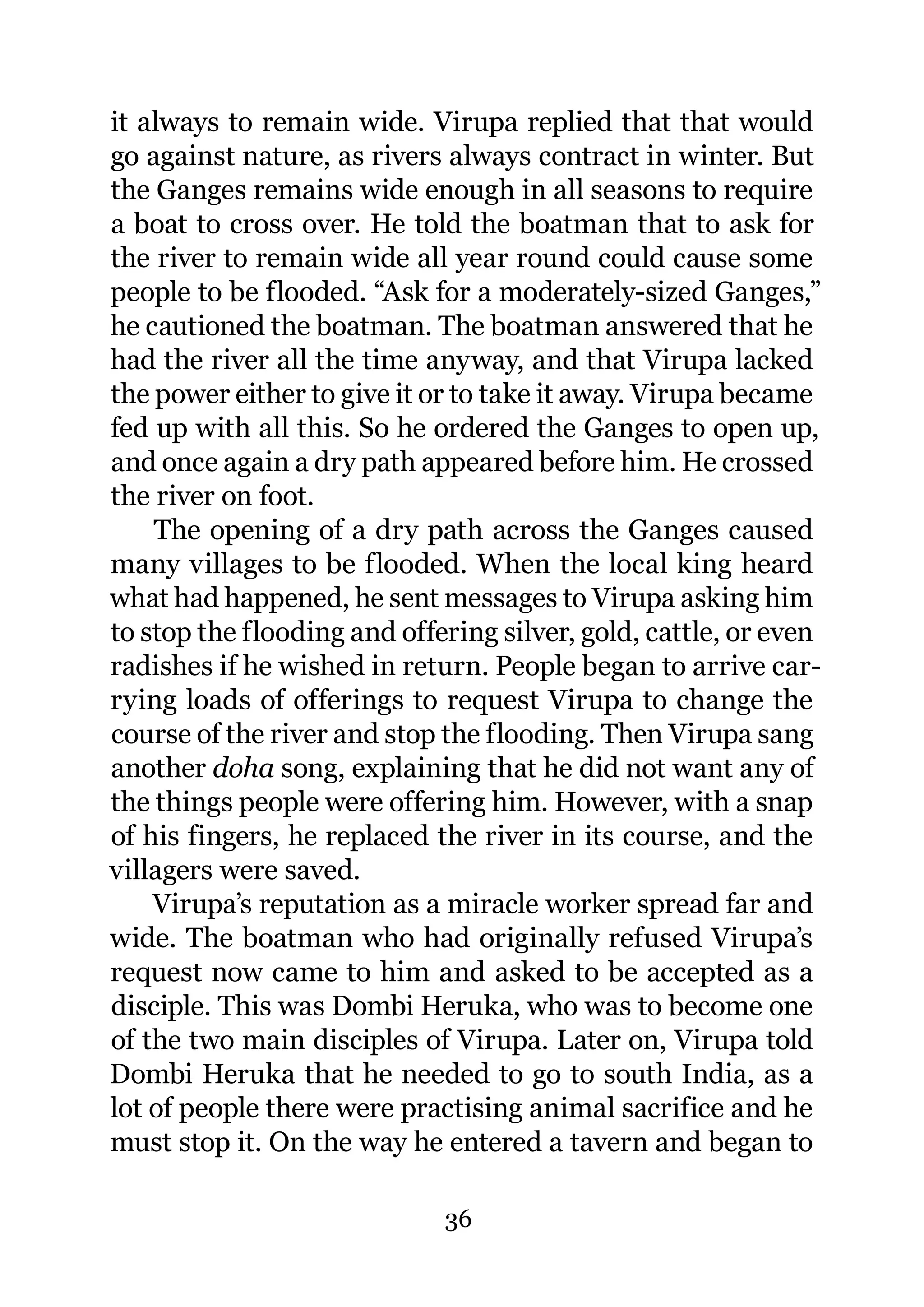 it always to remain wide. Virupa replied that that would
go against nature, as rivers always contract in winter. But
the Ganges remains wide enough in all seasons to require
a boat to cross over. He told the boatman that to ask for
the river to remain wide all year round could cause some
people to be flooded. “Ask for a moderately-sized Ganges,”
he cautioned the boatman. The boatman answered that he
had the river all the time anyway, and that Virupa lacked
the power either to give it or to take it away. Virupa became
fed up with all this. So he ordered the Ganges to open up,
and once again a dry path appeared before him. He crossed
the river on foot.
    The opening of a dry path across the Ganges caused
many villages to be flooded. When the local king heard
what had happened, he sent messages to Virupa asking him
to stop the flooding and offering silver, gold, cattle, or even
radishes if he wished in return. People began to arrive car-
rying loads of offerings to request Virupa to change the
course of the river and stop the flooding. Then Virupa sang
another doha song, explaining that he did not want any of
the things people were offering him. However, with a snap
of his fingers, he replaced the river in its course, and the
villagers were saved.
    Virupa’s reputation as a miracle worker spread far and
wide. The boatman who had originally refused Virupa’s
request now came to him and asked to be accepted as a
disciple. This was Dombi Heruka, who was to become one
of the two main disciples of Virupa. Later on, Virupa told
Dombi Heruka that he needed to go to south India, as a
lot of people there were practising animal sacrifice and he
must stop it. On the way he entered a tavern and began to

                             36
 