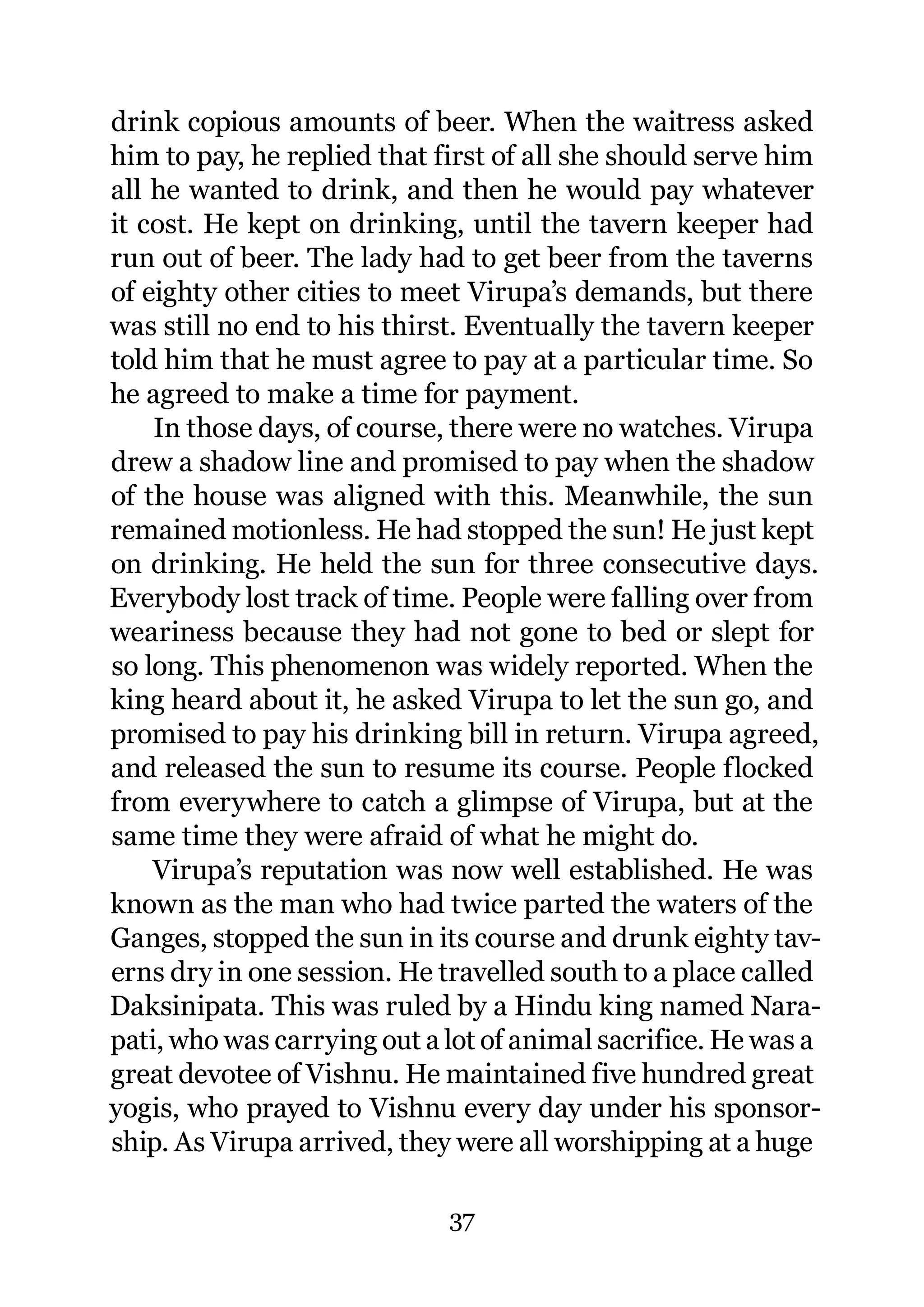drink copious amounts of beer. When the waitress asked
him to pay, he replied that first of all she should serve him
all he wanted to drink, and then he would pay whatever
it cost. He kept on drinking, until the tavern keeper had
run out of beer. The lady had to get beer from the taverns
of eighty other cities to meet Virupa’s demands, but there
was still no end to his thirst. Eventually the tavern keeper
told him that he must agree to pay at a particular time. So
he agreed to make a time for payment.
    In those days, of course, there were no watches. Virupa
drew a shadow line and promised to pay when the shadow
of the house was aligned with this. Meanwhile, the sun
remained motionless. He had stopped the sun! He just kept
on drinking. He held the sun for three consecutive days.
Everybody lost track of time. People were falling over from
weariness because they had not gone to bed or slept for
so long. This phenomenon was widely reported. When the
king heard about it, he asked Virupa to let the sun go, and
promised to pay his drinking bill in return. Virupa agreed,
and released the sun to resume its course. People flocked
from everywhere to catch a glimpse of Virupa, but at the
same time they were afraid of what he might do.
    Virupa’s reputation was now well established. He was
known as the man who had twice parted the waters of the
Ganges, stopped the sun in its course and drunk eighty tav-
erns dry in one session. He travelled south to a place called
Daksinipata. This was ruled by a Hindu king named Nara-
pati, who was carrying out a lot of animal sacrifice. He was a
great devotee of Vishnu. He maintained five hundred great
yogis, who prayed to Vishnu every day under his sponsor-
ship. As Virupa arrived, they were all worshipping at a huge

                             37
 