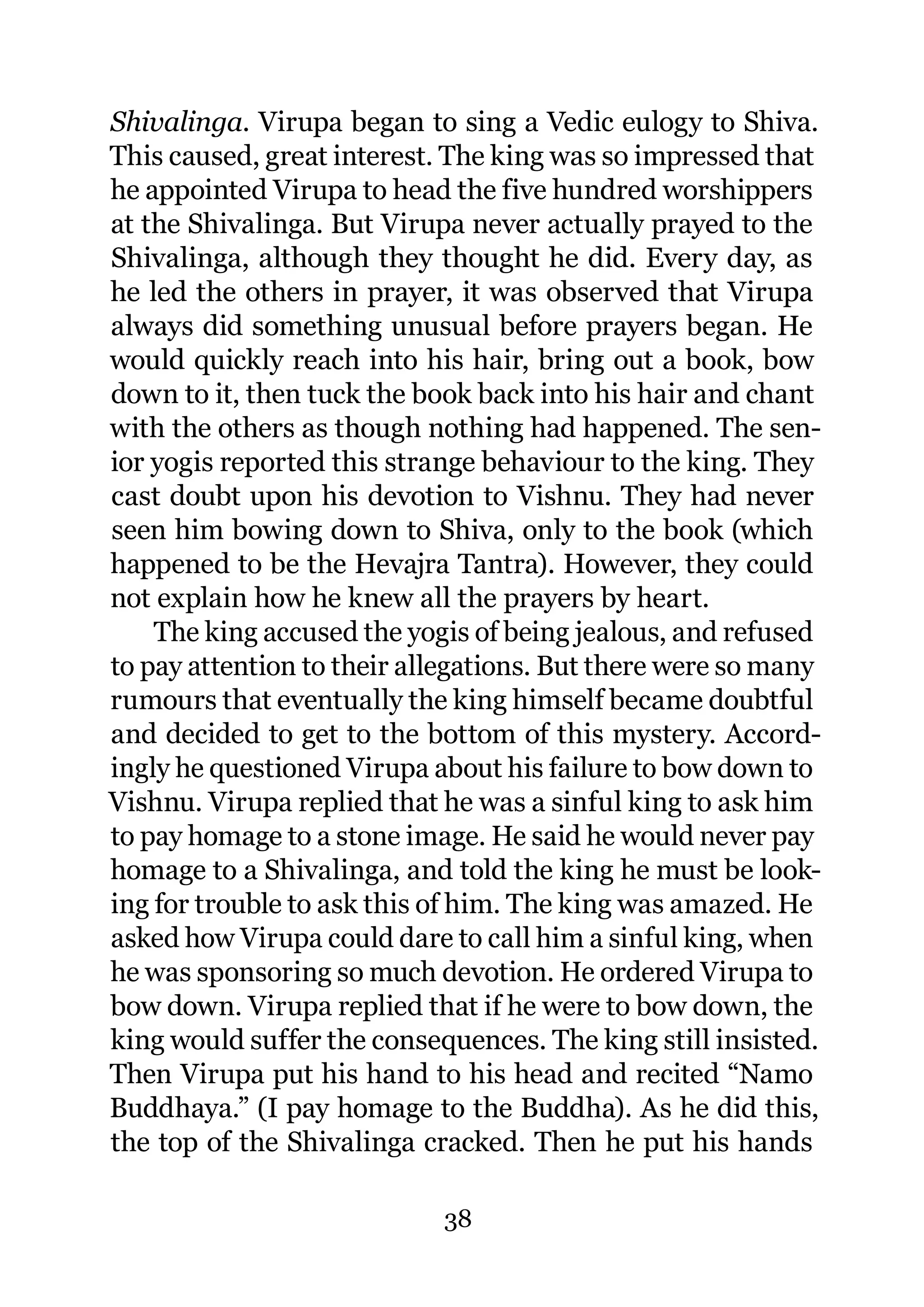 Shivalinga. Virupa began to sing a Vedic eulogy to Shiva.
This caused, great interest. The king was so impressed that
he appointed Virupa to head the five hundred worshippers
at the Shivalinga. But Virupa never actually prayed to the
Shivalinga, although they thought he did. Every day, as
he led the others in prayer, it was observed that Virupa
always did something unusual before prayers began. He
would quickly reach into his hair, bring out a book, bow
down to it, then tuck the book back into his hair and chant
with the others as though nothing had happened. The sen-
ior yogis reported this strange behaviour to the king. They
cast doubt upon his devotion to Vishnu. They had never
seen him bowing down to Shiva, only to the book (which
happened to be the Hevajra Tantra). However, they could
not explain how he knew all the prayers by heart.
    The king accused the yogis of being jealous, and refused
to pay attention to their allegations. But there were so many
rumours that eventually the king himself became doubtful
and decided to get to the bottom of this mystery. Accord-
ingly he questioned Virupa about his failure to bow down to
Vishnu. Virupa replied that he was a sinful king to ask him
to pay homage to a stone image. He said he would never pay
homage to a Shivalinga, and told the king he must be look-
ing for trouble to ask this of him. The king was amazed. He
asked how Virupa could dare to call him a sinful king, when
he was sponsoring so much devotion. He ordered Virupa to
bow down. Virupa replied that if he were to bow down, the
king would suffer the consequences. The king still insisted.
Then Virupa put his hand to his head and recited “Namo
Buddhaya.” (I pay homage to the Buddha). As he did this,
the top of the Shivalinga cracked. Then he put his hands

                            38
 