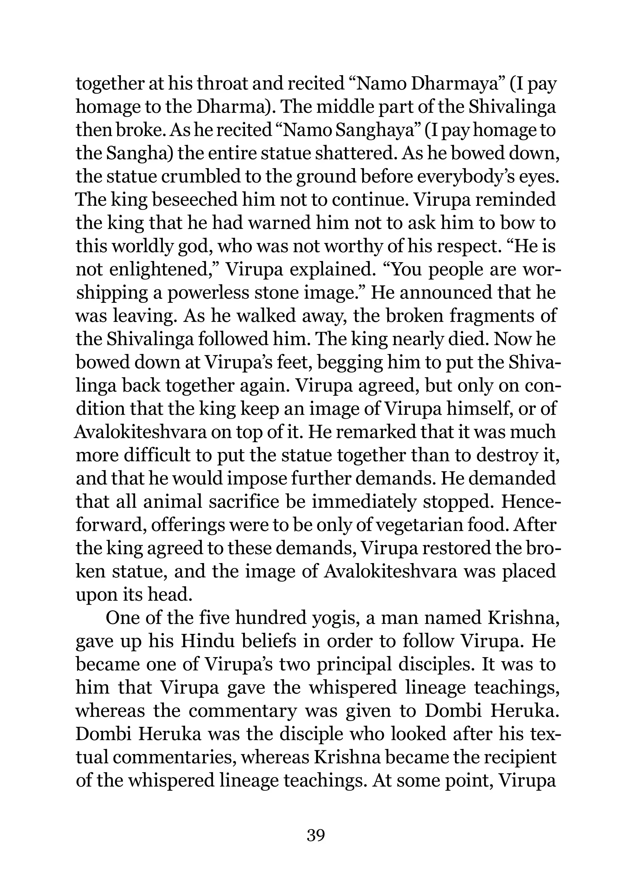 together at his throat and recited “Namo Dharmaya” (I pay
homage to the Dharma). The middle part of the Shivalinga
then broke. As he recited “Namo Sanghaya” (I pay homage to
the Sangha) the entire statue shattered. As he bowed down,
the statue crumbled to the ground before everybody’s eyes.
The king beseeched him not to continue. Virupa reminded
the king that he had warned him not to ask him to bow to
this worldly god, who was not worthy of his respect. “He is
not enlightened,” Virupa explained. “You people are wor-
shipping a powerless stone image.” He announced that he
was leaving. As he walked away, the broken fragments of
the Shivalinga followed him. The king nearly died. Now he
bowed down at Virupa’s feet, begging him to put the Shiva-
linga back together again. Virupa agreed, but only on con-
dition that the king keep an image of Virupa himself, or of
Avalokiteshvara on top of it. He remarked that it was much
more difficult to put the statue together than to destroy it,
and that he would impose further demands. He demanded
that all animal sacrifice be immediately stopped. Hence-
forward, offerings were to be only of vegetarian food. After
the king agreed to these demands, Virupa restored the bro-
ken statue, and the image of Avalokiteshvara was placed
upon its head.
    One of the five hundred yogis, a man named Krishna,
gave up his Hindu beliefs in order to follow Virupa. He
became one of Virupa’s two principal disciples. It was to
him that Virupa gave the whispered lineage teachings,
whereas the commentary was given to Dombi Heruka.
Dombi Heruka was the disciple who looked after his tex-
tual commentaries, whereas Krishna became the recipient
of the whispered lineage teachings. At some point, Virupa

                             39
 