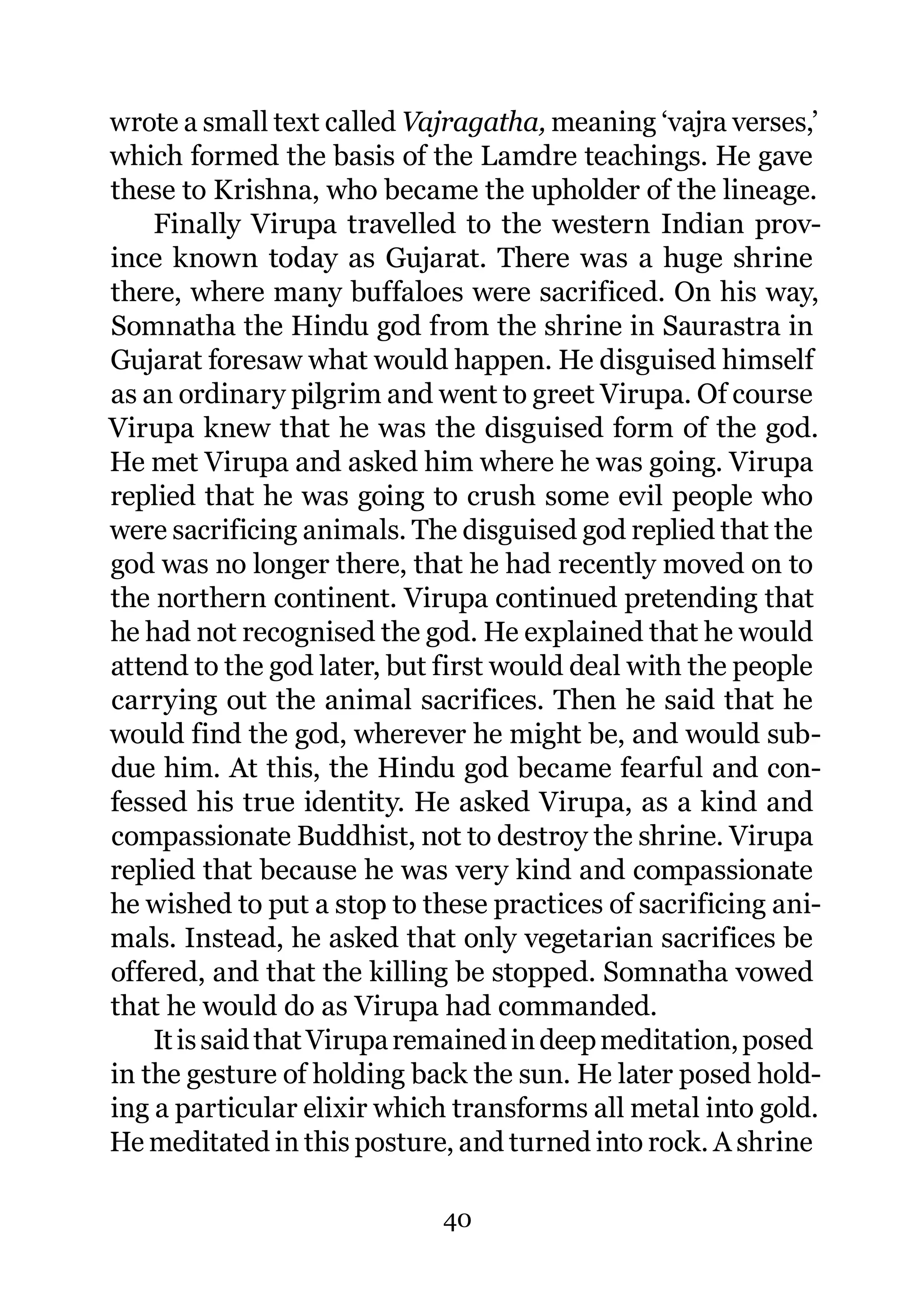 wrote a small text called Vajragatha, meaning ‘vajra verses,’
which formed the basis of the Lamdre teachings. He gave
these to Krishna, who became the upholder of the lineage.
    Finally Virupa travelled to the western Indian prov-
ince known today as Gujarat. There was a huge shrine
there, where many buffaloes were sacrificed. On his way,
Somnatha the Hindu god from the shrine in Saurastra in
Gujarat foresaw what would happen. He disguised himself
as an ordinary pilgrim and went to greet Virupa. Of course
Virupa knew that he was the disguised form of the god.
He met Virupa and asked him where he was going. Virupa
replied that he was going to crush some evil people who
were sacrificing animals. The disguised god replied that the
god was no longer there, that he had recently moved on to
the northern continent. Virupa continued pretending that
he had not recognised the god. He explained that he would
attend to the god later, but first would deal with the people
carrying out the animal sacrifices. Then he said that he
would find the god, wherever he might be, and would sub-
due him. At this, the Hindu god became fearful and con-
fessed his true identity. He asked Virupa, as a kind and
compassionate Buddhist, not to destroy the shrine. Virupa
replied that because he was very kind and compassionate
he wished to put a stop to these practices of sacrificing ani-
mals. Instead, he asked that only vegetarian sacrifices be
offered, and that the killing be stopped. Somnatha vowed
that he would do as Virupa had commanded.
    It is said that Virupa remained in deep meditation, posed
in the gesture of holding back the sun. He later posed hold-
ing a particular elixir which transforms all metal into gold.
He meditated in this posture, and turned into rock. A shrine

                             40
 