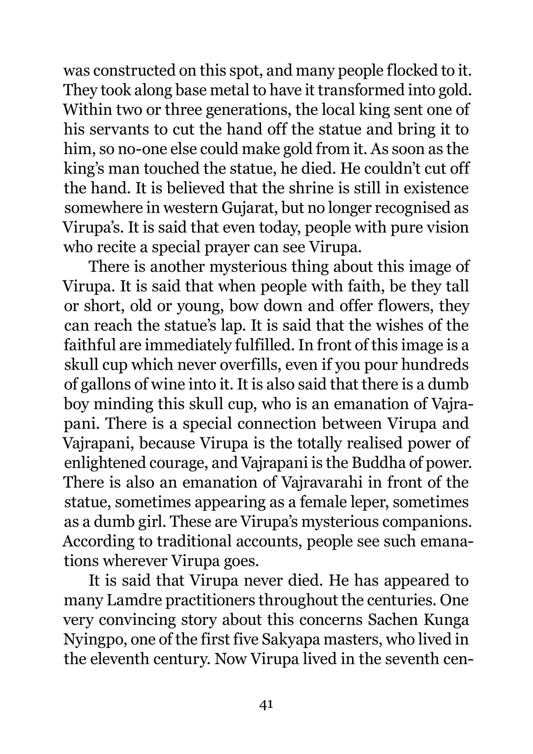 was constructed on this spot, and many people flocked to it.
They took along base metal to have it transformed into gold.
Within two or three generations, the local king sent one of
his servants to cut the hand off the statue and bring it to
him, so no-one else could make gold from it. As soon as the
king’s man touched the statue, he died. He couldn’t cut off
the hand. It is believed that the shrine is still in existence
somewhere in western Gujarat, but no longer recognised as
Virupa’s. It is said that even today, people with pure vision
who recite a special prayer can see Virupa.
    There is another mysterious thing about this image of
Virupa. It is said that when people with faith, be they tall
or short, old or young, bow down and offer flowers, they
can reach the statue’s lap. It is said that the wishes of the
faithful are immediately fulfilled. In front of this image is a
skull cup which never overfills, even if you pour hundreds
of gallons of wine into it. It is also said that there is a dumb
boy minding this skull cup, who is an emanation of Vajra-
pani. There is a special connection between Virupa and
Vajrapani, because Virupa is the totally realised power of
enlightened courage, and Vajrapani is the Buddha of power.
There is also an emanation of Vajravarahi in front of the
statue, sometimes appearing as a female leper, sometimes
as a dumb girl. These are Virupa’s mysterious companions.
According to traditional accounts, people see such emana-
tions wherever Virupa goes.
    It is said that Virupa never died. He has appeared to
many Lamdre practitioners throughout the centuries. One
very convincing story about this concerns Sachen Kunga
Nyingpo, one of the first five Sakyapa masters, who lived in
the eleventh century. Now Virupa lived in the seventh cen-

                              41
 