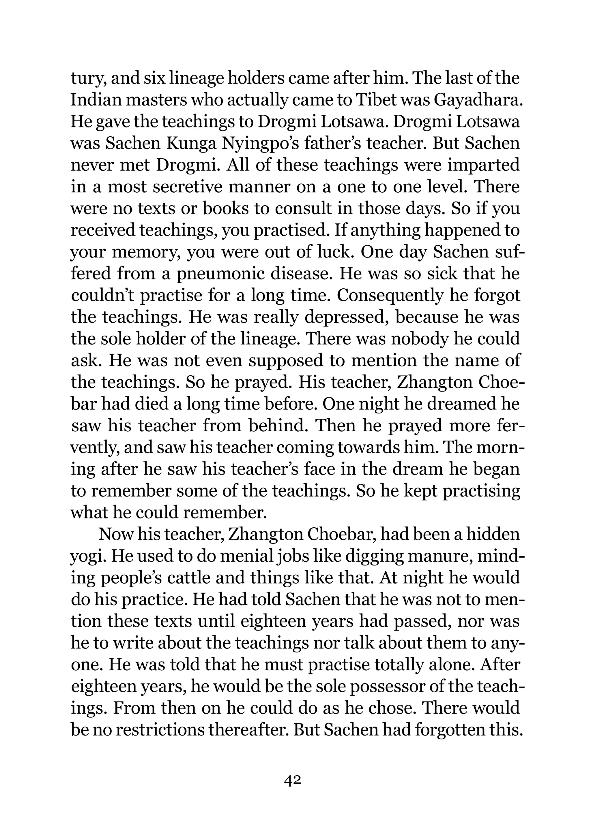 tury, and six lineage holders came after him. The last of the
Indian masters who actually came to Tibet was Gayadhara.
He gave the teachings to Drogmi Lotsawa. Drogmi Lotsawa
was Sachen Kunga Nyingpo’s father’s teacher. But Sachen
never met Drogmi. All of these teachings were imparted
in a most secretive manner on a one to one level. There
were no texts or books to consult in those days. So if you
received teachings, you practised. If anything happened to
your memory, you were out of luck. One day Sachen suf-
fered from a pneumonic disease. He was so sick that he
couldn’t practise for a long time. Consequently he forgot
the teachings. He was really depressed, because he was
the sole holder of the lineage. There was nobody he could
ask. He was not even supposed to mention the name of
the teachings. So he prayed. His teacher, Zhangton Choe-
bar had died a long time before. One night he dreamed he
saw his teacher from behind. Then he prayed more fer-
vently, and saw his teacher coming towards him. The morn-
ing after he saw his teacher’s face in the dream he began
to remember some of the teachings. So he kept practising
what he could remember.
    Now his teacher, Zhangton Choebar, had been a hidden
yogi. He used to do menial jobs like digging manure, mind-
ing people’s cattle and things like that. At night he would
do his practice. He had told Sachen that he was not to men-
tion these texts until eighteen years had passed, nor was
he to write about the teachings nor talk about them to any-
one. He was told that he must practise totally alone. After
eighteen years, he would be the sole possessor of the teach-
ings. From then on he could do as he chose. There would
be no restrictions thereafter. But Sachen had forgotten this.

                            42
 