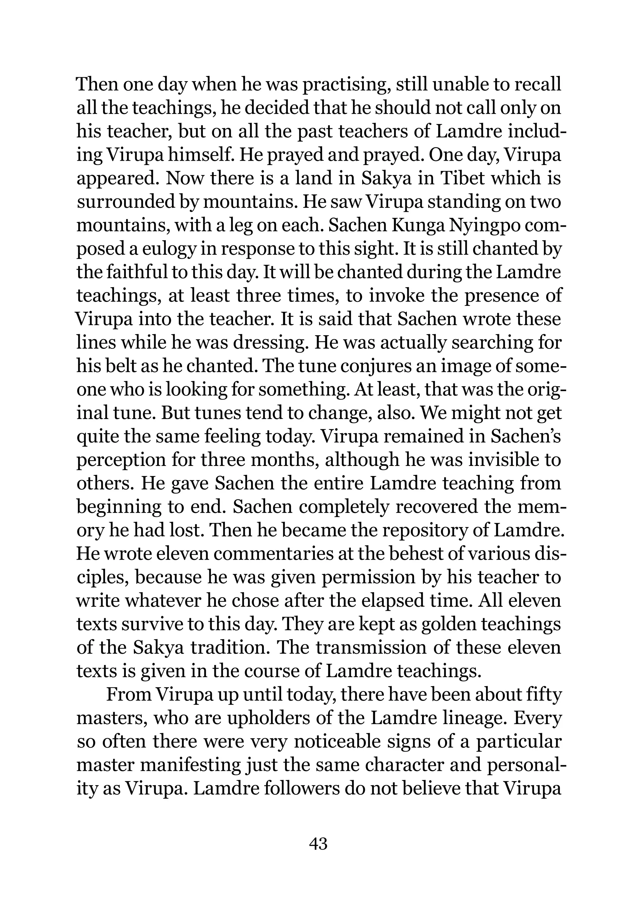Then one day when he was practising, still unable to recall
all the teachings, he decided that he should not call only on
his teacher, but on all the past teachers of Lamdre includ-
ing Virupa himself. He prayed and prayed. One day, Virupa
appeared. Now there is a land in Sakya in Tibet which is
surrounded by mountains. He saw Virupa standing on two
mountains, with a leg on each. Sachen Kunga Nyingpo com-
posed a eulogy in response to this sight. It is still chanted by
the faithful to this day. It will be chanted during the Lamdre
teachings, at least three times, to invoke the presence of
Virupa into the teacher. It is said that Sachen wrote these
lines while he was dressing. He was actually searching for
his belt as he chanted. The tune conjures an image of some-
one who is looking for something. At least, that was the orig-
inal tune. But tunes tend to change, also. We might not get
quite the same feeling today. Virupa remained in Sachen’s
perception for three months, although he was invisible to
others. He gave Sachen the entire Lamdre teaching from
beginning to end. Sachen completely recovered the mem-
ory he had lost. Then he became the repository of Lamdre.
He wrote eleven commentaries at the behest of various dis-
ciples, because he was given permission by his teacher to
write whatever he chose after the elapsed time. All eleven
texts survive to this day. They are kept as golden teachings
of the Sakya tradition. The transmission of these eleven
texts is given in the course of Lamdre teachings.
     From Virupa up until today, there have been about fifty
masters, who are upholders of the Lamdre lineage. Every
so often there were very noticeable signs of a particular
master manifesting just the same character and personal-
ity as Virupa. Lamdre followers do not believe that Virupa

                              43
 