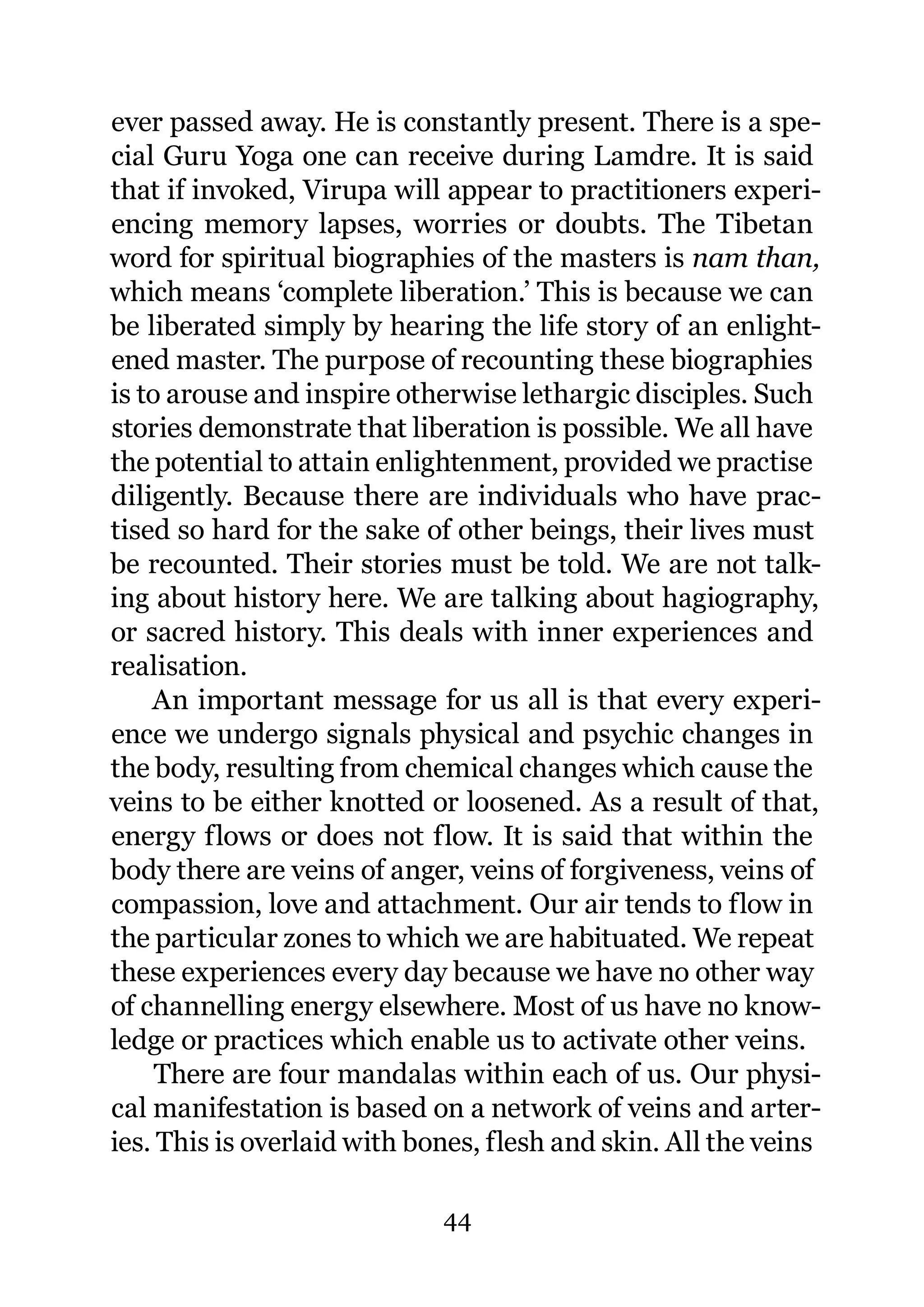 ever passed away. He is constantly present. There is a spe-
cial Guru Yoga one can receive during Lamdre. It is said
that if invoked, Virupa will appear to practitioners experi-
encing memory lapses, worries or doubts. The Tibetan
word for spiritual biographies of the masters is nam than,
which means ‘complete liberation.’ This is because we can
be liberated simply by hearing the life story of an enlight-
ened master. The purpose of recounting these biographies
is to arouse and inspire otherwise lethargic disciples. Such
stories demonstrate that liberation is possible. We all have
the potential to attain enlightenment, provided we practise
diligently. Because there are individuals who have prac-
tised so hard for the sake of other beings, their lives must
be recounted. Their stories must be told. We are not talk-
ing about history here. We are talking about hagiography,
or sacred history. This deals with inner experiences and
realisation.
    An important message for us all is that every experi-
ence we undergo signals physical and psychic changes in
the body, resulting from chemical changes which cause the
veins to be either knotted or loosened. As a result of that,
energy flows or does not flow. It is said that within the
body there are veins of anger, veins of forgiveness, veins of
compassion, love and attachment. Our air tends to flow in
the particular zones to which we are habituated. We repeat
these experiences every day because we have no other way
of channelling energy elsewhere. Most of us have no know-
ledge or practices which enable us to activate other veins.
     There are four mandalas within each of us. Our physi-
cal manifestation is based on a network of veins and arter-
ies. This is overlaid with bones, flesh and skin. All the veins

                             44
 