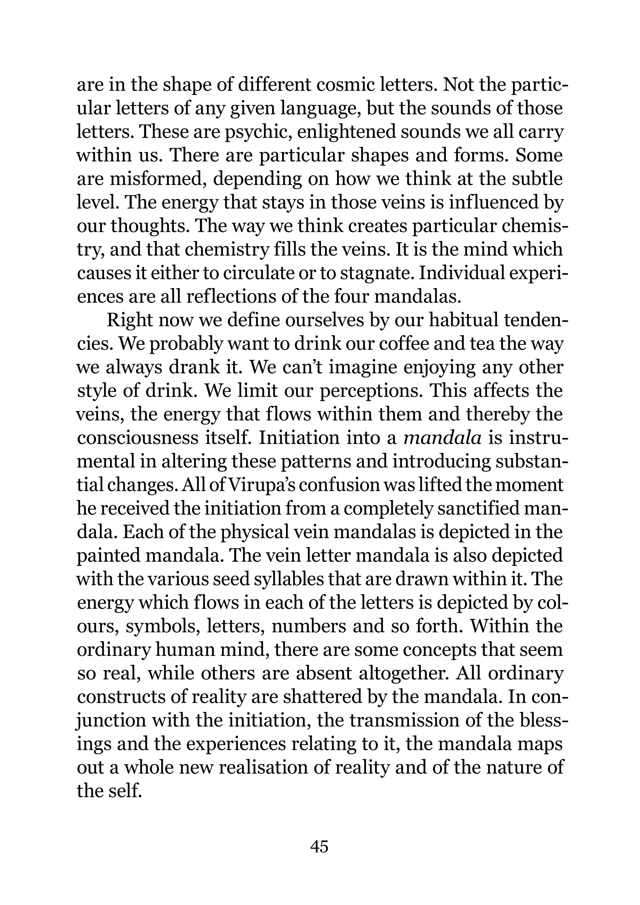 are in the shape of different cosmic letters. Not the partic-
ular letters of any given language, but the sounds of those
letters. These are psychic, enlightened sounds we all carry
within us. There are particular shapes and forms. Some
are misformed, depending on how we think at the subtle
level. The energy that stays in those veins is influenced by
our thoughts. The way we think creates particular chemis-
try, and that chemistry fills the veins. It is the mind which
causes it either to circulate or to stagnate. Individual experi-
ences are all reflections of the four mandalas.
     Right now we define ourselves by our habitual tenden-
cies. We probably want to drink our coffee and tea the way
we always drank it. We can’t imagine enjoying any other
style of drink. We limit our perceptions. This affects the
veins, the energy that flows within them and thereby the
consciousness itself. Initiation into a mandala is instru-
mental in altering these patterns and introducing substan-
tial changes. All of Virupa’s confusion was lifted the moment
he received the initiation from a completely sanctified man-
dala. Each of the physical vein mandalas is depicted in the
painted mandala. The vein letter mandala is also depicted
with the various seed syllables that are drawn within it. The
energy which flows in each of the letters is depicted by col-
ours, symbols, letters, numbers and so forth. Within the
ordinary human mind, there are some concepts that seem
so real, while others are absent altogether. All ordinary
constructs of reality are shattered by the mandala. In con-
junction with the initiation, the transmission of the bless-
ings and the experiences relating to it, the mandala maps
out a whole new realisation of reality and of the nature of
the self.

                              45
 