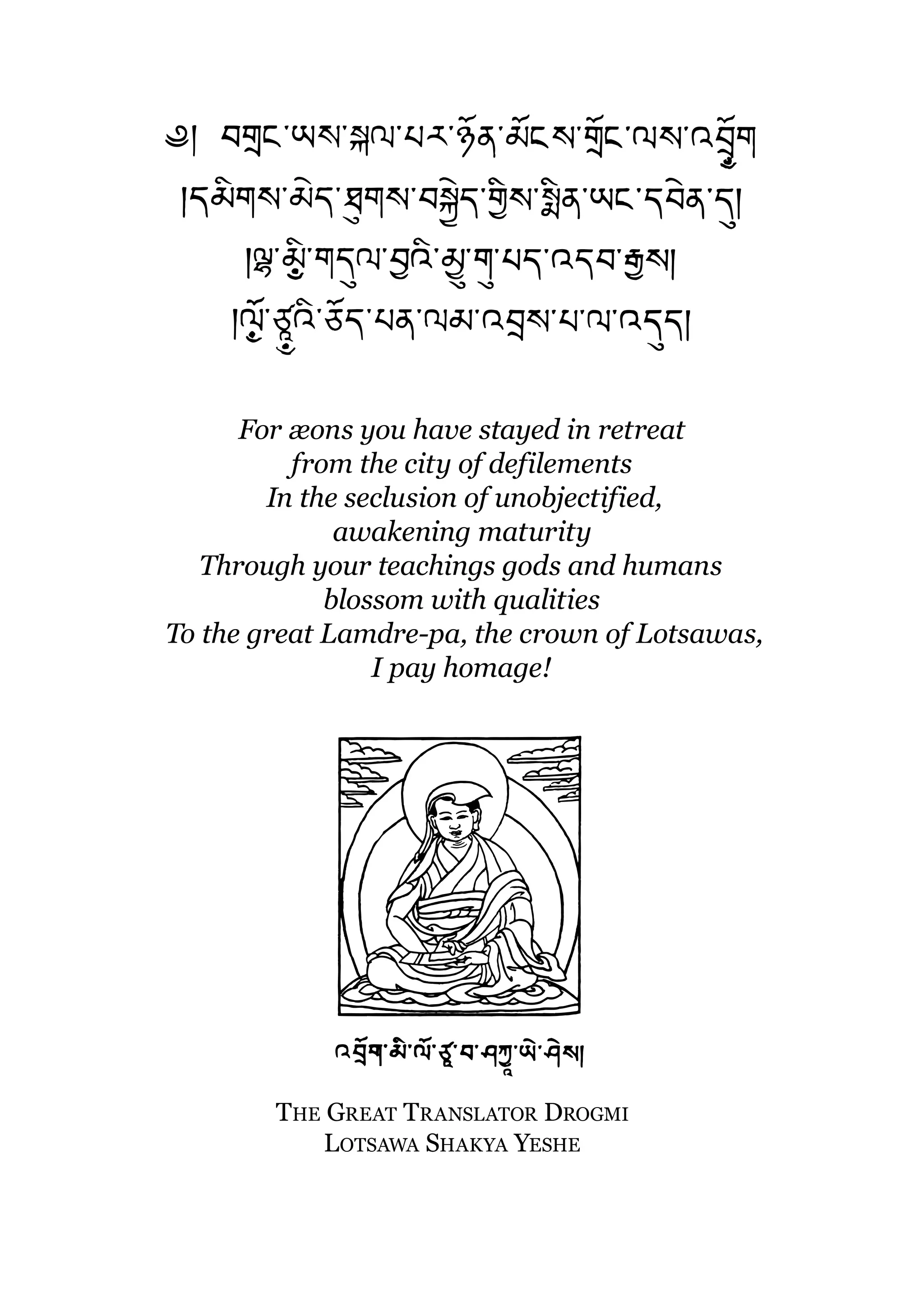 For æons you have stayed in retreat
          from the city of defilements
        In the seclusion of unobjectified,
              awakening maturity
   Through your teachings gods and humans
             blossom with qualities
To the great Lamdre-pa, the crown of Lotsawas,
                 I pay homage!




        THE GREAT TRANSLATOR DROGMI
            LOTSAWA SHAKYA YESHE
 