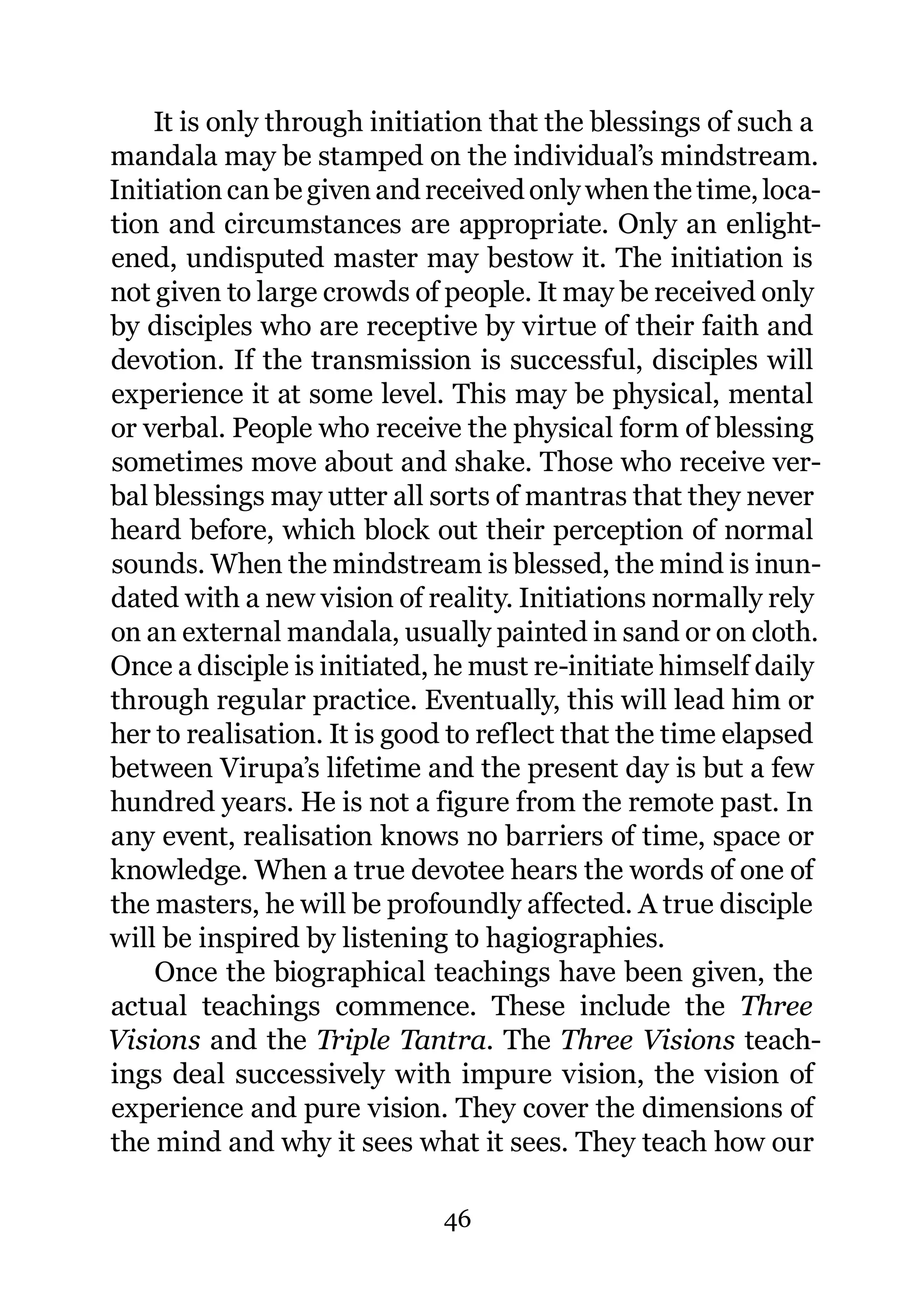 It is only through initiation that the blessings of such a
mandala may be stamped on the individual’s mindstream.
Initiation can be given and received only when the time, loca-
tion and circumstances are appropriate. Only an enlight-
ened, undisputed master may bestow it. The initiation is
not given to large crowds of people. It may be received only
by disciples who are receptive by virtue of their faith and
devotion. If the transmission is successful, disciples will
experience it at some level. This may be physical, mental
or verbal. People who receive the physical form of blessing
sometimes move about and shake. Those who receive ver-
bal blessings may utter all sorts of mantras that they never
heard before, which block out their perception of normal
sounds. When the mindstream is blessed, the mind is inun-
dated with a new vision of reality. Initiations normally rely
on an external mandala, usually painted in sand or on cloth.
Once a disciple is initiated, he must re-initiate himself daily
through regular practice. Eventually, this will lead him or
her to realisation. It is good to reflect that the time elapsed
between Virupa’s lifetime and the present day is but a few
hundred years. He is not a figure from the remote past. In
any event, realisation knows no barriers of time, space or
knowledge. When a true devotee hears the words of one of
the masters, he will be profoundly affected. A true disciple
will be inspired by listening to hagiographies.
    Once the biographical teachings have been given, the
actual teachings commence. These include the Three
Visions and the Triple Tantra. The Three Visions teach-
ings deal successively with impure vision, the vision of
experience and pure vision. They cover the dimensions of
the mind and why it sees what it sees. They teach how our

                             46
 