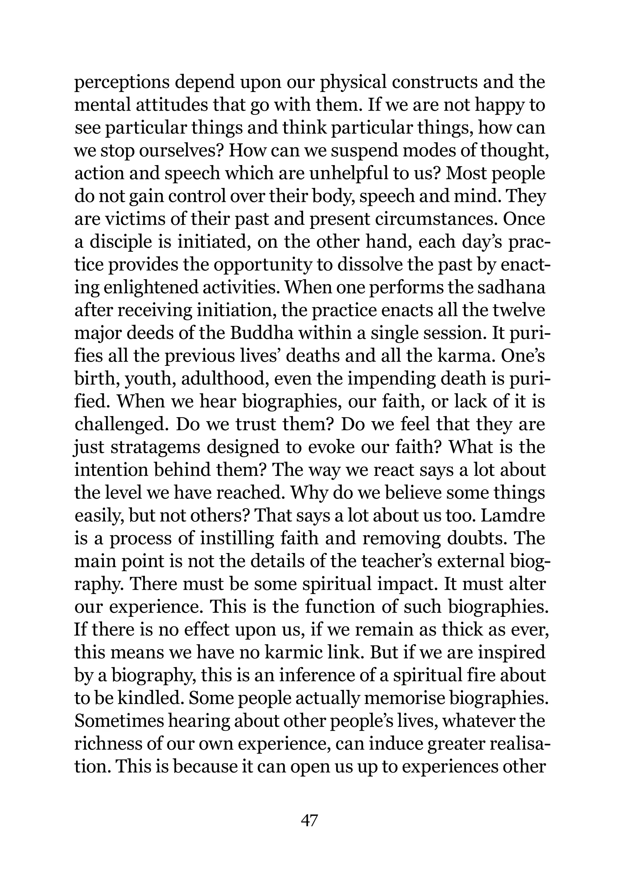 perceptions depend upon our physical constructs and the
mental attitudes that go with them. If we are not happy to
see particular things and think particular things, how can
we stop ourselves? How can we suspend modes of thought,
action and speech which are unhelpful to us? Most people
do not gain control over their body, speech and mind. They
are victims of their past and present circumstances. Once
a disciple is initiated, on the other hand, each day’s prac-
tice provides the opportunity to dissolve the past by enact-
ing enlightened activities. When one performs the sadhana
after receiving initiation, the practice enacts all the twelve
major deeds of the Buddha within a single session. It puri-
fies all the previous lives’ deaths and all the karma. One’s
birth, youth, adulthood, even the impending death is puri-
fied. When we hear biographies, our faith, or lack of it is
challenged. Do we trust them? Do we feel that they are
just stratagems designed to evoke our faith? What is the
intention behind them? The way we react says a lot about
the level we have reached. Why do we believe some things
easily, but not others? That says a lot about us too. Lamdre
is a process of instilling faith and removing doubts. The
main point is not the details of the teacher’s external biog-
raphy. There must be some spiritual impact. It must alter
our experience. This is the function of such biographies.
If there is no effect upon us, if we remain as thick as ever,
this means we have no karmic link. But if we are inspired
by a biography, this is an inference of a spiritual fire about
to be kindled. Some people actually memorise biographies.
Sometimes hearing about other people’s lives, whatever the
richness of our own experience, can induce greater realisa-
tion. This is because it can open us up to experiences other

                             47
 