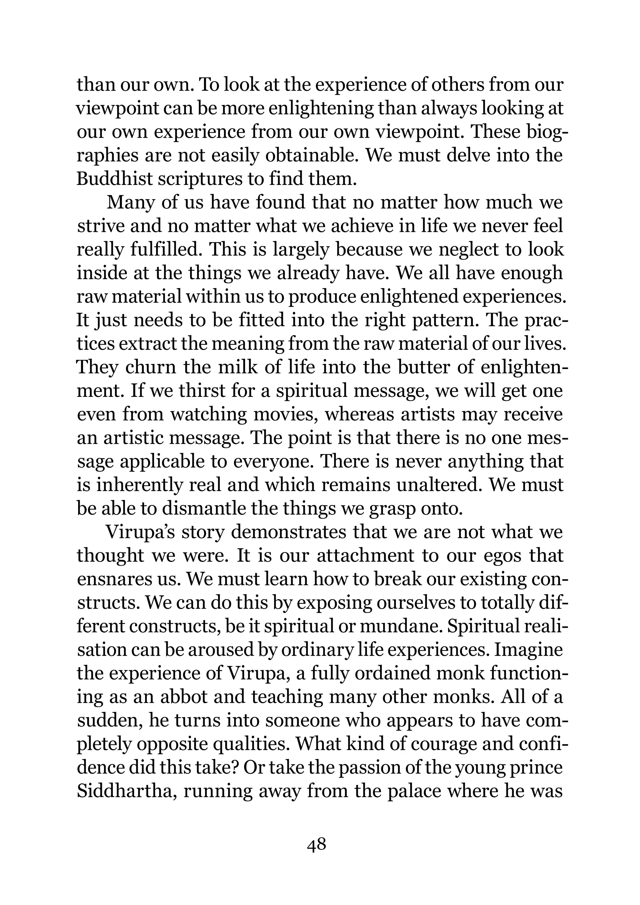 than our own. To look at the experience of others from our
viewpoint can be more enlightening than always looking at
our own experience from our own viewpoint. These biog-
raphies are not easily obtainable. We must delve into the
Buddhist scriptures to find them.
     Many of us have found that no matter how much we
strive and no matter what we achieve in life we never feel
really fulfilled. This is largely because we neglect to look
inside at the things we already have. We all have enough
raw material within us to produce enlightened experiences.
It just needs to be fitted into the right pattern. The prac-
tices extract the meaning from the raw material of our lives.
They churn the milk of life into the butter of enlighten-
ment. If we thirst for a spiritual message, we will get one
even from watching movies, whereas artists may receive
an artistic message. The point is that there is no one mes-
sage applicable to everyone. There is never anything that
is inherently real and which remains unaltered. We must
be able to dismantle the things we grasp onto.
    Virupa’s story demonstrates that we are not what we
thought we were. It is our attachment to our egos that
ensnares us. We must learn how to break our existing con-
structs. We can do this by exposing ourselves to totally dif-
ferent constructs, be it spiritual or mundane. Spiritual reali-
sation can be aroused by ordinary life experiences. Imagine
the experience of Virupa, a fully ordained monk function-
ing as an abbot and teaching many other monks. All of a
sudden, he turns into someone who appears to have com-
pletely opposite qualities. What kind of courage and confi-
dence did this take? Or take the passion of the young prince
Siddhartha, running away from the palace where he was

                             48
 