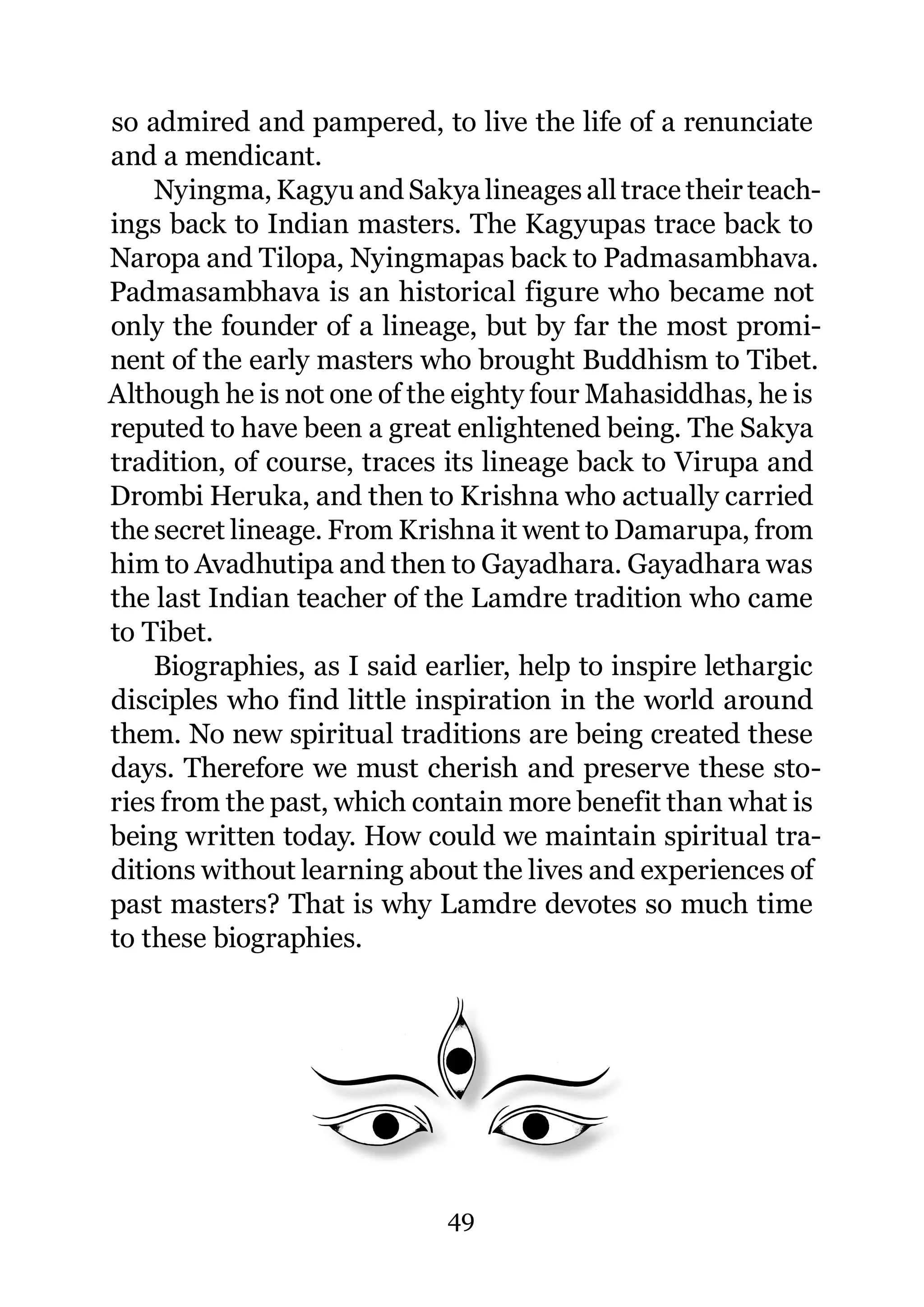 so admired and pampered, to live the life of a renunciate
and a mendicant.
    Nyingma, Kagyu and Sakya lineages all trace their teach-
ings back to Indian masters. The Kagyupas trace back to
Naropa and Tilopa, Nyingmapas back to Padmasambhava.
Padmasambhava is an historical figure who became not
only the founder of a lineage, but by far the most promi-
nent of the early masters who brought Buddhism to Tibet.
Although he is not one of the eighty four Mahasiddhas, he is
reputed to have been a great enlightened being. The Sakya
tradition, of course, traces its lineage back to Virupa and
Drombi Heruka, and then to Krishna who actually carried
the secret lineage. From Krishna it went to Damarupa, from
him to Avadhutipa and then to Gayadhara. Gayadhara was
the last Indian teacher of the Lamdre tradition who came
to Tibet.
    Biographies, as I said earlier, help to inspire lethargic
disciples who find little inspiration in the world around
them. No new spiritual traditions are being created these
days. Therefore we must cherish and preserve these sto-
ries from the past, which contain more benefit than what is
being written today. How could we maintain spiritual tra-
ditions without learning about the lives and experiences of
past masters? That is why Lamdre devotes so much time
to these biographies.




                             49
 