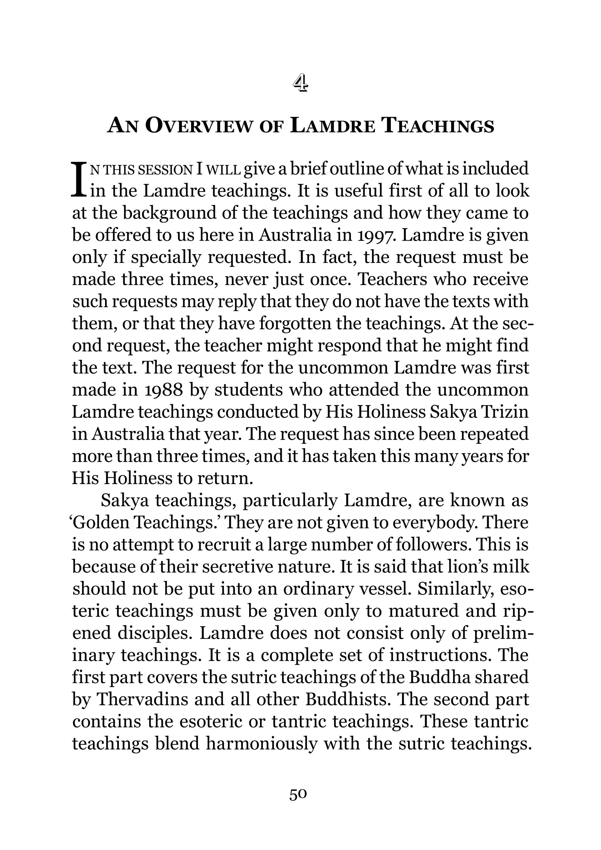 4
      4.   A N OVERVIEW OF L AMDRE TEACHINGS

I   N THIS SESSION I WILL give a brief outline of what is included
    in the Lamdre teachings. It is useful first of all to look
 at the background of the teachings and how they came to
 be offered to us here in Australia in 1997. Lamdre is given
 only if specially requested. In fact, the request must be
 made three times, never just once. Teachers who receive
 such requests may reply that they do not have the texts with
 them, or that they have forgotten the teachings. At the sec-
 ond request, the teacher might respond that he might find
 the text. The request for the uncommon Lamdre was first
 made in 1988 by students who attended the uncommon
 Lamdre teachings conducted by His Holiness Sakya Trizin
 in Australia that year. The request has since been repeated
 more than three times, and it has taken this many years for
 His Holiness to return.
      Sakya teachings, particularly Lamdre, are known as
‘Golden Teachings.’ They are not given to everybody. There
 is no attempt to recruit a large number of followers. This is
 because of their secretive nature. It is said that lion’s milk
 should not be put into an ordinary vessel. Similarly, eso-
 teric teachings must be given only to matured and rip-
 ened disciples. Lamdre does not consist only of prelim-
 inary teachings. It is a complete set of instructions. The
 first part covers the sutric teachings of the Buddha shared
 by Thervadins and all other Buddhists. The second part
 contains the esoteric or tantric teachings. These tantric
 teachings blend harmoniously with the sutric teachings.

                                50
 
