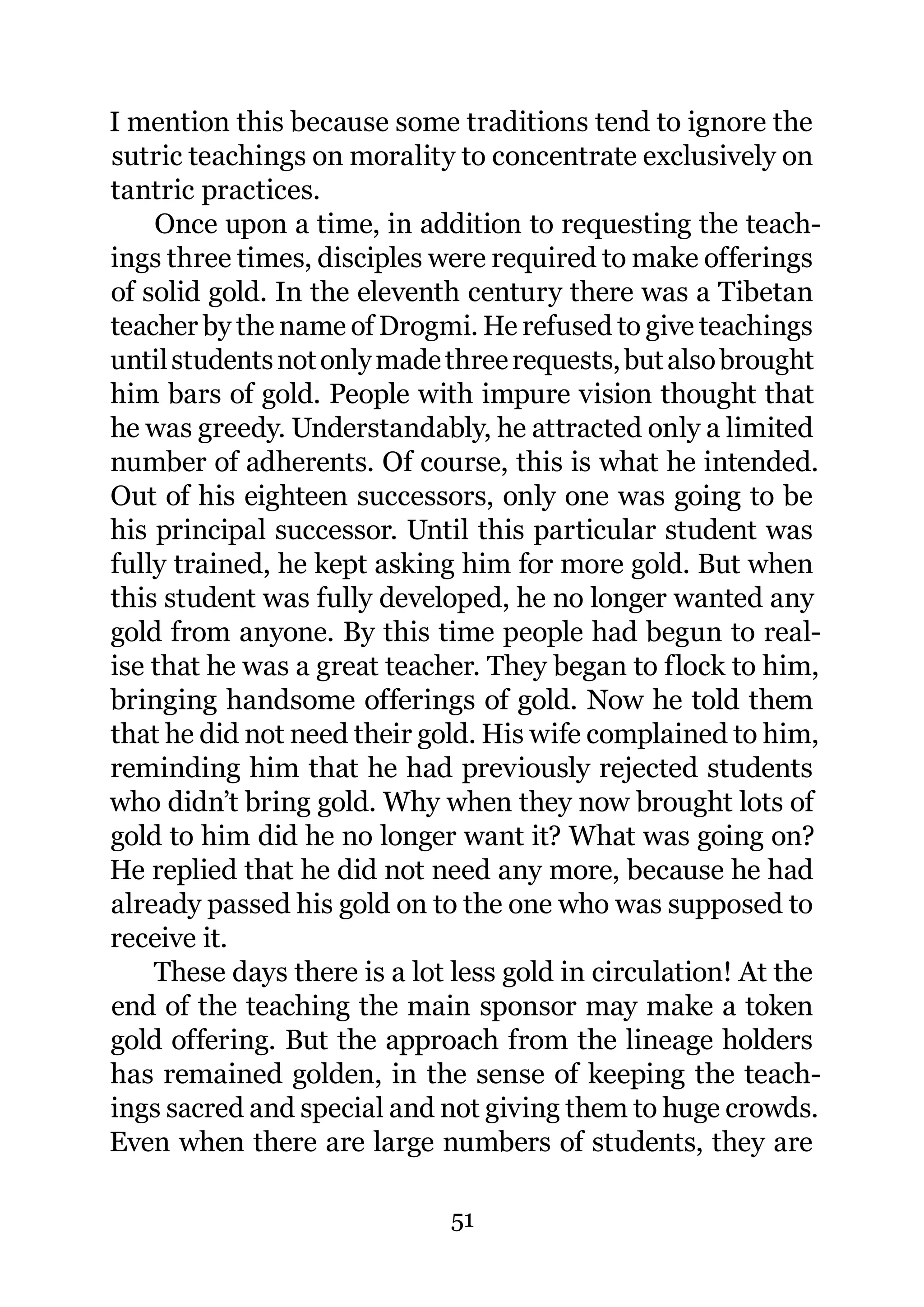 I mention this because some traditions tend to ignore the
sutric teachings on morality to concentrate exclusively on
tantric practices.
    Once upon a time, in addition to requesting the teach-
ings three times, disciples were required to make offerings
of solid gold. In the eleventh century there was a Tibetan
teacher by the name of Drogmi. He refused to give teachings
until students not only made three requests, but also brought
him bars of gold. People with impure vision thought that
he was greedy. Understandably, he attracted only a limited
number of adherents. Of course, this is what he intended.
Out of his eighteen successors, only one was going to be
his principal successor. Until this particular student was
fully trained, he kept asking him for more gold. But when
this student was fully developed, he no longer wanted any
gold from anyone. By this time people had begun to real-
ise that he was a great teacher. They began to flock to him,
bringing handsome offerings of gold. Now he told them
that he did not need their gold. His wife complained to him,
reminding him that he had previously rejected students
who didn’t bring gold. Why when they now brought lots of
gold to him did he no longer want it? What was going on?
He replied that he did not need any more, because he had
already passed his gold on to the one who was supposed to
receive it.
    These days there is a lot less gold in circulation! At the
end of the teaching the main sponsor may make a token
gold offering. But the approach from the lineage holders
has remained golden, in the sense of keeping the teach-
ings sacred and special and not giving them to huge crowds.
Even when there are large numbers of students, they are

                             51
 
