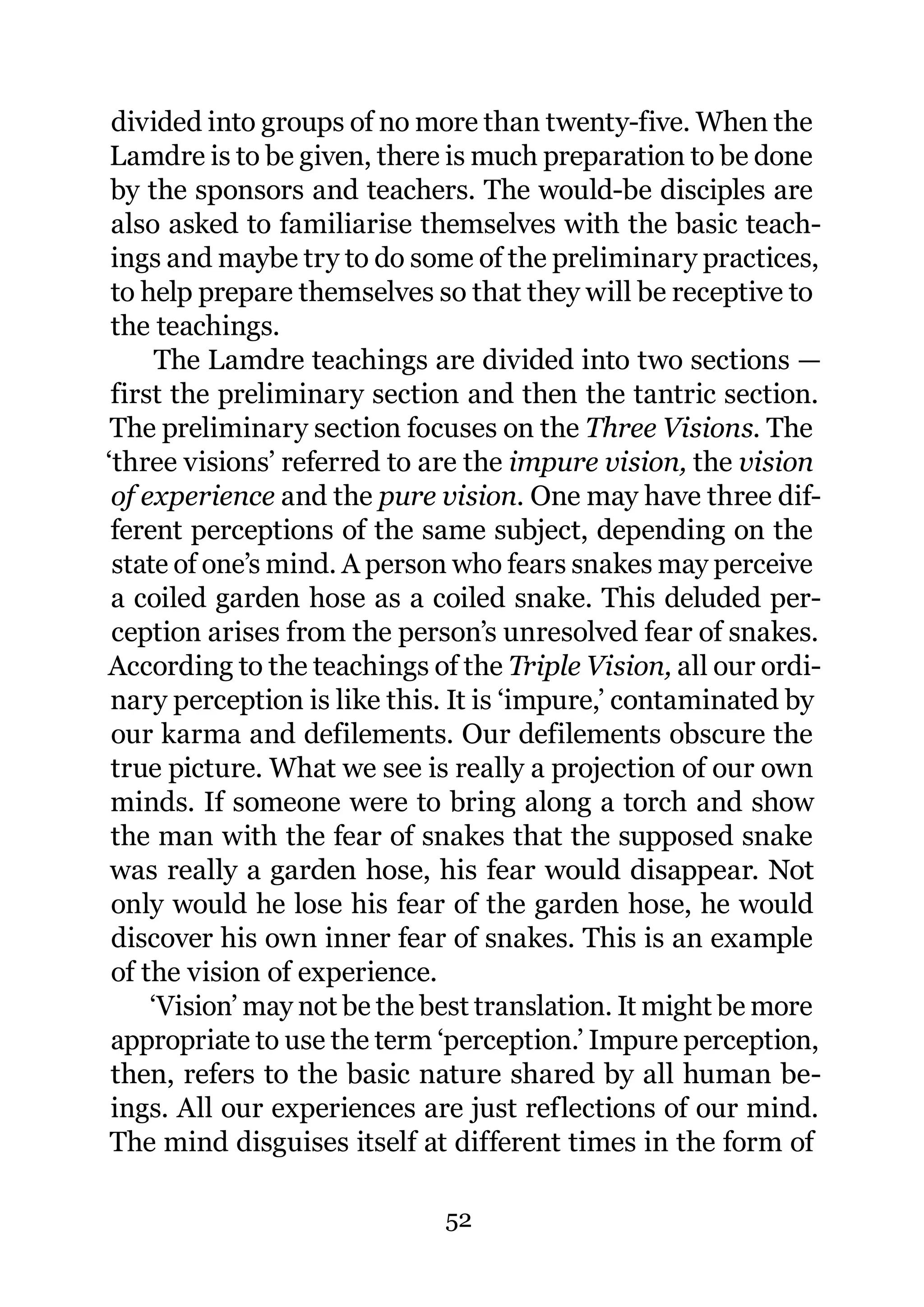 divided into groups of no more than twenty-five. When the
 Lamdre is to be given, there is much preparation to be done
 by the sponsors and teachers. The would-be disciples are
 also asked to familiarise themselves with the basic teach-
 ings and maybe try to do some of the preliminary practices,
 to help prepare themselves so that they will be receptive to
 the teachings.
      The Lamdre teachings are divided into two sections —
 first the preliminary section and then the tantric section.
 The preliminary section focuses on the Three Visions. The
‘three visions’ referred to are the impure vision, the vision
 of experience and the pure vision. One may have three dif-
 ferent perceptions of the same subject, depending on the
 state of one’s mind. A person who fears snakes may perceive
 a coiled garden hose as a coiled snake. This deluded per-
 ception arises from the person’s unresolved fear of snakes.
According to the teachings of the Triple Vision, all our ordi-
 nary perception is like this. It is ‘impure,’ contaminated by
 our karma and defilements. Our defilements obscure the
 true picture. What we see is really a projection of our own
 minds. If someone were to bring along a torch and show
 the man with the fear of snakes that the supposed snake
 was really a garden hose, his fear would disappear. Not
 only would he lose his fear of the garden hose, he would
 discover his own inner fear of snakes. This is an example
 of the vision of experience.
     ‘Vision’ may not be the best translation. It might be more
 appropriate to use the term ‘perception.’ Impure perception,
 then, refers to the basic nature shared by all human be-
 ings. All our experiences are just reflections of our mind.
 The mind disguises itself at different times in the form of

                             52
 