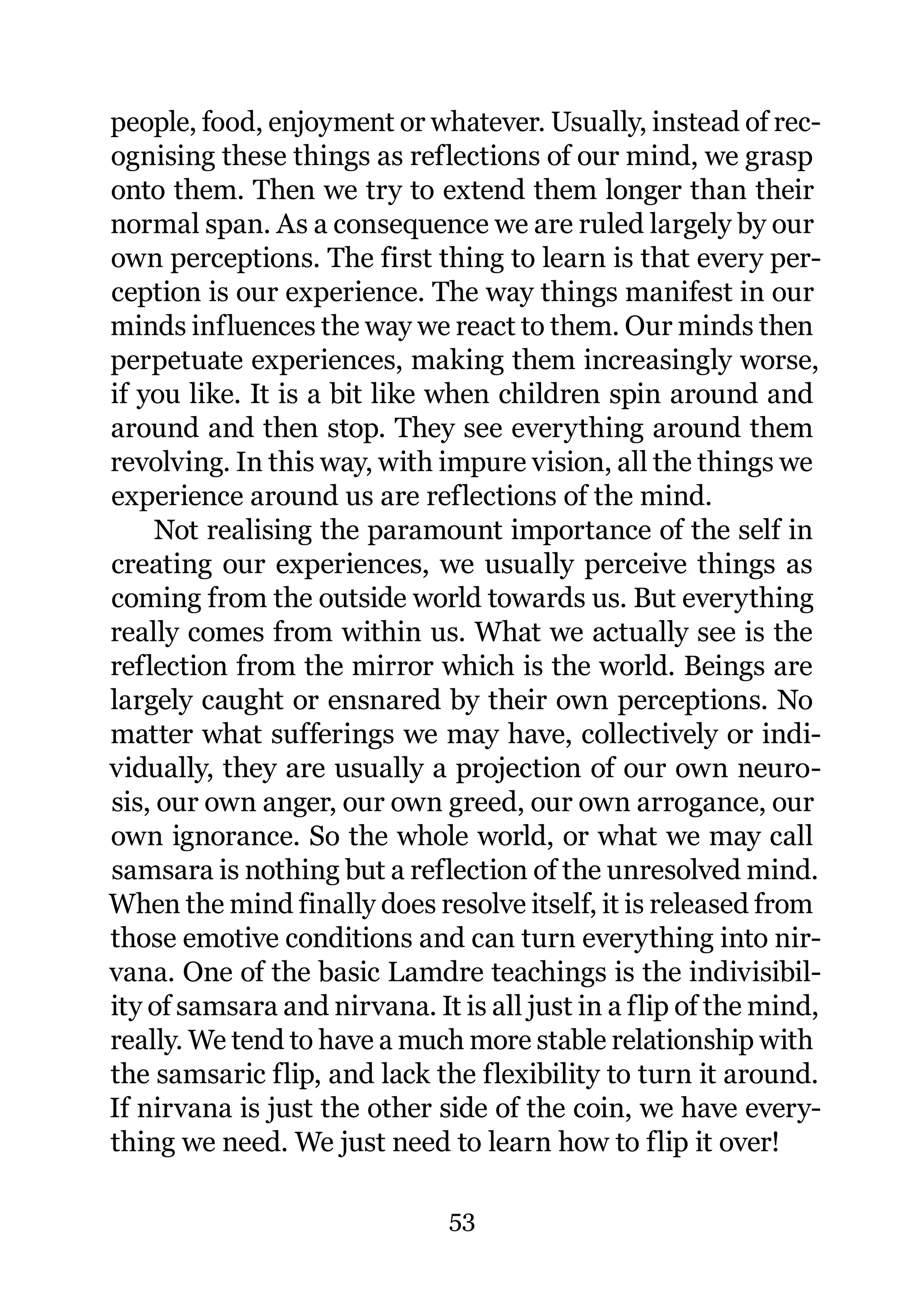 people, food, enjoyment or whatever. Usually, instead of rec-
ognising these things as reflections of our mind, we grasp
onto them. Then we try to extend them longer than their
normal span. As a consequence we are ruled largely by our
own perceptions. The first thing to learn is that every per-
ception is our experience. The way things manifest in our
minds influences the way we react to them. Our minds then
perpetuate experiences, making them increasingly worse,
if you like. It is a bit like when children spin around and
around and then stop. They see everything around them
revolving. In this way, with impure vision, all the things we
experience around us are reflections of the mind.
     Not realising the paramount importance of the self in
creating our experiences, we usually perceive things as
coming from the outside world towards us. But everything
really comes from within us. What we actually see is the
reflection from the mirror which is the world. Beings are
largely caught or ensnared by their own perceptions. No
matter what sufferings we may have, collectively or indi-
vidually, they are usually a projection of our own neuro-
sis, our own anger, our own greed, our own arrogance, our
own ignorance. So the whole world, or what we may call
samsara is nothing but a reflection of the unresolved mind.
When the mind finally does resolve itself, it is released from
those emotive conditions and can turn everything into nir-
vana. One of the basic Lamdre teachings is the indivisibil-
ity of samsara and nirvana. It is all just in a flip of the mind,
really. We tend to have a much more stable relationship with
the samsaric flip, and lack the flexibility to turn it around.
If nirvana is just the other side of the coin, we have every-
thing we need. We just need to learn how to flip it over!

                               53
 