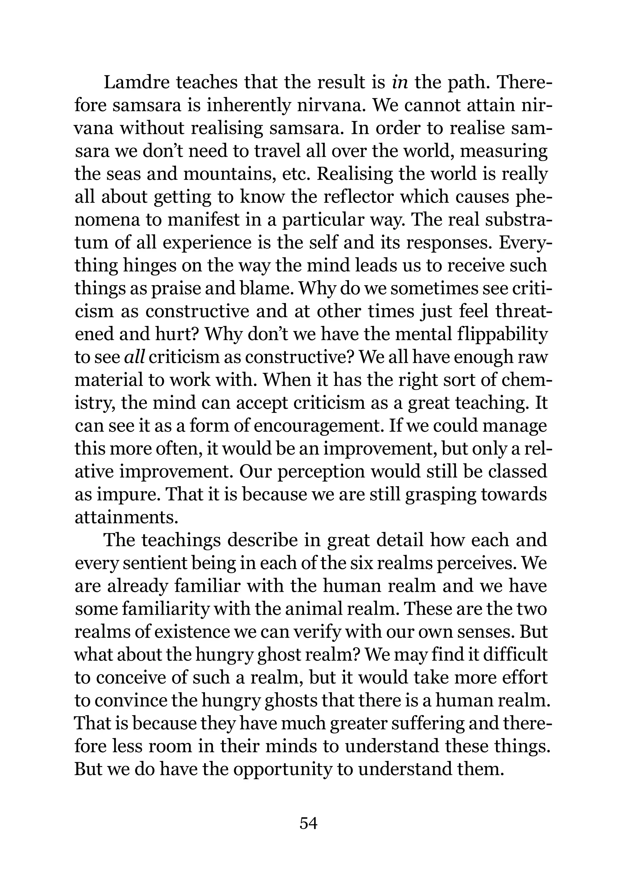 Lamdre teaches that the result is in the path. There-
fore samsara is inherently nirvana. We cannot attain nir-
vana without realising samsara. In order to realise sam-
sara we don’t need to travel all over the world, measuring
the seas and mountains, etc. Realising the world is really
all about getting to know the reflector which causes phe-
nomena to manifest in a particular way. The real substra-
tum of all experience is the self and its responses. Every-
thing hinges on the way the mind leads us to receive such
things as praise and blame. Why do we sometimes see criti-
cism as constructive and at other times just feel threat-
ened and hurt? Why don’t we have the mental flippability
to see all criticism as constructive? We all have enough raw
material to work with. When it has the right sort of chem-
istry, the mind can accept criticism as a great teaching. It
can see it as a form of encouragement. If we could manage
this more often, it would be an improvement, but only a rel-
ative improvement. Our perception would still be classed
as impure. That it is because we are still grasping towards
attainments.
    The teachings describe in great detail how each and
every sentient being in each of the six realms perceives. We
are already familiar with the human realm and we have
some familiarity with the animal realm. These are the two
realms of existence we can verify with our own senses. But
what about the hungry ghost realm? We may find it difficult
to conceive of such a realm, but it would take more effort
to convince the hungry ghosts that there is a human realm.
That is because they have much greater suffering and there-
fore less room in their minds to understand these things.
But we do have the opportunity to understand them.

                            54
 