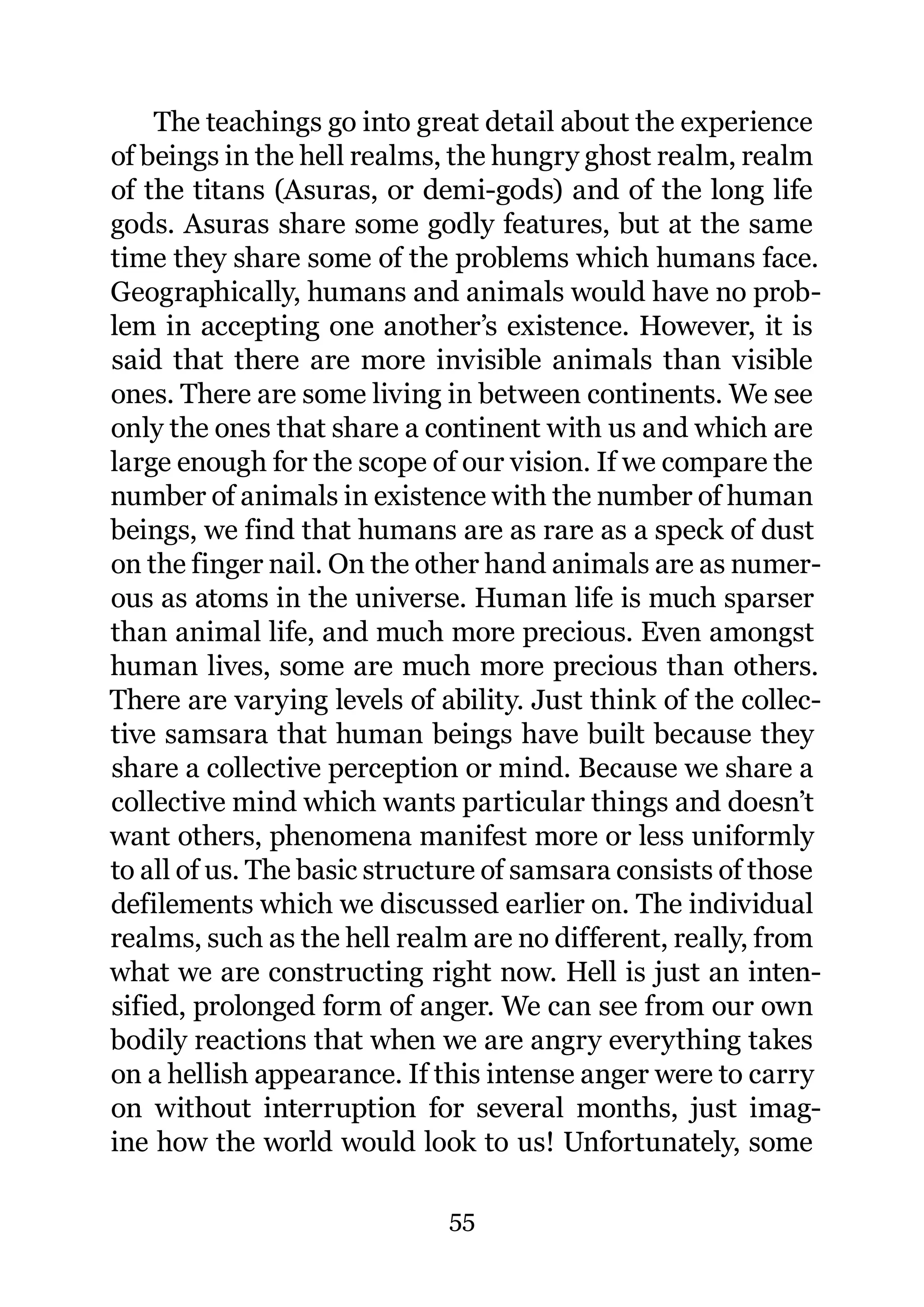 The teachings go into great detail about the experience
of beings in the hell realms, the hungry ghost realm, realm
of the titans (Asuras, or demi-gods) and of the long life
gods. Asuras share some godly features, but at the same
time they share some of the problems which humans face.
Geographically, humans and animals would have no prob-
lem in accepting one another’s existence. However, it is
said that there are more invisible animals than visible
ones. There are some living in between continents. We see
only the ones that share a continent with us and which are
large enough for the scope of our vision. If we compare the
number of animals in existence with the number of human
beings, we find that humans are as rare as a speck of dust
on the finger nail. On the other hand animals are as numer-
ous as atoms in the universe. Human life is much sparser
than animal life, and much more precious. Even amongst
human lives, some are much more precious than others.
There are varying levels of ability. Just think of the collec-
tive samsara that human beings have built because they
share a collective perception or mind. Because we share a
collective mind which wants particular things and doesn’t
want others, phenomena manifest more or less uniformly
to all of us. The basic structure of samsara consists of those
defilements which we discussed earlier on. The individual
realms, such as the hell realm are no different, really, from
what we are constructing right now. Hell is just an inten-
sified, prolonged form of anger. We can see from our own
bodily reactions that when we are angry everything takes
on a hellish appearance. If this intense anger were to carry
on without interruption for several months, just imag-
ine how the world would look to us! Unfortunately, some

                             55
 