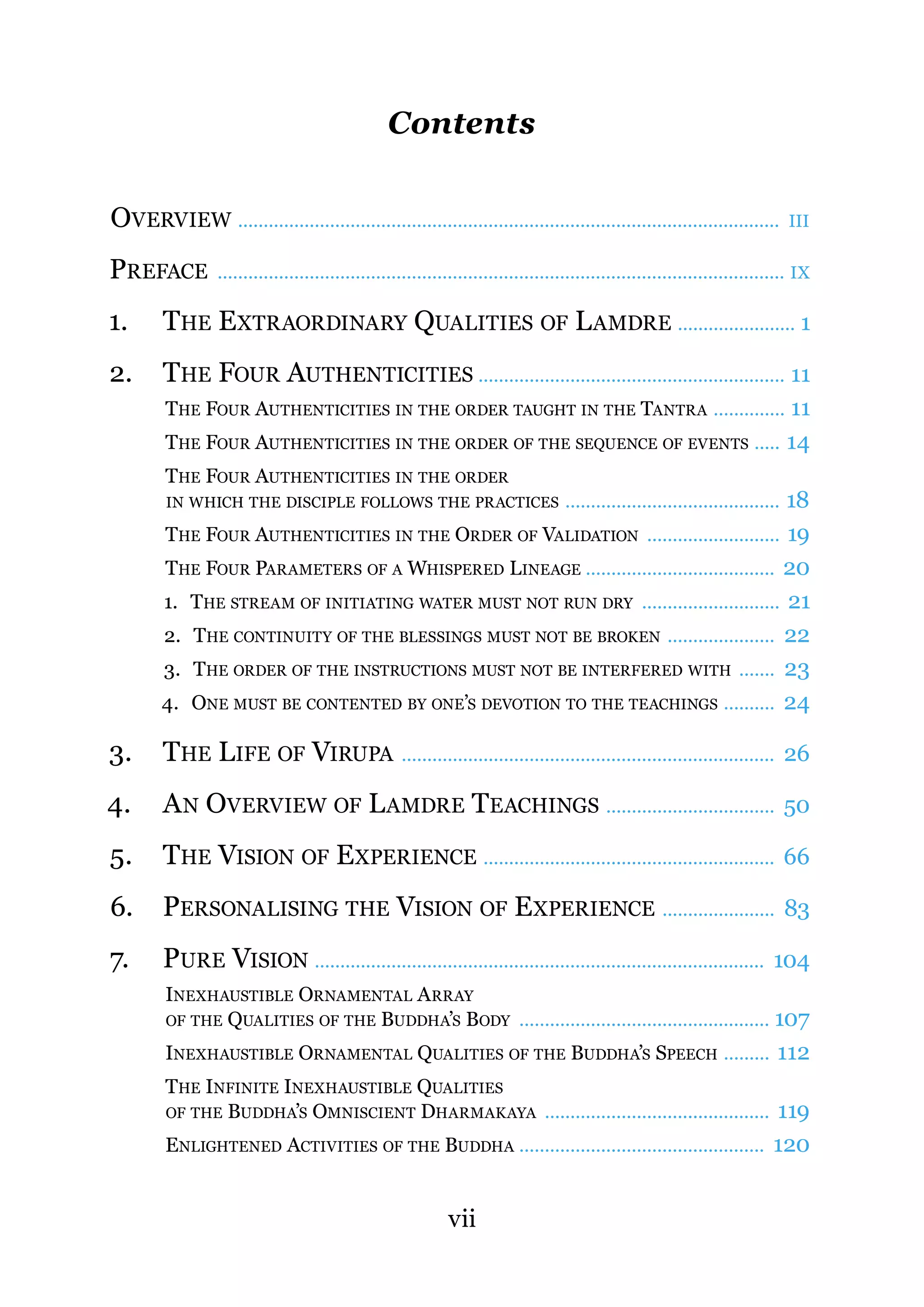 Contents


OVERVIEW ..........................................................................................................              III

PREFACE           ............................................................................................................... IX

1.       THE EXTRAORDINARY QUALITIES OF L AMDRE ....................... 1
2.       THE FOUR AUTHENTICITIES ............................................................ 11
         THE FOUR AUTHENTICITIES IN THE ORDER TAUGHT IN THE TANTRA .............. 11
         THE FOUR AUTHENTICITIES IN THE ORDER OF THE SEQUENCE OF EVENTS ..... 14
         THE FOUR AUTHENTICITIES IN THE ORDER
         IN WHICH THE DISCIPLE FOLLOWS THE PRACTICES                                     18
                                                                                    ..........................................
        THE FOUR AUTHENTICITIES IN THE ORDER OF VALIDATION .......................... 19
        THE FOUR PARAMETERS OF A WHISPERED LINEAGE ..................................... 20
        1. THE STREAM OF INITIATING WATER MUST NOT RUN DRY ........................... 21
        2. THE CONTINUITY OF THE BLESSINGS MUST NOT BE BROKEN ..................... 22
        3. THE ORDER OF THE INSTRUCTIONS MUST NOT BE INTERFERED WITH ....... 23
        4. ONE MUST BE CONTENTED BY ONE’S DEVOTION TO THE TEACHINGS .......... 24

3.       THE LIFE OF VIRUPA ......................................................................... 26
4.       A N OVERVIEW OF L AMDRE TEACHINGS ................................. 50
5.       THE VISION OF EXPERIENCE ......................................................... 66
6.       PERSONALISING THE VISION OF EXPERIENCE ...................... 83
7.       PURE VISION ........................................................................................ 104
         INEXHAUSTIBLE ORNAMENTAL A RRAY
         OF THE QUALITIES OF THE BUDDHA’S BODY ................................................. 107

         INEXHAUSTIBLE ORNAMENTAL QUALITIES OF THE BUDDHA’S SPEECH ......... 112
         THE INFINITE INEXHAUSTIBLE QUALITIES
         OF THE BUDDHA’S OMNISCIENT DHARMAKAYA ............................................ 119

         ENLIGHTENED ACTIVITIES OF THE BUDDHA ................................................ 120


                                                              vii
 