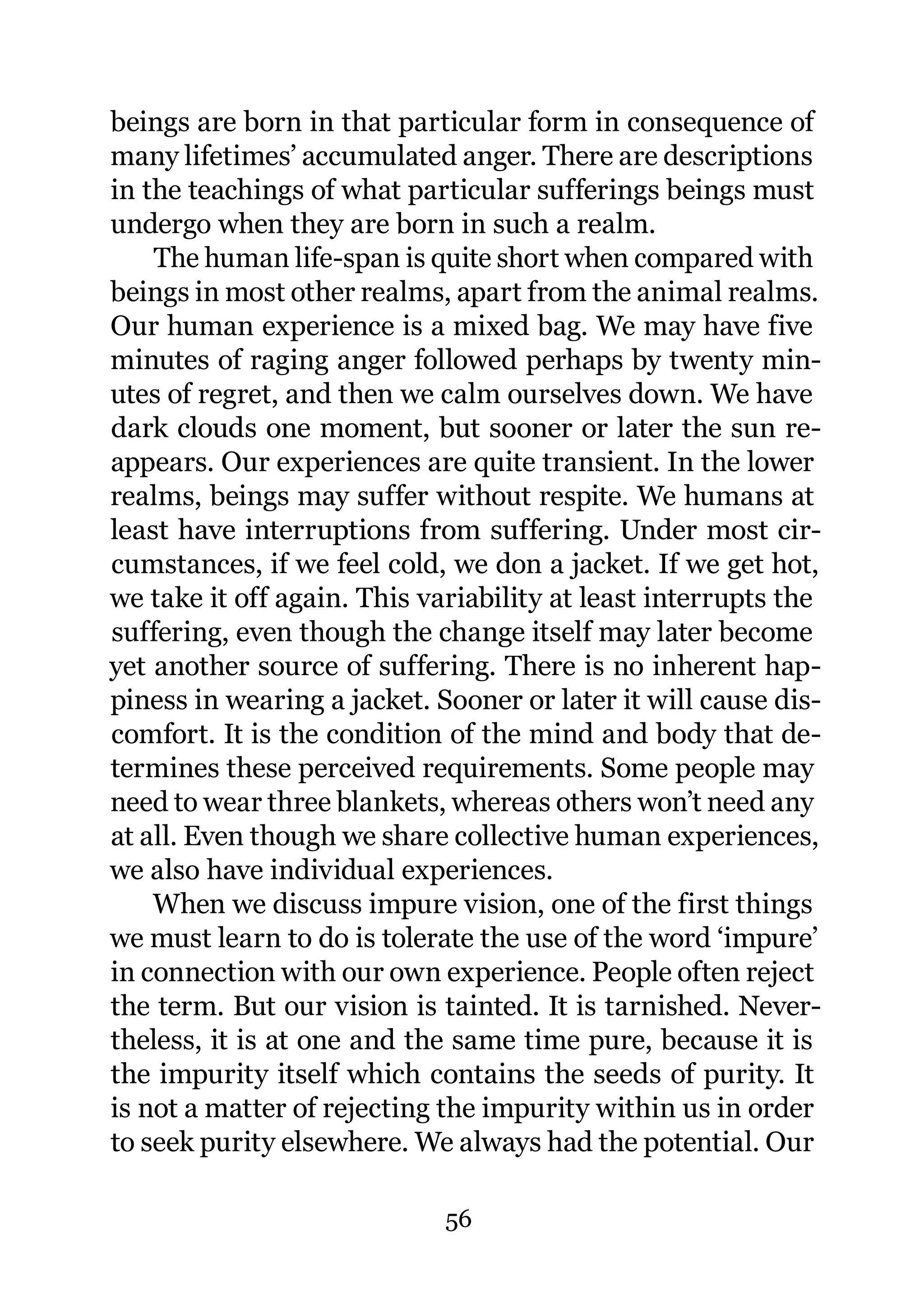 beings are born in that particular form in consequence of
many lifetimes’ accumulated anger. There are descriptions
in the teachings of what particular sufferings beings must
undergo when they are born in such a realm.
    The human life-span is quite short when compared with
beings in most other realms, apart from the animal realms.
Our human experience is a mixed bag. We may have five
minutes of raging anger followed perhaps by twenty min-
utes of regret, and then we calm ourselves down. We have
dark clouds one moment, but sooner or later the sun re-
appears. Our experiences are quite transient. In the lower
realms, beings may suffer without respite. We humans at
least have interruptions from suffering. Under most cir-
cumstances, if we feel cold, we don a jacket. If we get hot,
we take it off again. This variability at least interrupts the
suffering, even though the change itself may later become
yet another source of suffering. There is no inherent hap-
piness in wearing a jacket. Sooner or later it will cause dis-
comfort. It is the condition of the mind and body that de-
termines these perceived requirements. Some people may
need to wear three blankets, whereas others won’t need any
at all. Even though we share collective human experiences,
we also have individual experiences.
    When we discuss impure vision, one of the first things
we must learn to do is tolerate the use of the word ‘impure’
in connection with our own experience. People often reject
the term. But our vision is tainted. It is tarnished. Never-
theless, it is at one and the same time pure, because it is
the impurity itself which contains the seeds of purity. It
is not a matter of rejecting the impurity within us in order
to seek purity elsewhere. We always had the potential. Our

                             56
 