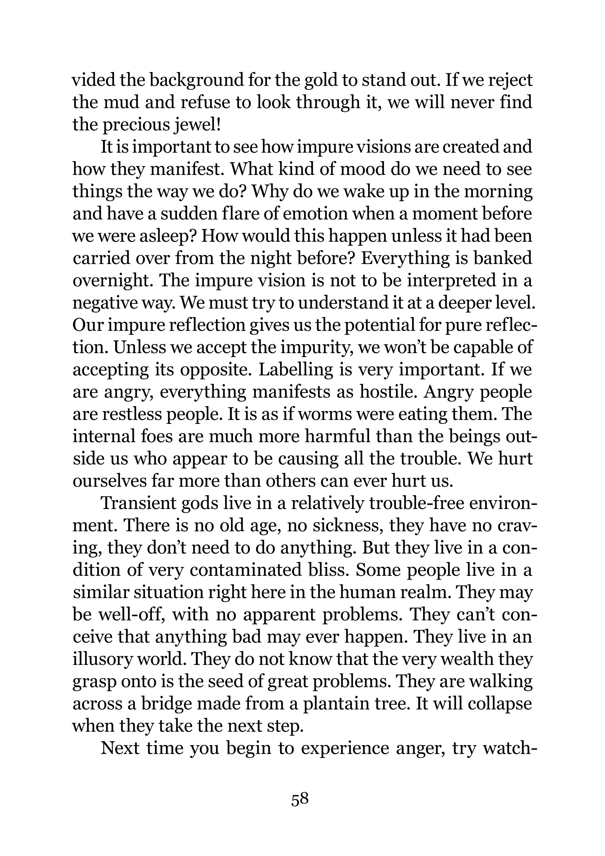 vided the background for the gold to stand out. If we reject
the mud and refuse to look through it, we will never find
the precious jewel!
    It is important to see how impure visions are created and
how they manifest. What kind of mood do we need to see
things the way we do? Why do we wake up in the morning
and have a sudden flare of emotion when a moment before
we were asleep? How would this happen unless it had been
carried over from the night before? Everything is banked
overnight. The impure vision is not to be interpreted in a
negative way. We must try to understand it at a deeper level.
Our impure reflection gives us the potential for pure reflec-
tion. Unless we accept the impurity, we won’t be capable of
accepting its opposite. Labelling is very important. If we
are angry, everything manifests as hostile. Angry people
are restless people. It is as if worms were eating them. The
internal foes are much more harmful than the beings out-
side us who appear to be causing all the trouble. We hurt
ourselves far more than others can ever hurt us.
    Transient gods live in a relatively trouble-free environ-
ment. There is no old age, no sickness, they have no crav-
ing, they don’t need to do anything. But they live in a con-
dition of very contaminated bliss. Some people live in a
similar situation right here in the human realm. They may
be well-off, with no apparent problems. They can’t con-
ceive that anything bad may ever happen. They live in an
illusory world. They do not know that the very wealth they
grasp onto is the seed of great problems. They are walking
across a bridge made from a plantain tree. It will collapse
when they take the next step.
    Next time you begin to experience anger, try watch-

                            58
 