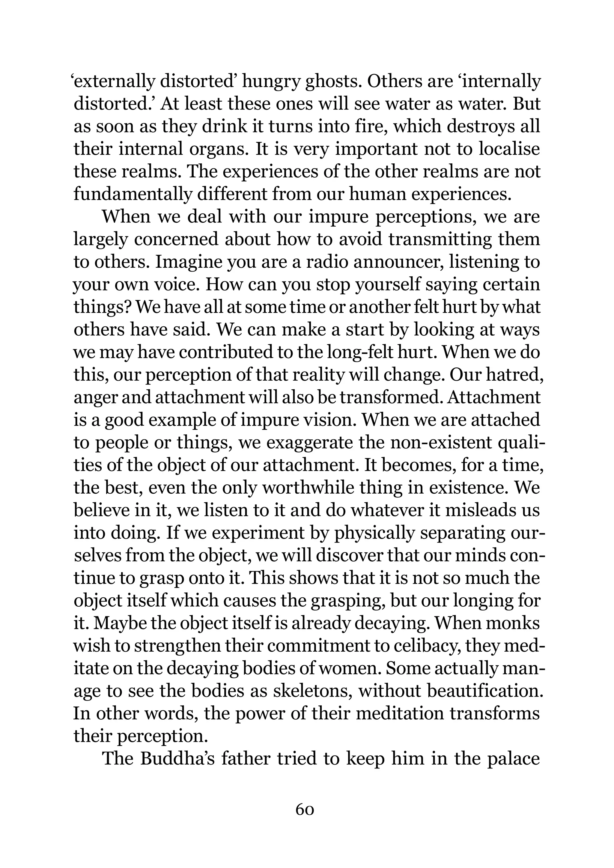 ‘externally distorted’ hungry ghosts. Others are ‘internally
 distorted.’ At least these ones will see water as water. But
 as soon as they drink it turns into fire, which destroys all
 their internal organs. It is very important not to localise
 these realms. The experiences of the other realms are not
 fundamentally different from our human experiences.
     When we deal with our impure perceptions, we are
 largely concerned about how to avoid transmitting them
 to others. Imagine you are a radio announcer, listening to
 your own voice. How can you stop yourself saying certain
 things? We have all at some time or another felt hurt by what
 others have said. We can make a start by looking at ways
 we may have contributed to the long-felt hurt. When we do
 this, our perception of that reality will change. Our hatred,
 anger and attachment will also be transformed. Attachment
 is a good example of impure vision. When we are attached
 to people or things, we exaggerate the non-existent quali-
 ties of the object of our attachment. It becomes, for a time,
 the best, even the only worthwhile thing in existence. We
 believe in it, we listen to it and do whatever it misleads us
 into doing. If we experiment by physically separating our-
 selves from the object, we will discover that our minds con-
 tinue to grasp onto it. This shows that it is not so much the
 object itself which causes the grasping, but our longing for
 it. Maybe the object itself is already decaying. When monks
 wish to strengthen their commitment to celibacy, they med-
 itate on the decaying bodies of women. Some actually man-
 age to see the bodies as skeletons, without beautification.
 In other words, the power of their meditation transforms
 their perception.
      The Buddha’s father tried to keep him in the palace

                             60
 