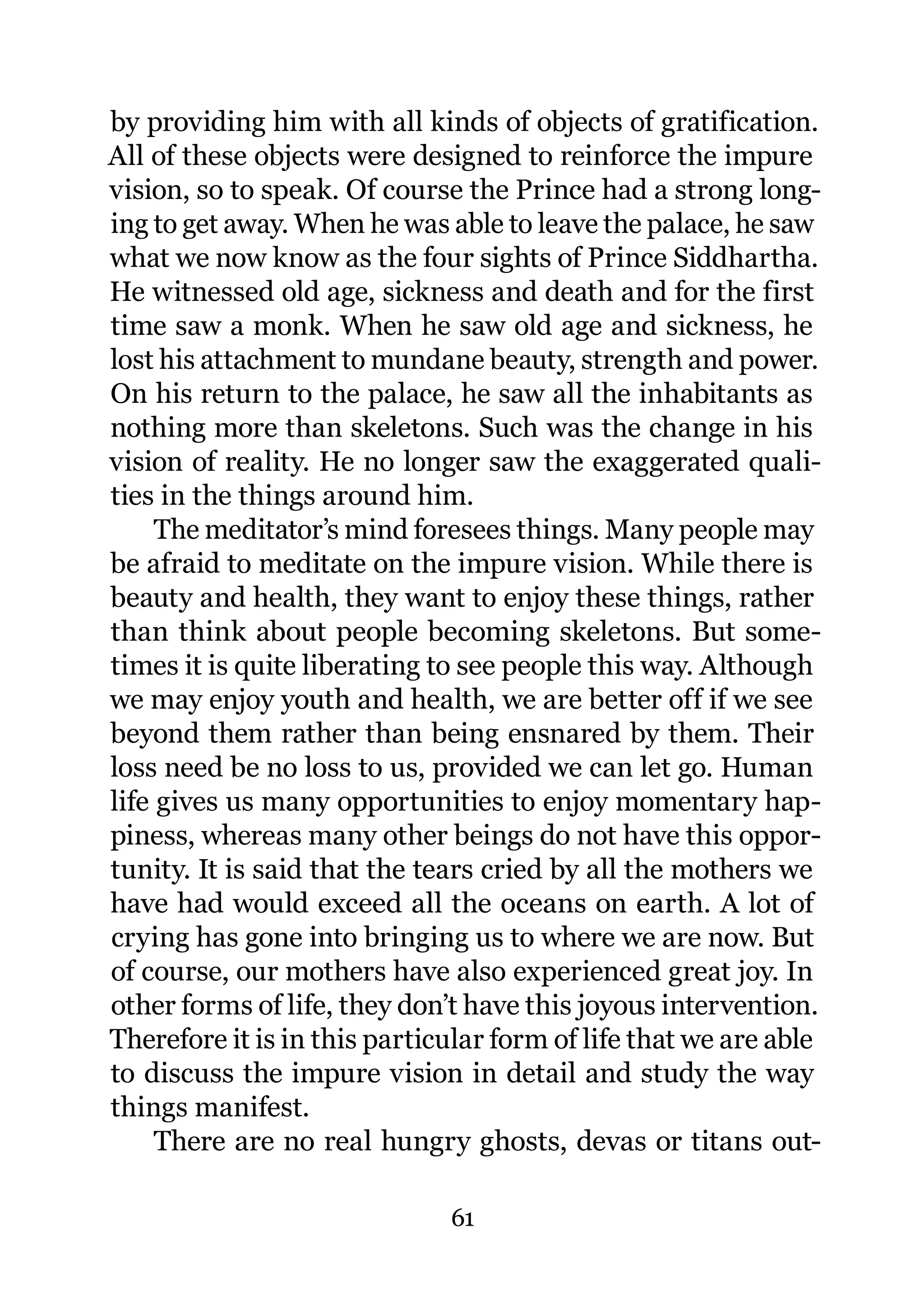 by providing him with all kinds of objects of gratification.
All of these objects were designed to reinforce the impure
vision, so to speak. Of course the Prince had a strong long-
ing to get away. When he was able to leave the palace, he saw
what we now know as the four sights of Prince Siddhartha.
He witnessed old age, sickness and death and for the first
time saw a monk. When he saw old age and sickness, he
lost his attachment to mundane beauty, strength and power.
On his return to the palace, he saw all the inhabitants as
nothing more than skeletons. Such was the change in his
vision of reality. He no longer saw the exaggerated quali-
ties in the things around him.
     The meditator’s mind foresees things. Many people may
be afraid to meditate on the impure vision. While there is
beauty and health, they want to enjoy these things, rather
than think about people becoming skeletons. But some-
times it is quite liberating to see people this way. Although
we may enjoy youth and health, we are better off if we see
beyond them rather than being ensnared by them. Their
loss need be no loss to us, provided we can let go. Human
life gives us many opportunities to enjoy momentary hap-
piness, whereas many other beings do not have this oppor-
tunity. It is said that the tears cried by all the mothers we
have had would exceed all the oceans on earth. A lot of
crying has gone into bringing us to where we are now. But
of course, our mothers have also experienced great joy. In
other forms of life, they don’t have this joyous intervention.
Therefore it is in this particular form of life that we are able
to discuss the impure vision in detail and study the way
things manifest.
     There are no real hungry ghosts, devas or titans out-

                              61
 