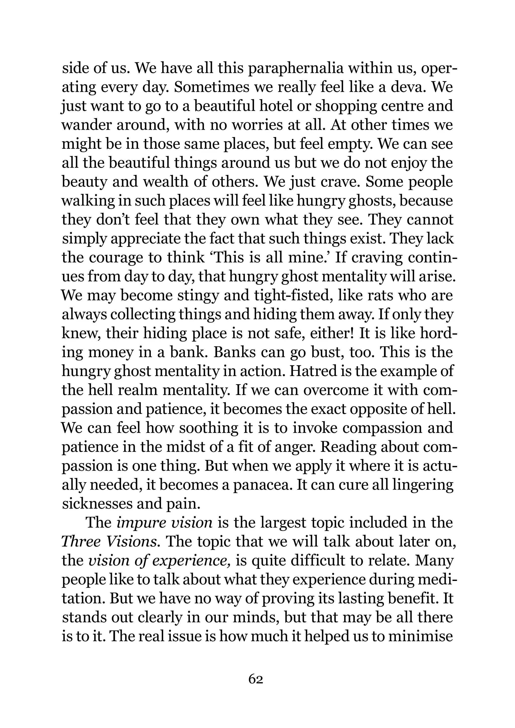 side of us. We have all this paraphernalia within us, oper-
ating every day. Sometimes we really feel like a deva. We
just want to go to a beautiful hotel or shopping centre and
wander around, with no worries at all. At other times we
might be in those same places, but feel empty. We can see
all the beautiful things around us but we do not enjoy the
beauty and wealth of others. We just crave. Some people
walking in such places will feel like hungry ghosts, because
they don’t feel that they own what they see. They cannot
simply appreciate the fact that such things exist. They lack
the courage to think ‘This is all mine.’ If craving contin-
ues from day to day, that hungry ghost mentality will arise.
We may become stingy and tight-fisted, like rats who are
always collecting things and hiding them away. If only they
knew, their hiding place is not safe, either! It is like hord-
ing money in a bank. Banks can go bust, too. This is the
hungry ghost mentality in action. Hatred is the example of
the hell realm mentality. If we can overcome it with com-
passion and patience, it becomes the exact opposite of hell.
We can feel how soothing it is to invoke compassion and
patience in the midst of a fit of anger. Reading about com-
passion is one thing. But when we apply it where it is actu-
ally needed, it becomes a panacea. It can cure all lingering
sicknesses and pain.
     The impure vision is the largest topic included in the
Three Visions. The topic that we will talk about later on,
the vision of experience, is quite difficult to relate. Many
people like to talk about what they experience during medi-
tation. But we have no way of proving its lasting benefit. It
stands out clearly in our minds, but that may be all there
is to it. The real issue is how much it helped us to minimise

                             62
 