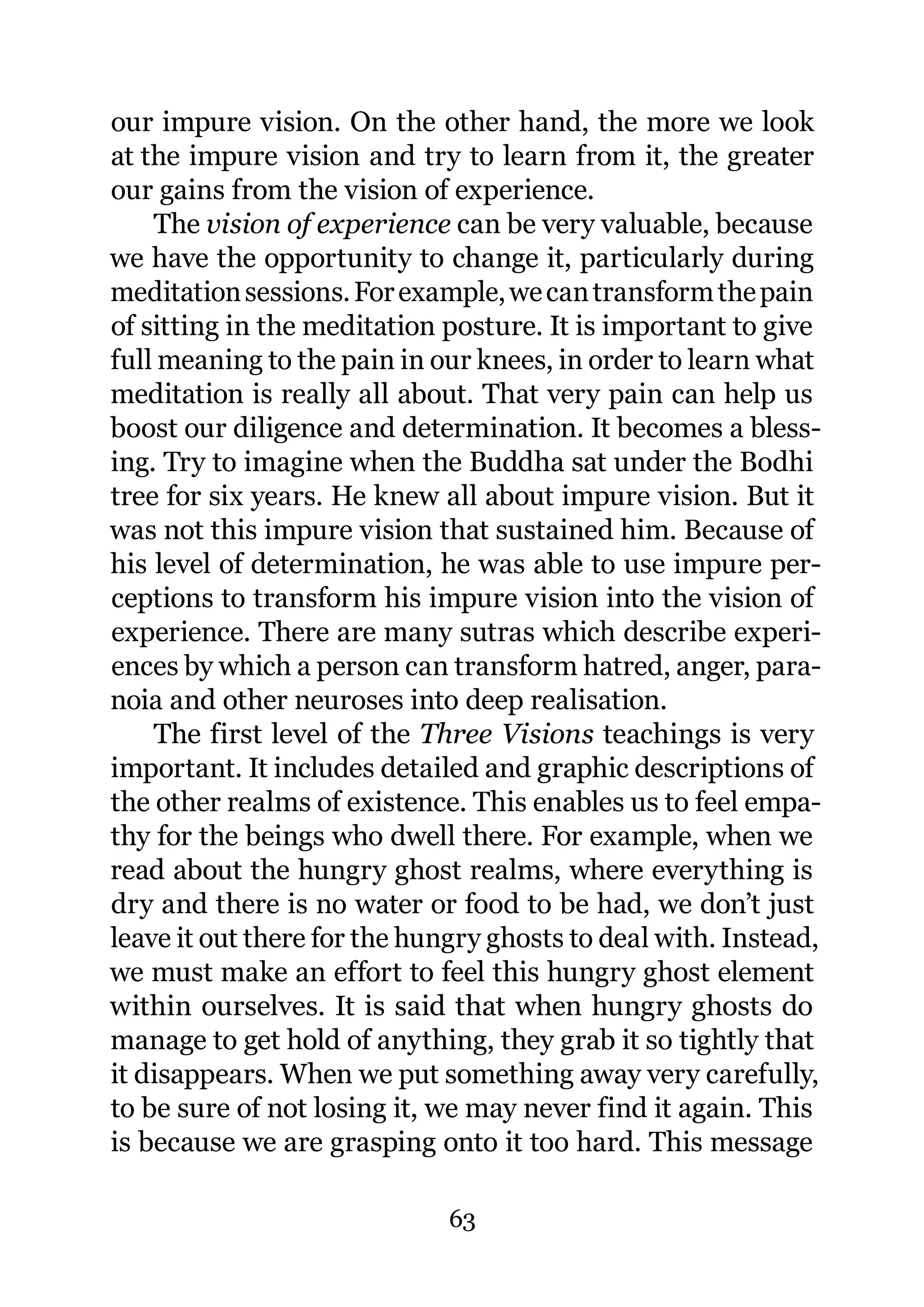 our impure vision. On the other hand, the more we look
at the impure vision and try to learn from it, the greater
our gains from the vision of experience.
    The vision of experience can be very valuable, because
we have the opportunity to change it, particularly during
meditation sessions. For example, we can transform the pain
of sitting in the meditation posture. It is important to give
full meaning to the pain in our knees, in order to learn what
meditation is really all about. That very pain can help us
boost our diligence and determination. It becomes a bless-
ing. Try to imagine when the Buddha sat under the Bodhi
tree for six years. He knew all about impure vision. But it
was not this impure vision that sustained him. Because of
his level of determination, he was able to use impure per-
ceptions to transform his impure vision into the vision of
experience. There are many sutras which describe experi-
ences by which a person can transform hatred, anger, para-
noia and other neuroses into deep realisation.
    The first level of the Three Visions teachings is very
important. It includes detailed and graphic descriptions of
the other realms of existence. This enables us to feel empa-
thy for the beings who dwell there. For example, when we
read about the hungry ghost realms, where everything is
dry and there is no water or food to be had, we don’t just
leave it out there for the hungry ghosts to deal with. Instead,
we must make an effort to feel this hungry ghost element
within ourselves. It is said that when hungry ghosts do
manage to get hold of anything, they grab it so tightly that
it disappears. When we put something away very carefully,
to be sure of not losing it, we may never find it again. This
is because we are grasping onto it too hard. This message

                              63
 