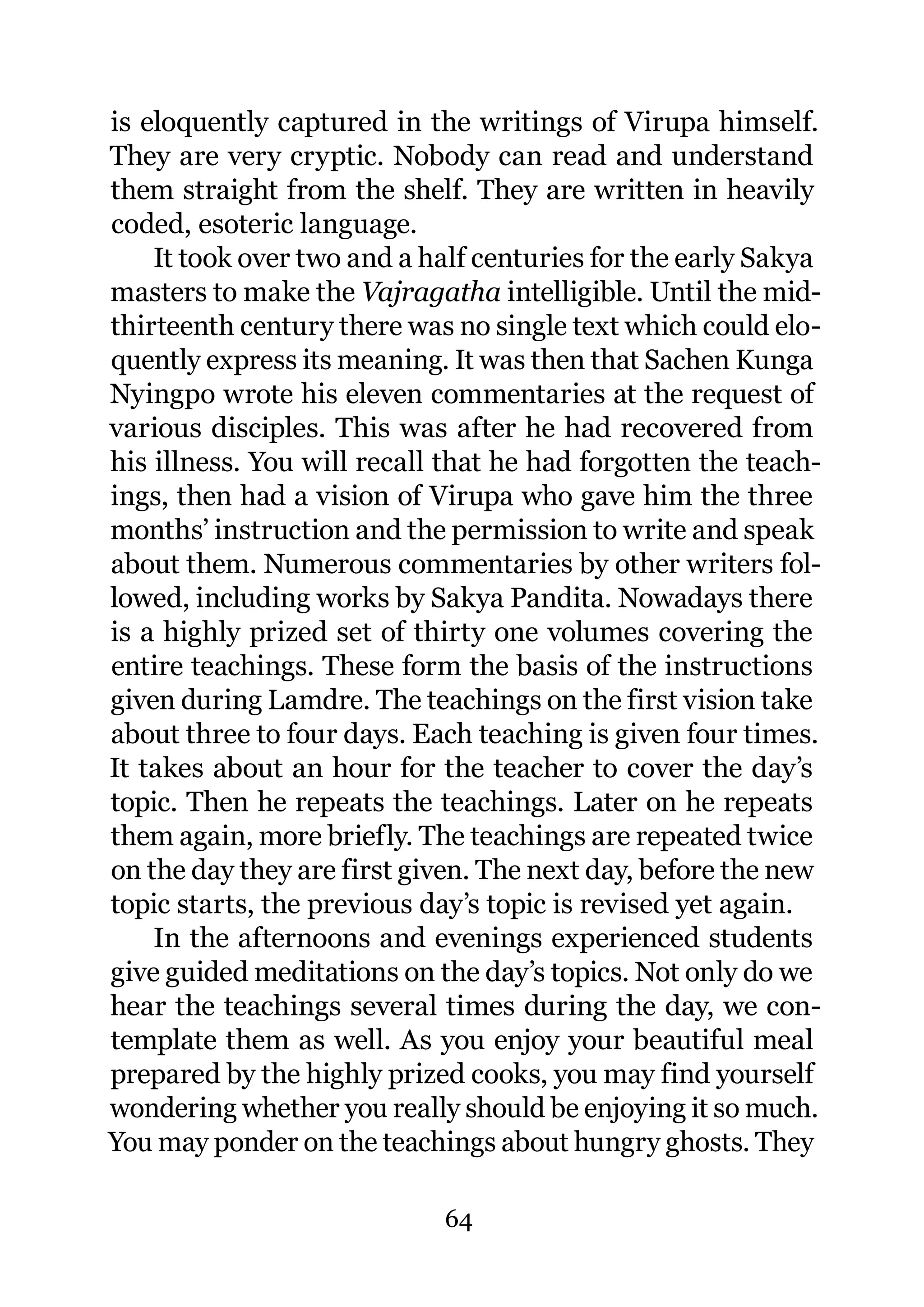 is eloquently captured in the writings of Virupa himself.
They are very cryptic. Nobody can read and understand
them straight from the shelf. They are written in heavily
coded, esoteric language.
    It took over two and a half centuries for the early Sakya
masters to make the Vajragatha intelligible. Until the mid-
thirteenth century there was no single text which could elo-
quently express its meaning. It was then that Sachen Kunga
Nyingpo wrote his eleven commentaries at the request of
various disciples. This was after he had recovered from
his illness. You will recall that he had forgotten the teach-
ings, then had a vision of Virupa who gave him the three
months’ instruction and the permission to write and speak
about them. Numerous commentaries by other writers fol-
lowed, including works by Sakya Pandita. Nowadays there
is a highly prized set of thirty one volumes covering the
entire teachings. These form the basis of the instructions
given during Lamdre. The teachings on the first vision take
about three to four days. Each teaching is given four times.
It takes about an hour for the teacher to cover the day’s
topic. Then he repeats the teachings. Later on he repeats
them again, more briefly. The teachings are repeated twice
on the day they are first given. The next day, before the new
topic starts, the previous day’s topic is revised yet again.
    In the afternoons and evenings experienced students
give guided meditations on the day’s topics. Not only do we
hear the teachings several times during the day, we con-
template them as well. As you enjoy your beautiful meal
prepared by the highly prized cooks, you may find yourself
wondering whether you really should be enjoying it so much.
You may ponder on the teachings about hungry ghosts. They

                            64
 