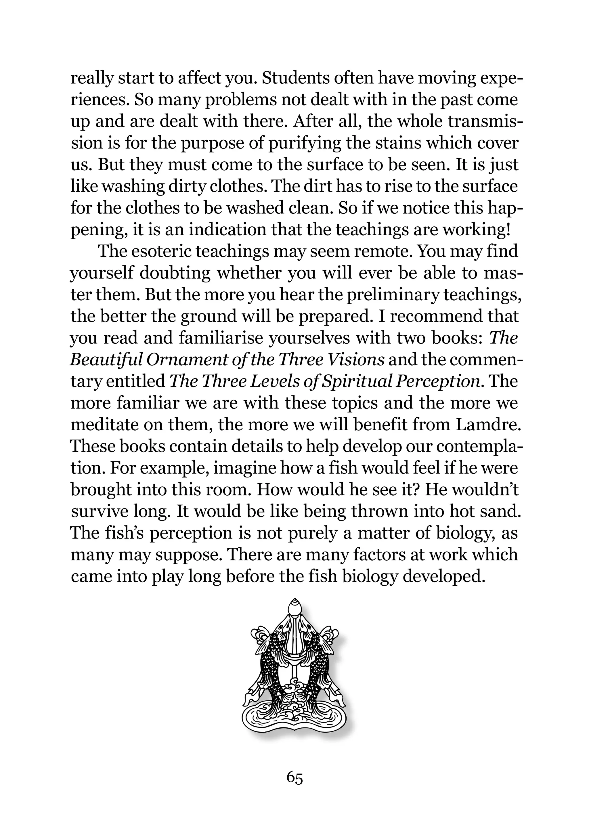 really start to affect you. Students often have moving expe-
riences. So many problems not dealt with in the past come
up and are dealt with there. After all, the whole transmis-
sion is for the purpose of purifying the stains which cover
us. But they must come to the surface to be seen. It is just
like washing dirty clothes. The dirt has to rise to the surface
for the clothes to be washed clean. So if we notice this hap-
pening, it is an indication that the teachings are working!
    The esoteric teachings may seem remote. You may find
yourself doubting whether you will ever be able to mas-
ter them. But the more you hear the preliminary teachings,
the better the ground will be prepared. I recommend that
you read and familiarise yourselves with two books: The
Beautiful Ornament of the Three Visions and the commen-
tary entitled The Three Levels of Spiritual Perception. The
more familiar we are with these topics and the more we
meditate on them, the more we will benefit from Lamdre.
These books contain details to help develop our contempla-
tion. For example, imagine how a fish would feel if he were
brought into this room. How would he see it? He wouldn’t
survive long. It would be like being thrown into hot sand.
The fish’s perception is not purely a matter of biology, as
many may suppose. There are many factors at work which
came into play long before the fish biology developed.




                              65
 