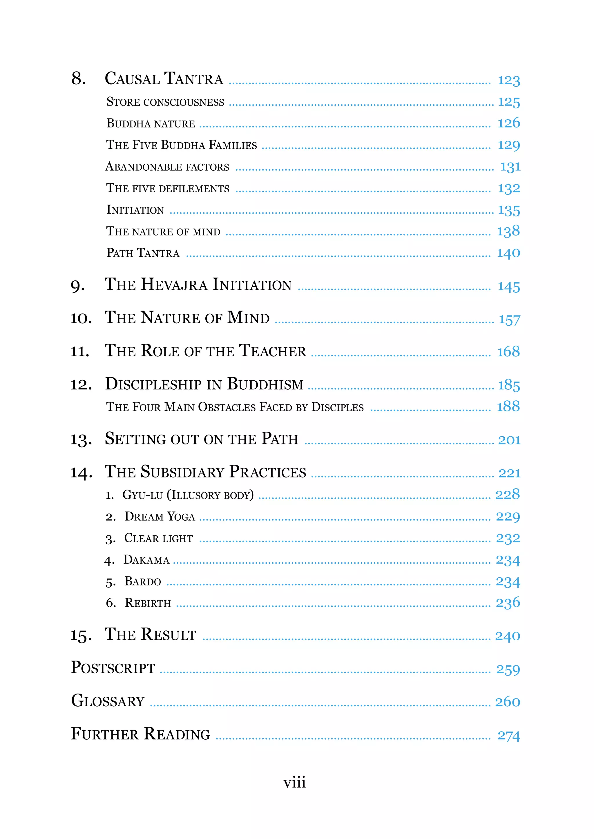 8.      CAUSAL TANTRA ................................................................................ 123
         STORE CONSCIOUSNESS ................................................................................. 125
         BUDDHA NATURE ......................................................................................... 126
         THE FIVE BUDDHA FAMILIES ...................................................................... 129
        A BANDONABLE FACTORS ............................................................................... 131
         THE FIVE DEFILEMENTS .............................................................................. 132
         INITIATION ................................................................................................... 135
         THE NATURE OF MIND ................................................................................. 138
         PATH TANTRA ............................................................................................. 140

9.      THE HEVAJRA INITIATION                                  ...........................................................   145

10. THE NATURE OF MIND ................................................................... 157
11. THE ROLE OF THE TEACHER ....................................................... 168
12. DISCIPLESHIP IN BUDDHISM ......................................................... 185
         THE FOUR MAIN OBSTACLES FACED BY DISCIPLES ..................................... 188

13. SETTING OUT ON THE PATH .......................................................... 201
14. THE SUBSIDIARY PRACTICES ........................................................ 221
         1. GYU-LU (ILLUSORY BODY) ....................................................................... 228
         2. DREAM YOGA ......................................................................................... 229
         3. CLEAR LIGHT ......................................................................................... 232
        4. DAKAMA ................................................................................................. 234
         5. BARDO ................................................................................................... 234
         6. R EBIRTH ................................................................................................ 236

15. THE R ESULT                    ........................................................................................   240

POSTSCRIPT ..................................................................................................... 259
GLOSSARY ........................................................................................................ 260
FURTHER R EADING .................................................................................... 274

                                                           viii
 