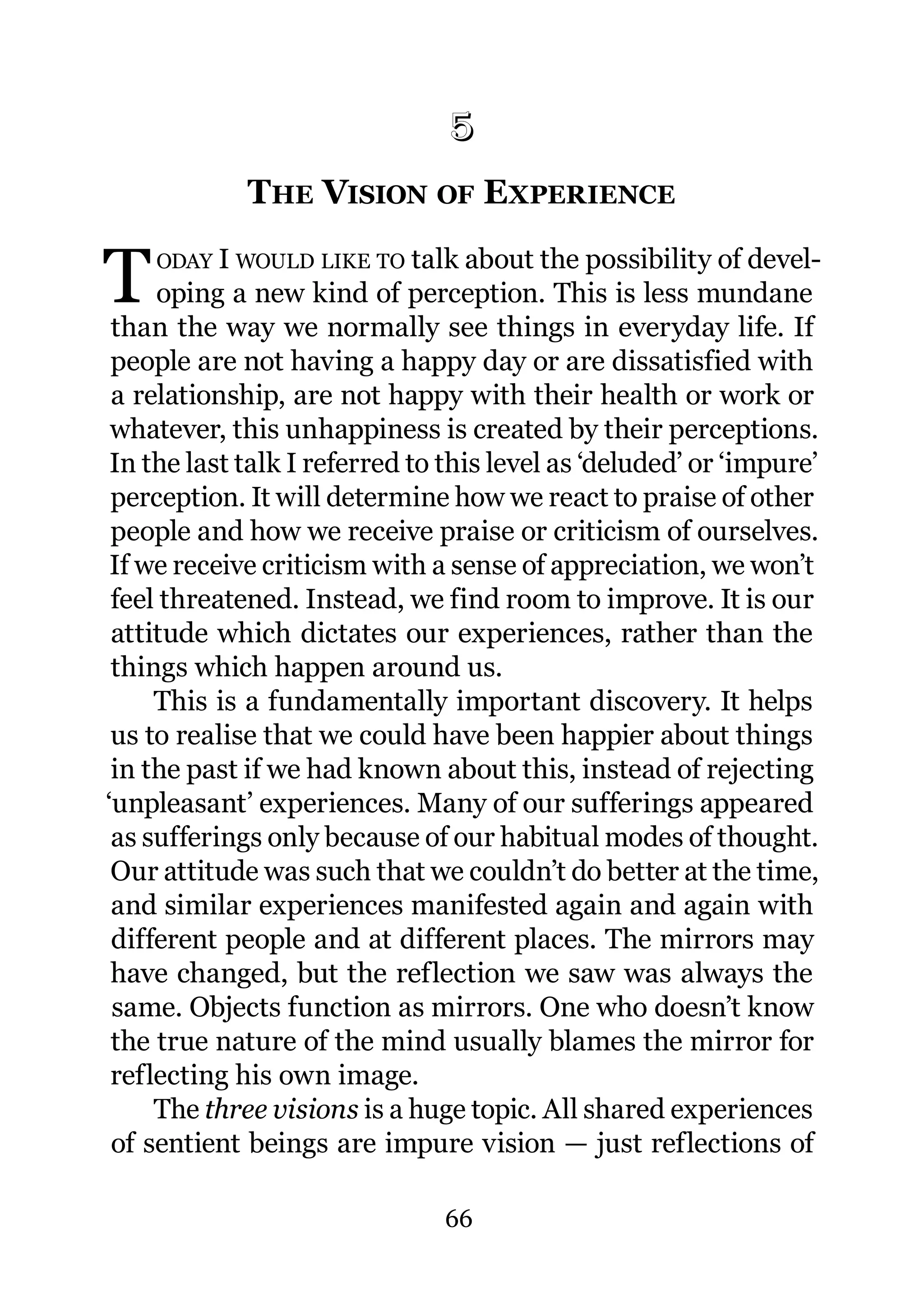 5
             THE VISION OF EXPERIENCE
             5.




T   ODAY I WOULD LIKE TO talk about the possibility of devel-
     oping a new kind of perception. This is less mundane
 than the way we normally see things in everyday life. If
 people are not having a happy day or are dissatisfied with
 a relationship, are not happy with their health or work or
 whatever, this unhappiness is created by their perceptions.
 In the last talk I referred to this level as ‘deluded’ or ‘impure’
 perception. It will determine how we react to praise of other
 people and how we receive praise or criticism of ourselves.
 If we receive criticism with a sense of appreciation, we won’t
 feel threatened. Instead, we find room to improve. It is our
 attitude which dictates our experiences, rather than the
 things which happen around us.
     This is a fundamentally important discovery. It helps
 us to realise that we could have been happier about things
 in the past if we had known about this, instead of rejecting
‘unpleasant’ experiences. Many of our sufferings appeared
 as sufferings only because of our habitual modes of thought.
 Our attitude was such that we couldn’t do better at the time,
 and similar experiences manifested again and again with
 different people and at different places. The mirrors may
 have changed, but the reflection we saw was always the
 same. Objects function as mirrors. One who doesn’t know
 the true nature of the mind usually blames the mirror for
 reflecting his own image.
     The three visions is a huge topic. All shared experiences
 of sentient beings are impure vision — just reflections of

                               66
 