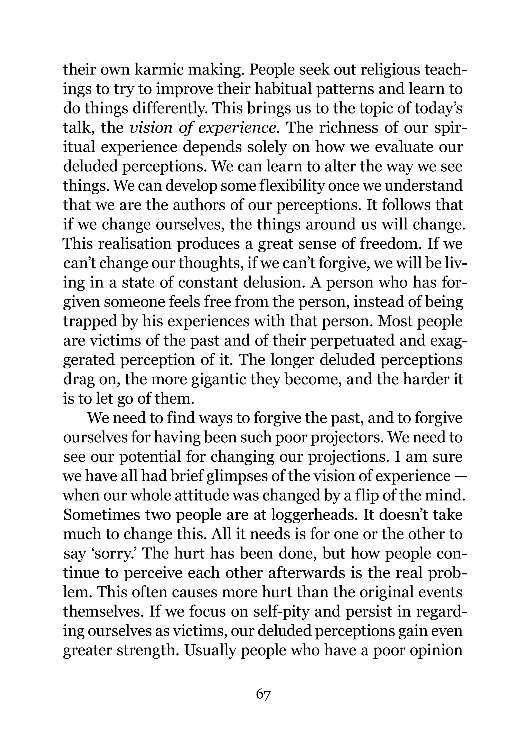 their own karmic making. People seek out religious teach-
ings to try to improve their habitual patterns and learn to
do things differently. This brings us to the topic of today’s
talk, the vision of experience. The richness of our spir-
itual experience depends solely on how we evaluate our
deluded perceptions. We can learn to alter the way we see
things. We can develop some flexibility once we understand
that we are the authors of our perceptions. It follows that
if we change ourselves, the things around us will change.
This realisation produces a great sense of freedom. If we
can’t change our thoughts, if we can’t forgive, we will be liv-
ing in a state of constant delusion. A person who has for-
given someone feels free from the person, instead of being
trapped by his experiences with that person. Most people
are victims of the past and of their perpetuated and exag-
gerated perception of it. The longer deluded perceptions
drag on, the more gigantic they become, and the harder it
is to let go of them.
    We need to find ways to forgive the past, and to forgive
ourselves for having been such poor projectors. We need to
see our potential for changing our projections. I am sure
we have all had brief glimpses of the vision of experience —
when our whole attitude was changed by a flip of the mind.
Sometimes two people are at loggerheads. It doesn’t take
much to change this. All it needs is for one or the other to
say ‘sorry.’ The hurt has been done, but how people con-
tinue to perceive each other afterwards is the real prob-
lem. This often causes more hurt than the original events
themselves. If we focus on self-pity and persist in regard-
ing ourselves as victims, our deluded perceptions gain even
greater strength. Usually people who have a poor opinion

                              67
 