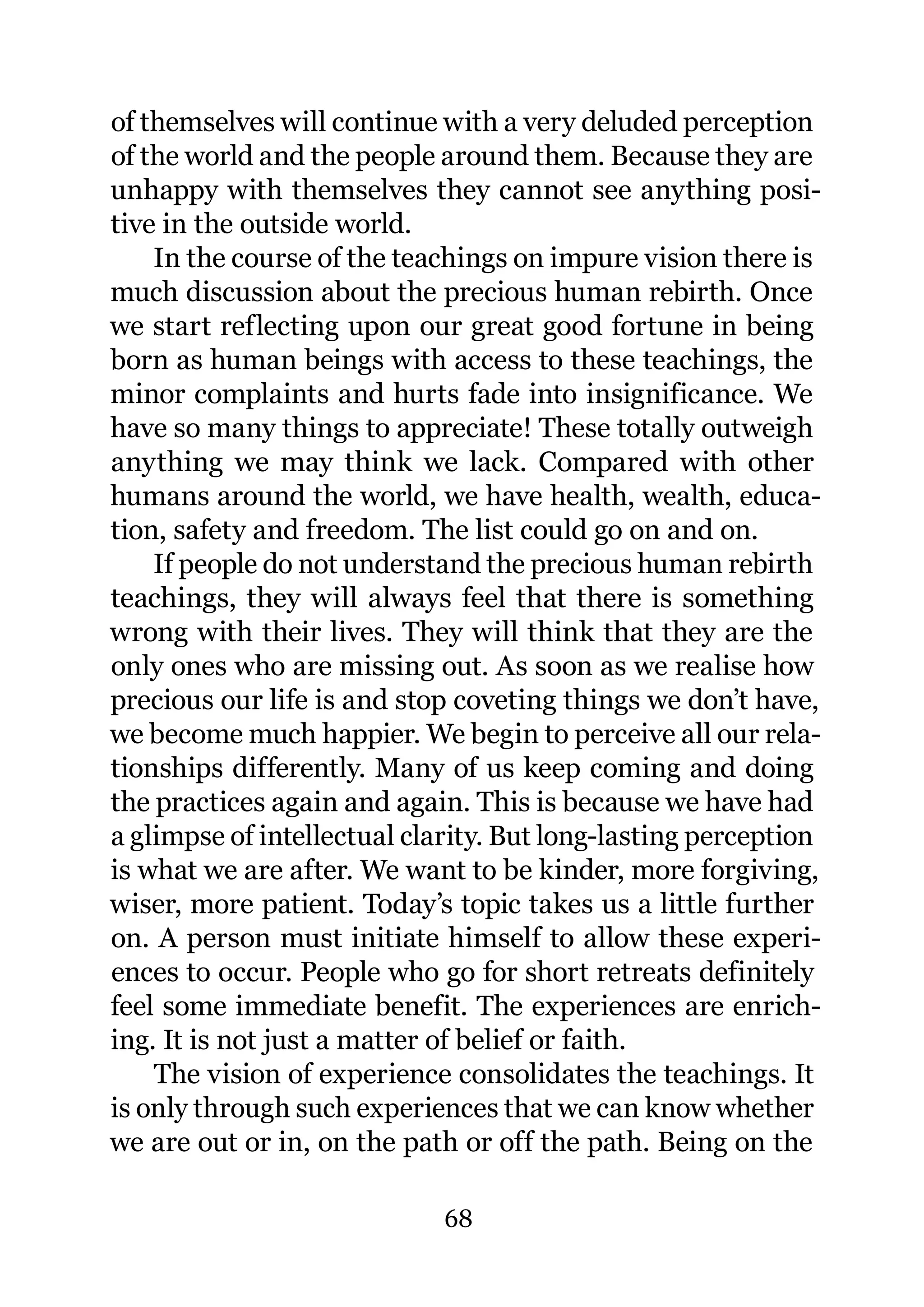 of themselves will continue with a very deluded perception
of the world and the people around them. Because they are
unhappy with themselves they cannot see anything posi-
tive in the outside world.
    In the course of the teachings on impure vision there is
much discussion about the precious human rebirth. Once
we start reflecting upon our great good fortune in being
born as human beings with access to these teachings, the
minor complaints and hurts fade into insignificance. We
have so many things to appreciate! These totally outweigh
anything we may think we lack. Compared with other
humans around the world, we have health, wealth, educa-
tion, safety and freedom. The list could go on and on.
    If people do not understand the precious human rebirth
teachings, they will always feel that there is something
wrong with their lives. They will think that they are the
only ones who are missing out. As soon as we realise how
precious our life is and stop coveting things we don’t have,
we become much happier. We begin to perceive all our rela-
tionships differently. Many of us keep coming and doing
the practices again and again. This is because we have had
a glimpse of intellectual clarity. But long-lasting perception
is what we are after. We want to be kinder, more forgiving,
wiser, more patient. Today’s topic takes us a little further
on. A person must initiate himself to allow these experi-
ences to occur. People who go for short retreats definitely
feel some immediate benefit. The experiences are enrich-
ing. It is not just a matter of belief or faith.
    The vision of experience consolidates the teachings. It
is only through such experiences that we can know whether
we are out or in, on the path or off the path. Being on the

                             68
 