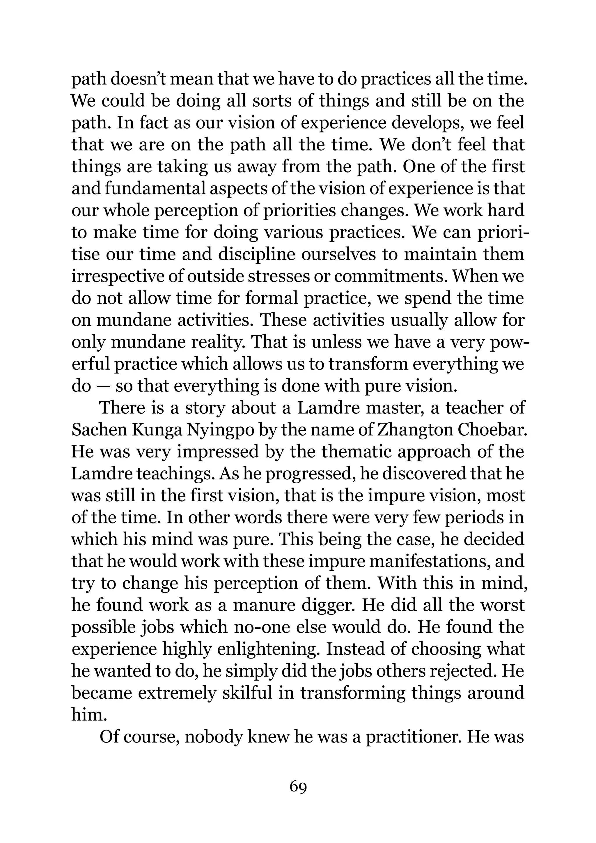 path doesn’t mean that we have to do practices all the time.
We could be doing all sorts of things and still be on the
path. In fact as our vision of experience develops, we feel
that we are on the path all the time. We don’t feel that
things are taking us away from the path. One of the first
and fundamental aspects of the vision of experience is that
our whole perception of priorities changes. We work hard
to make time for doing various practices. We can priori-
tise our time and discipline ourselves to maintain them
irrespective of outside stresses or commitments. When we
do not allow time for formal practice, we spend the time
on mundane activities. These activities usually allow for
only mundane reality. That is unless we have a very pow-
erful practice which allows us to transform everything we
do — so that everything is done with pure vision.
    There is a story about a Lamdre master, a teacher of
Sachen Kunga Nyingpo by the name of Zhangton Choebar.
He was very impressed by the thematic approach of the
Lamdre teachings. As he progressed, he discovered that he
was still in the first vision, that is the impure vision, most
of the time. In other words there were very few periods in
which his mind was pure. This being the case, he decided
that he would work with these impure manifestations, and
try to change his perception of them. With this in mind,
he found work as a manure digger. He did all the worst
possible jobs which no-one else would do. He found the
experience highly enlightening. Instead of choosing what
he wanted to do, he simply did the jobs others rejected. He
became extremely skilful in transforming things around
him.
    Of course, nobody knew he was a practitioner. He was

                             69
 