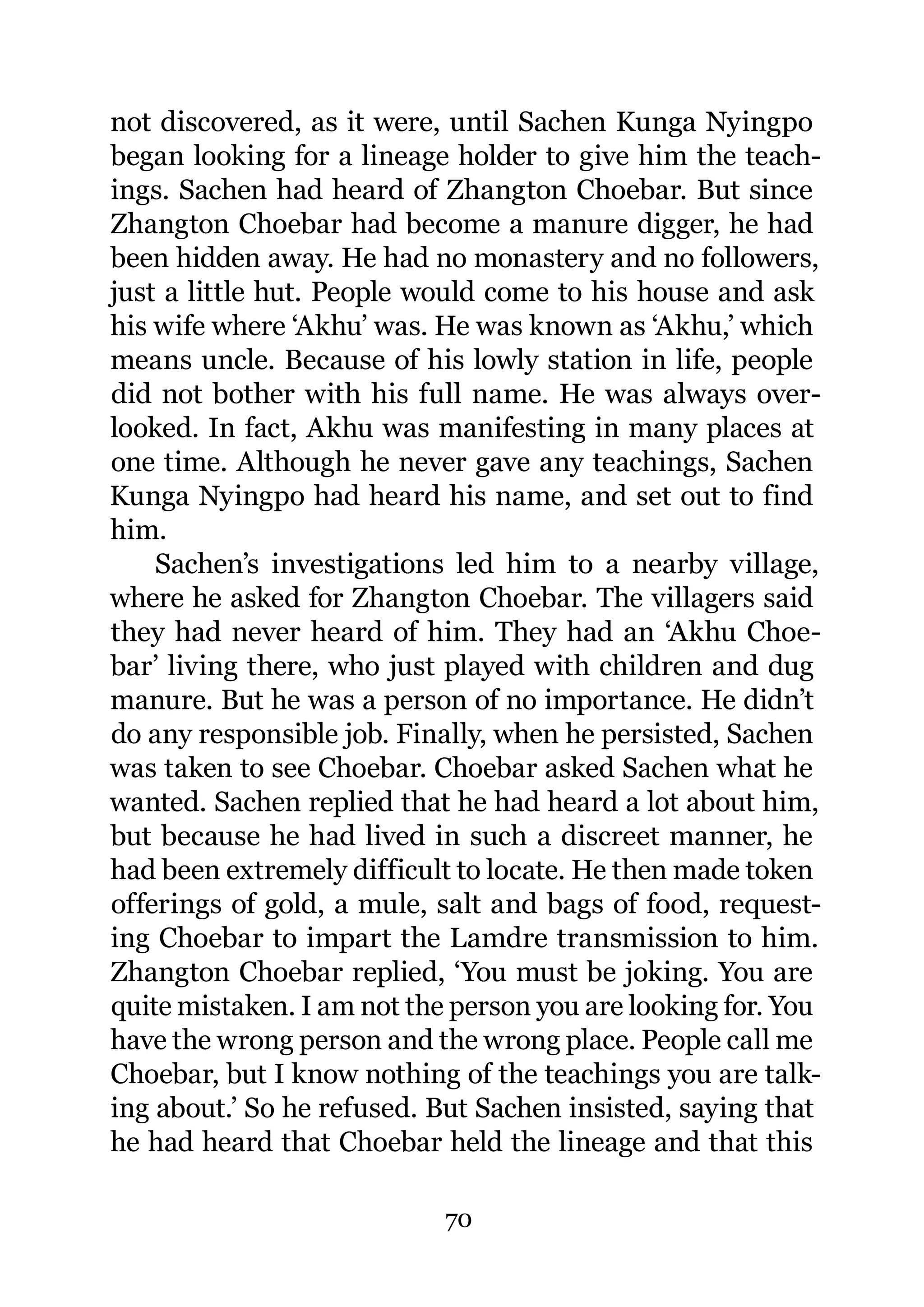 not discovered, as it were, until Sachen Kunga Nyingpo
began looking for a lineage holder to give him the teach-
ings. Sachen had heard of Zhangton Choebar. But since
Zhangton Choebar had become a manure digger, he had
been hidden away. He had no monastery and no followers,
just a little hut. People would come to his house and ask
his wife where ‘Akhu’ was. He was known as ‘Akhu,’ which
means uncle. Because of his lowly station in life, people
did not bother with his full name. He was always over-
looked. In fact, Akhu was manifesting in many places at
one time. Although he never gave any teachings, Sachen
Kunga Nyingpo had heard his name, and set out to find
him.
    Sachen’s investigations led him to a nearby village,
where he asked for Zhangton Choebar. The villagers said
they had never heard of him. They had an ‘Akhu Choe-
bar’ living there, who just played with children and dug
manure. But he was a person of no importance. He didn’t
do any responsible job. Finally, when he persisted, Sachen
was taken to see Choebar. Choebar asked Sachen what he
wanted. Sachen replied that he had heard a lot about him,
but because he had lived in such a discreet manner, he
had been extremely difficult to locate. He then made token
offerings of gold, a mule, salt and bags of food, request-
ing Choebar to impart the Lamdre transmission to him.
Zhangton Choebar replied, ‘You must be joking. You are
quite mistaken. I am not the person you are looking for. You
have the wrong person and the wrong place. People call me
Choebar, but I know nothing of the teachings you are talk-
ing about.’ So he refused. But Sachen insisted, saying that
he had heard that Choebar held the lineage and that this

                            70
 