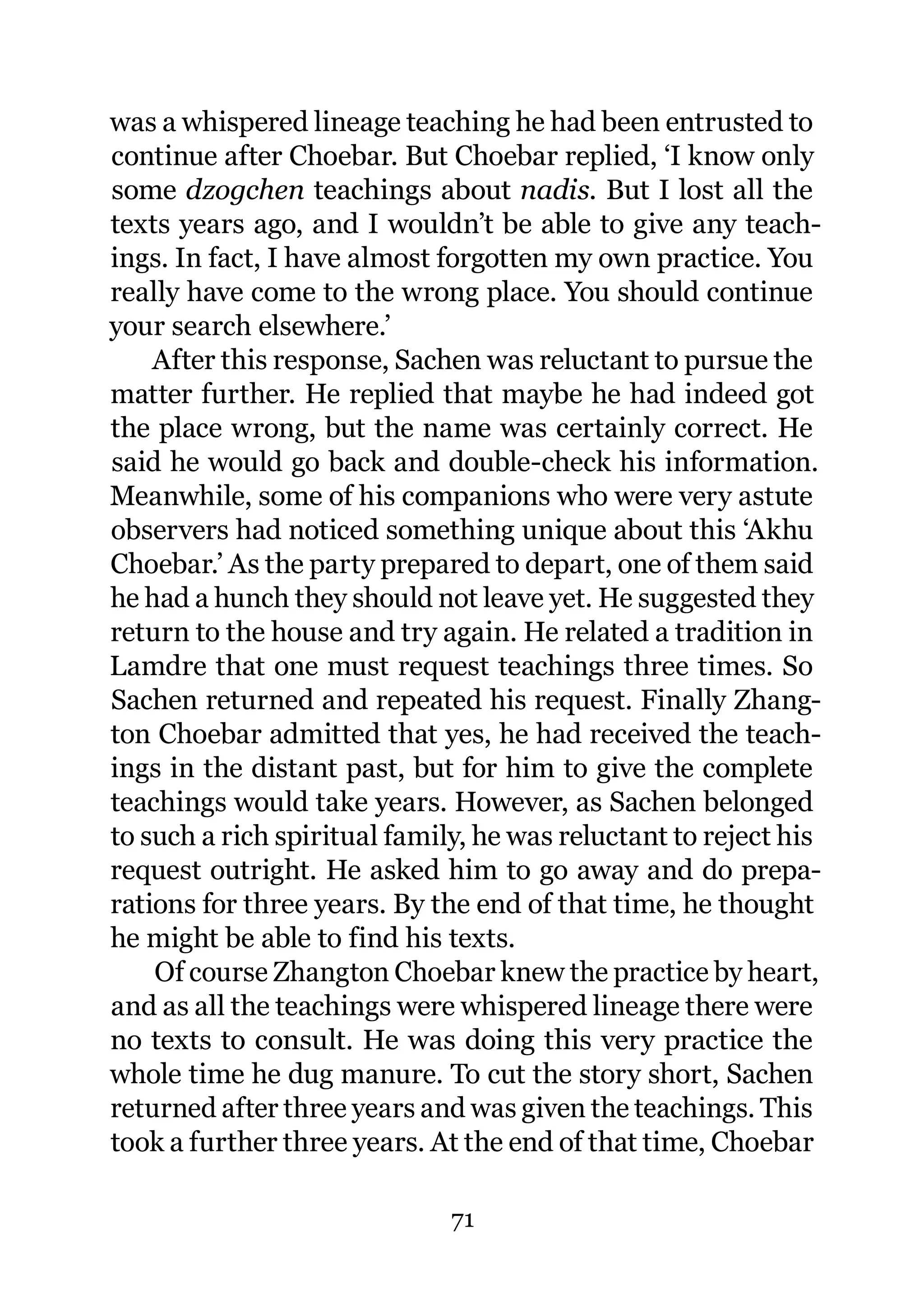 was a whispered lineage teaching he had been entrusted to
continue after Choebar. But Choebar replied, ‘I know only
some dzogchen teachings about nadis. But I lost all the
texts years ago, and I wouldn’t be able to give any teach-
ings. In fact, I have almost forgotten my own practice. You
really have come to the wrong place. You should continue
your search elsewhere.’
    After this response, Sachen was reluctant to pursue the
matter further. He replied that maybe he had indeed got
the place wrong, but the name was certainly correct. He
said he would go back and double-check his information.
Meanwhile, some of his companions who were very astute
observers had noticed something unique about this ‘Akhu
Choebar.’ As the party prepared to depart, one of them said
he had a hunch they should not leave yet. He suggested they
return to the house and try again. He related a tradition in
Lamdre that one must request teachings three times. So
Sachen returned and repeated his request. Finally Zhang-
ton Choebar admitted that yes, he had received the teach-
ings in the distant past, but for him to give the complete
teachings would take years. However, as Sachen belonged
to such a rich spiritual family, he was reluctant to reject his
request outright. He asked him to go away and do prepa-
rations for three years. By the end of that time, he thought
he might be able to find his texts.
    Of course Zhangton Choebar knew the practice by heart,
and as all the teachings were whispered lineage there were
no texts to consult. He was doing this very practice the
whole time he dug manure. To cut the story short, Sachen
returned after three years and was given the teachings. This
took a further three years. At the end of that time, Choebar

                              71
 