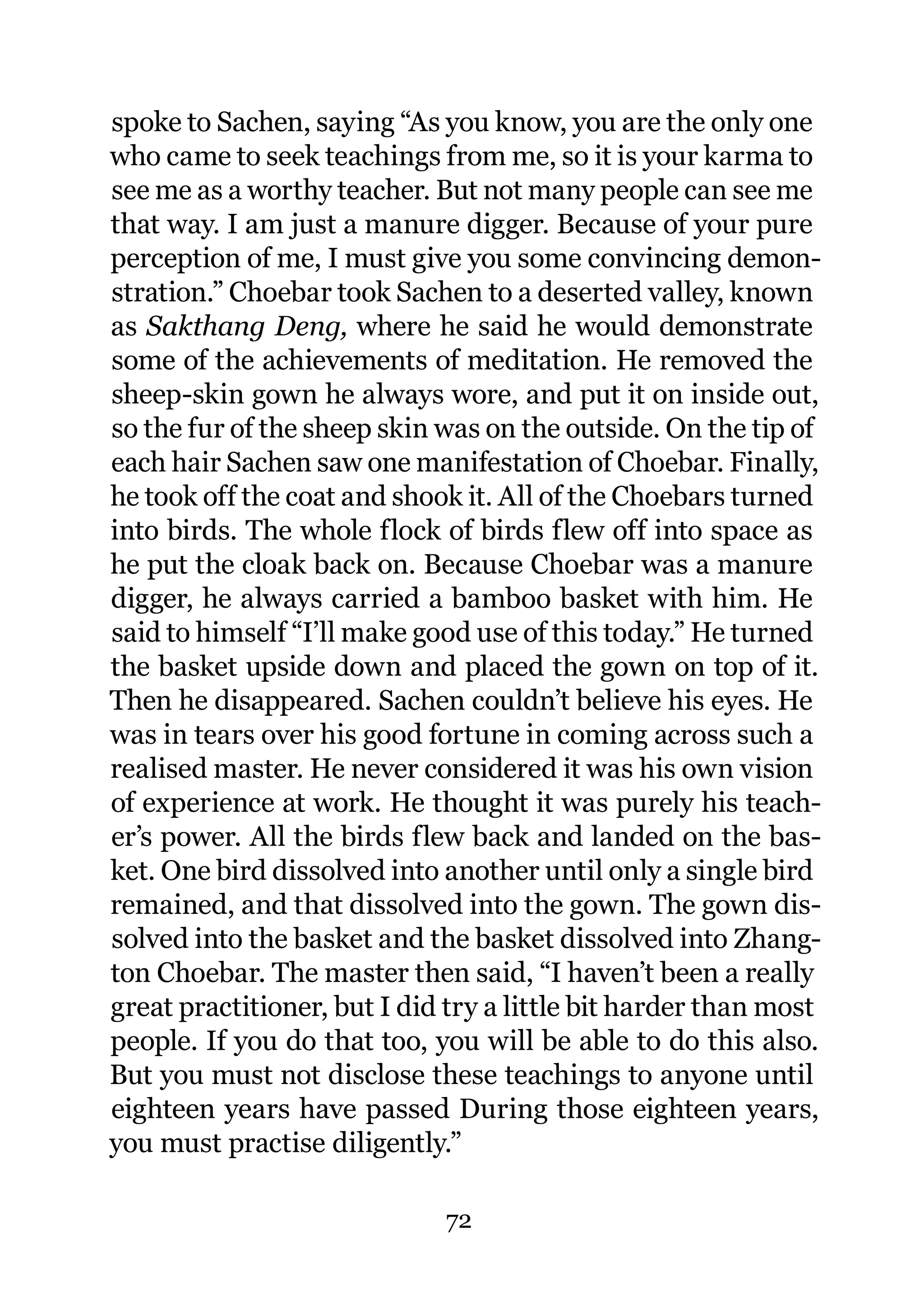 spoke to Sachen, saying “As you know, you are the only one
who came to seek teachings from me, so it is your karma to
see me as a worthy teacher. But not many people can see me
that way. I am just a manure digger. Because of your pure
perception of me, I must give you some convincing demon-
stration.” Choebar took Sachen to a deserted valley, known
as Sakthang Deng, where he said he would demonstrate
some of the achievements of meditation. He removed the
sheep-skin gown he always wore, and put it on inside out,
so the fur of the sheep skin was on the outside. On the tip of
each hair Sachen saw one manifestation of Choebar. Finally,
he took off the coat and shook it. All of the Choebars turned
into birds. The whole flock of birds flew off into space as
he put the cloak back on. Because Choebar was a manure
digger, he always carried a bamboo basket with him. He
said to himself “I’ll make good use of this today.” He turned
the basket upside down and placed the gown on top of it.
Then he disappeared. Sachen couldn’t believe his eyes. He
was in tears over his good fortune in coming across such a
realised master. He never considered it was his own vision
of experience at work. He thought it was purely his teach-
er’s power. All the birds flew back and landed on the bas-
ket. One bird dissolved into another until only a single bird
remained, and that dissolved into the gown. The gown dis-
solved into the basket and the basket dissolved into Zhang-
ton Choebar. The master then said, “I haven’t been a really
great practitioner, but I did try a little bit harder than most
people. If you do that too, you will be able to do this also.
But you must not disclose these teachings to anyone until
eighteen years have passed During those eighteen years,
you must practise diligently.”

                             72
 