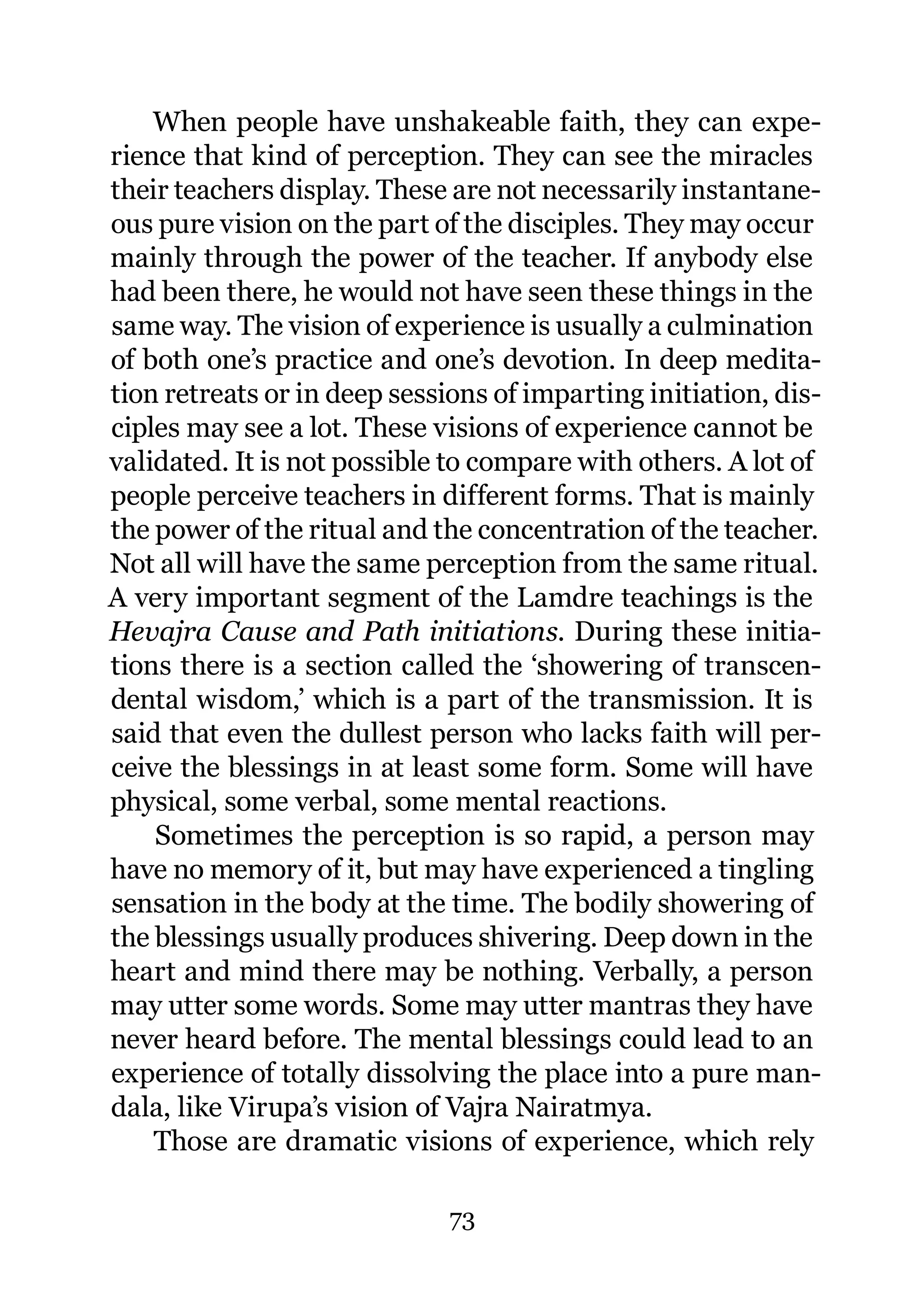 When people have unshakeable faith, they can expe-
rience that kind of perception. They can see the miracles
their teachers display. These are not necessarily instantane-
ous pure vision on the part of the disciples. They may occur
mainly through the power of the teacher. If anybody else
had been there, he would not have seen these things in the
same way. The vision of experience is usually a culmination
of both one’s practice and one’s devotion. In deep medita-
tion retreats or in deep sessions of imparting initiation, dis-
ciples may see a lot. These visions of experience cannot be
validated. It is not possible to compare with others. A lot of
people perceive teachers in different forms. That is mainly
the power of the ritual and the concentration of the teacher.
Not all will have the same perception from the same ritual.
A very important segment of the Lamdre teachings is the
Hevajra Cause and Path initiations. During these initia-
tions there is a section called the ‘showering of transcen-
dental wisdom,’ which is a part of the transmission. It is
said that even the dullest person who lacks faith will per-
ceive the blessings in at least some form. Some will have
physical, some verbal, some mental reactions.
    Sometimes the perception is so rapid, a person may
have no memory of it, but may have experienced a tingling
sensation in the body at the time. The bodily showering of
the blessings usually produces shivering. Deep down in the
heart and mind there may be nothing. Verbally, a person
may utter some words. Some may utter mantras they have
never heard before. The mental blessings could lead to an
experience of totally dissolving the place into a pure man-
dala, like Virupa’s vision of Vajra Nairatmya.
    Those are dramatic visions of experience, which rely

                              73
 