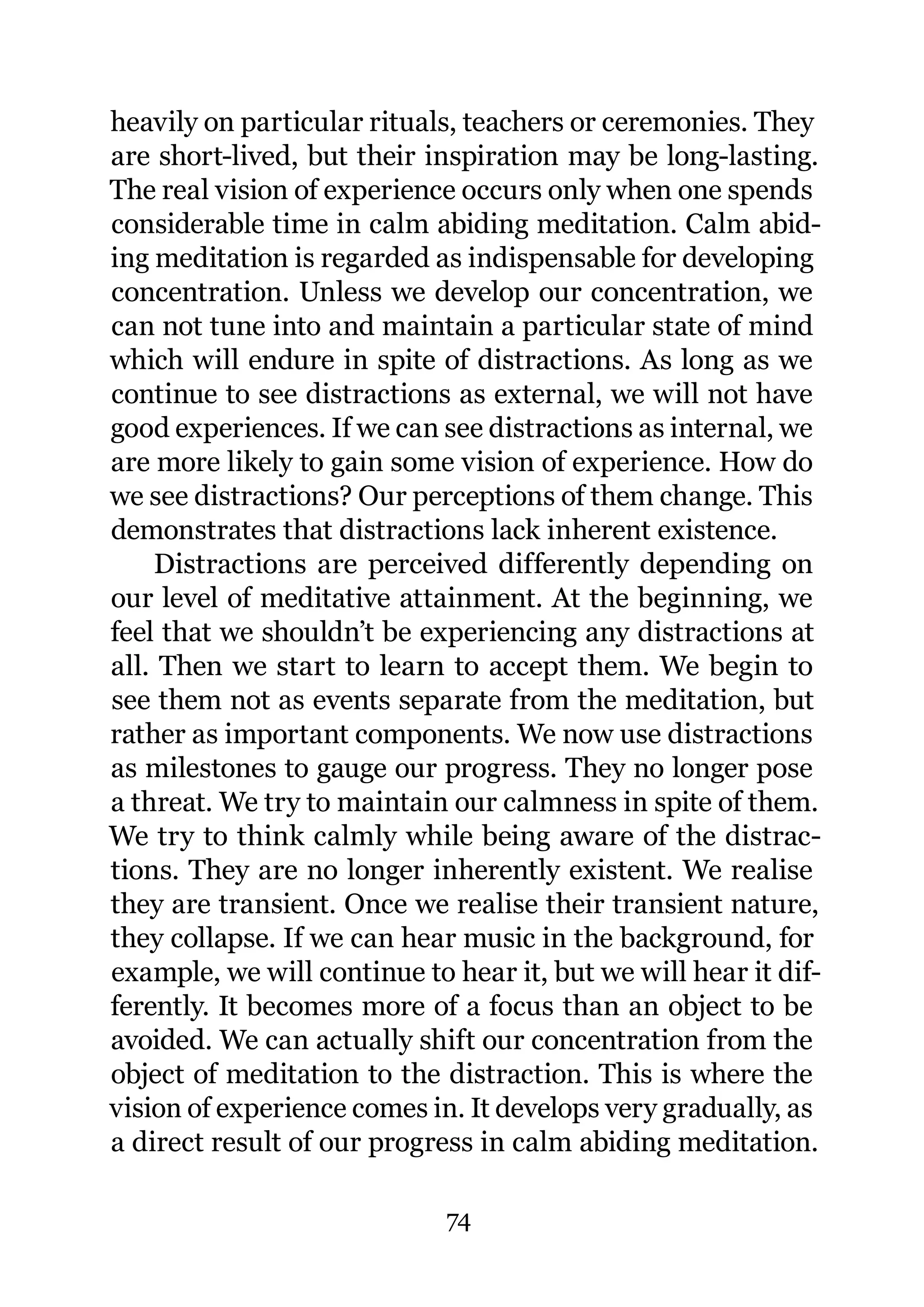heavily on particular rituals, teachers or ceremonies. They
are short-lived, but their inspiration may be long-lasting.
The real vision of experience occurs only when one spends
considerable time in calm abiding meditation. Calm abid-
ing meditation is regarded as indispensable for developing
concentration. Unless we develop our concentration, we
can not tune into and maintain a particular state of mind
which will endure in spite of distractions. As long as we
continue to see distractions as external, we will not have
good experiences. If we can see distractions as internal, we
are more likely to gain some vision of experience. How do
we see distractions? Our perceptions of them change. This
demonstrates that distractions lack inherent existence.
    Distractions are perceived differently depending on
our level of meditative attainment. At the beginning, we
feel that we shouldn’t be experiencing any distractions at
all. Then we start to learn to accept them. We begin to
see them not as events separate from the meditation, but
rather as important components. We now use distractions
as milestones to gauge our progress. They no longer pose
a threat. We try to maintain our calmness in spite of them.
We try to think calmly while being aware of the distrac-
tions. They are no longer inherently existent. We realise
they are transient. Once we realise their transient nature,
they collapse. If we can hear music in the background, for
example, we will continue to hear it, but we will hear it dif-
ferently. It becomes more of a focus than an object to be
avoided. We can actually shift our concentration from the
object of meditation to the distraction. This is where the
vision of experience comes in. It develops very gradually, as
a direct result of our progress in calm abiding meditation.

                             74
 