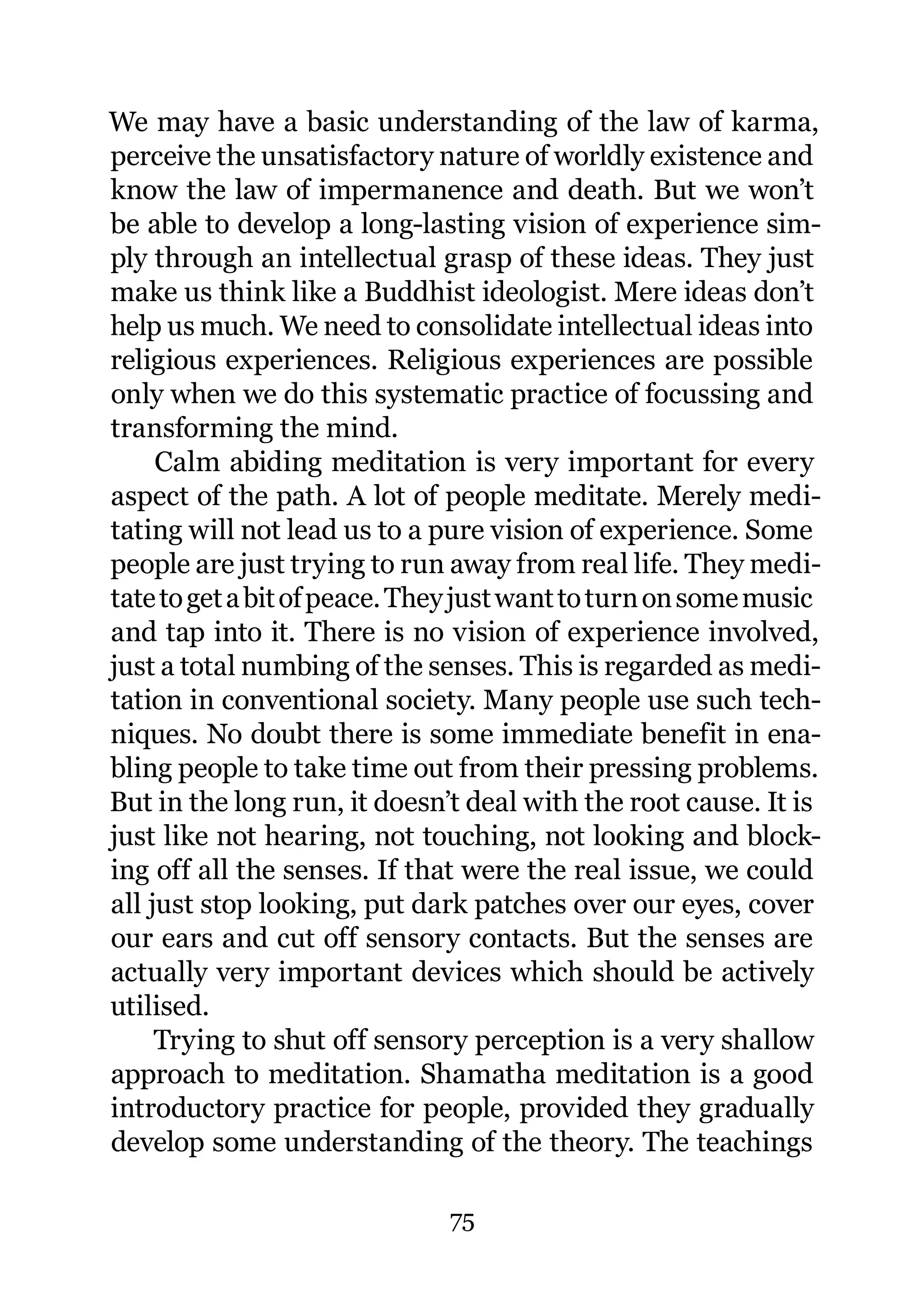 We may have a basic understanding of the law of karma,
perceive the unsatisfactory nature of worldly existence and
know the law of impermanence and death. But we won’t
be able to develop a long-lasting vision of experience sim-
ply through an intellectual grasp of these ideas. They just
make us think like a Buddhist ideologist. Mere ideas don’t
help us much. We need to consolidate intellectual ideas into
religious experiences. Religious experiences are possible
only when we do this systematic practice of focussing and
transforming the mind.
     Calm abiding meditation is very important for every
aspect of the path. A lot of people meditate. Merely medi-
tating will not lead us to a pure vision of experience. Some
people are just trying to run away from real life. They medi-
tate to get a bit of peace. They just want to turn on some music
and tap into it. There is no vision of experience involved,
just a total numbing of the senses. This is regarded as medi-
tation in conventional society. Many people use such tech-
niques. No doubt there is some immediate benefit in ena-
bling people to take time out from their pressing problems.
But in the long run, it doesn’t deal with the root cause. It is
just like not hearing, not touching, not looking and block-
ing off all the senses. If that were the real issue, we could
all just stop looking, put dark patches over our eyes, cover
our ears and cut off sensory contacts. But the senses are
actually very important devices which should be actively
utilised.
     Trying to shut off sensory perception is a very shallow
approach to meditation. Shamatha meditation is a good
introductory practice for people, provided they gradually
develop some understanding of the theory. The teachings

                              75
 