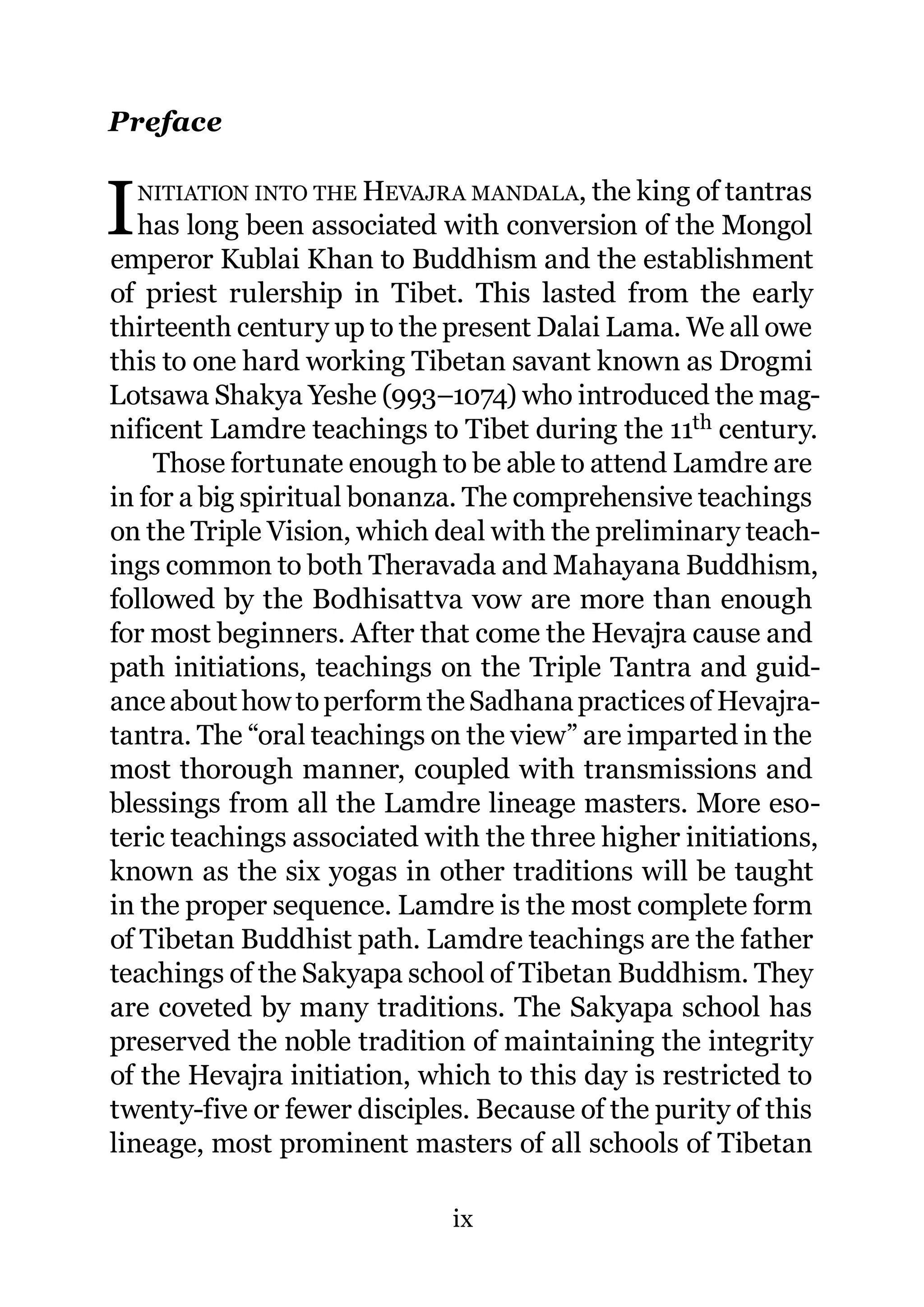 Preface


I   NITIATION INTO THE HEVAJRA MANDALA, the king of tantras
   has long been associated with conversion of the Mongol
emperor Kublai Khan to Buddhism and the establishment
of priest rulership in Tibet. This lasted from the early
thirteenth century up to the present Dalai Lama. We all owe
this to one hard working Tibetan savant known as Drogmi
Lotsawa Shakya Yeshe (993–1074) who introduced the mag-
nificent Lamdre teachings to Tibet during the 11th century.
    Those fortunate enough to be able to attend Lamdre are
in for a big spiritual bonanza. The comprehensive teachings
on the Triple Vision, which deal with the preliminary teach-
ings common to both Theravada and Mahayana Buddhism,
followed by the Bodhisattva vow are more than enough
for most beginners. After that come the Hevajra cause and
path initiations, teachings on the Triple Tantra and guid-
ance about how to perform the Sadhana practices of Hevajra-
tantra. The “oral teachings on the view” are imparted in the
most thorough manner, coupled with transmissions and
blessings from all the Lamdre lineage masters. More eso-
teric teachings associated with the three higher initiations,
known as the six yogas in other traditions will be taught
in the proper sequence. Lamdre is the most complete form
of Tibetan Buddhist path. Lamdre teachings are the father
teachings of the Sakyapa school of Tibetan Buddhism. They
are coveted by many traditions. The Sakyapa school has
preserved the noble tradition of maintaining the integrity
of the Hevajra initiation, which to this day is restricted to
twenty-five or fewer disciples. Because of the purity of this
lineage, most prominent masters of all schools of Tibetan

                             ix
 