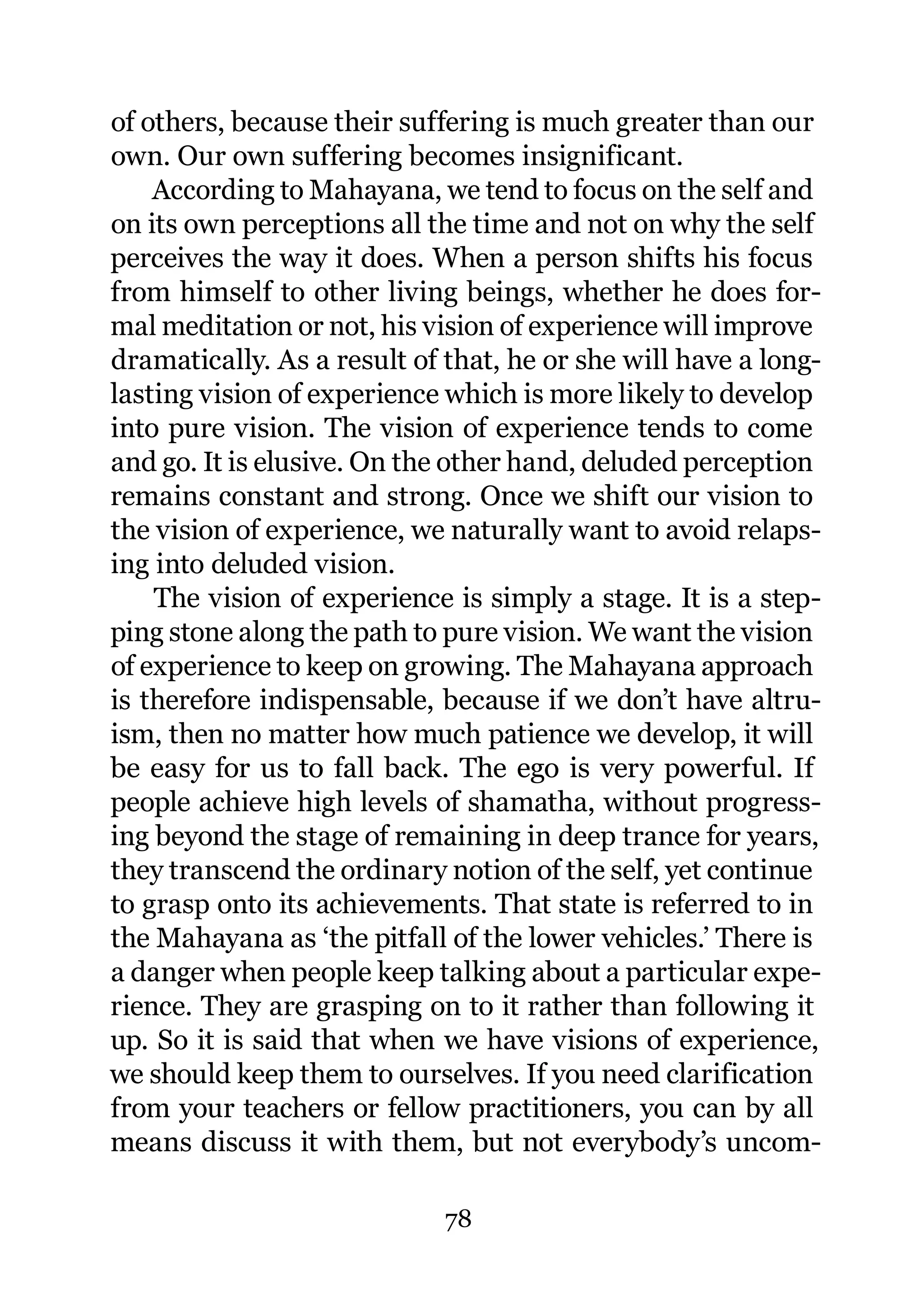 of others, because their suffering is much greater than our
own. Our own suffering becomes insignificant.
    According to Mahayana, we tend to focus on the self and
on its own perceptions all the time and not on why the self
perceives the way it does. When a person shifts his focus
from himself to other living beings, whether he does for-
mal meditation or not, his vision of experience will improve
dramatically. As a result of that, he or she will have a long-
lasting vision of experience which is more likely to develop
into pure vision. The vision of experience tends to come
and go. It is elusive. On the other hand, deluded perception
remains constant and strong. Once we shift our vision to
the vision of experience, we naturally want to avoid relaps-
ing into deluded vision.
    The vision of experience is simply a stage. It is a step-
ping stone along the path to pure vision. We want the vision
of experience to keep on growing. The Mahayana approach
is therefore indispensable, because if we don’t have altru-
ism, then no matter how much patience we develop, it will
be easy for us to fall back. The ego is very powerful. If
people achieve high levels of shamatha, without progress-
ing beyond the stage of remaining in deep trance for years,
they transcend the ordinary notion of the self, yet continue
to grasp onto its achievements. That state is referred to in
the Mahayana as ‘the pitfall of the lower vehicles.’ There is
a danger when people keep talking about a particular expe-
rience. They are grasping on to it rather than following it
up. So it is said that when we have visions of experience,
we should keep them to ourselves. If you need clarification
from your teachers or fellow practitioners, you can by all
means discuss it with them, but not everybody’s uncom-

                             78
 