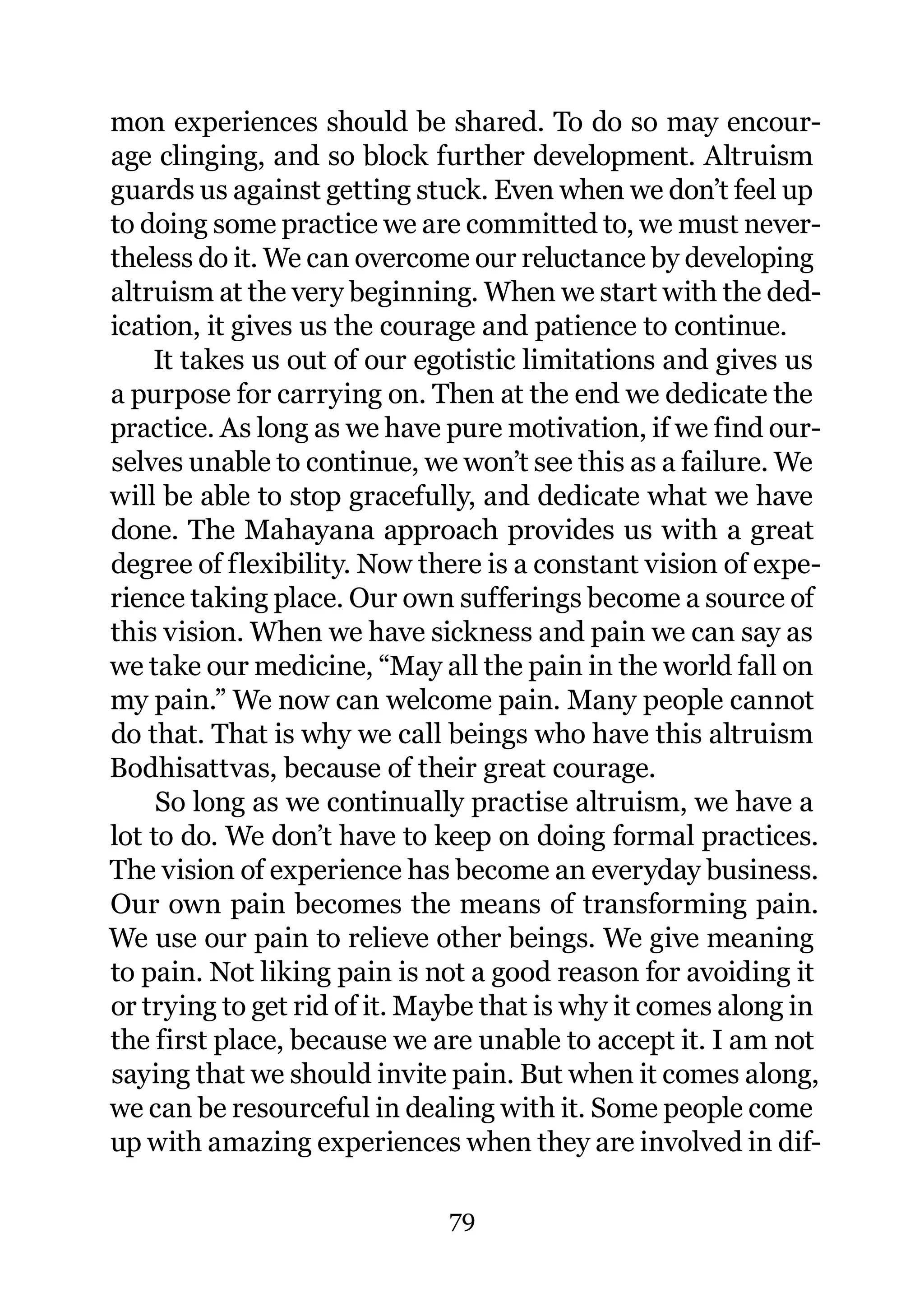 mon experiences should be shared. To do so may encour-
age clinging, and so block further development. Altruism
guards us against getting stuck. Even when we don’t feel up
to doing some practice we are committed to, we must never-
theless do it. We can overcome our reluctance by developing
altruism at the very beginning. When we start with the ded-
ication, it gives us the courage and patience to continue.
    It takes us out of our egotistic limitations and gives us
a purpose for carrying on. Then at the end we dedicate the
practice. As long as we have pure motivation, if we find our-
selves unable to continue, we won’t see this as a failure. We
will be able to stop gracefully, and dedicate what we have
done. The Mahayana approach provides us with a great
degree of flexibility. Now there is a constant vision of expe-
rience taking place. Our own sufferings become a source of
this vision. When we have sickness and pain we can say as
we take our medicine, “May all the pain in the world fall on
my pain.” We now can welcome pain. Many people cannot
do that. That is why we call beings who have this altruism
Bodhisattvas, because of their great courage.
     So long as we continually practise altruism, we have a
lot to do. We don’t have to keep on doing formal practices.
The vision of experience has become an everyday business.
Our own pain becomes the means of transforming pain.
We use our pain to relieve other beings. We give meaning
to pain. Not liking pain is not a good reason for avoiding it
or trying to get rid of it. Maybe that is why it comes along in
the first place, because we are unable to accept it. I am not
saying that we should invite pain. But when it comes along,
we can be resourceful in dealing with it. Some people come
up with amazing experiences when they are involved in dif-

                              79
 