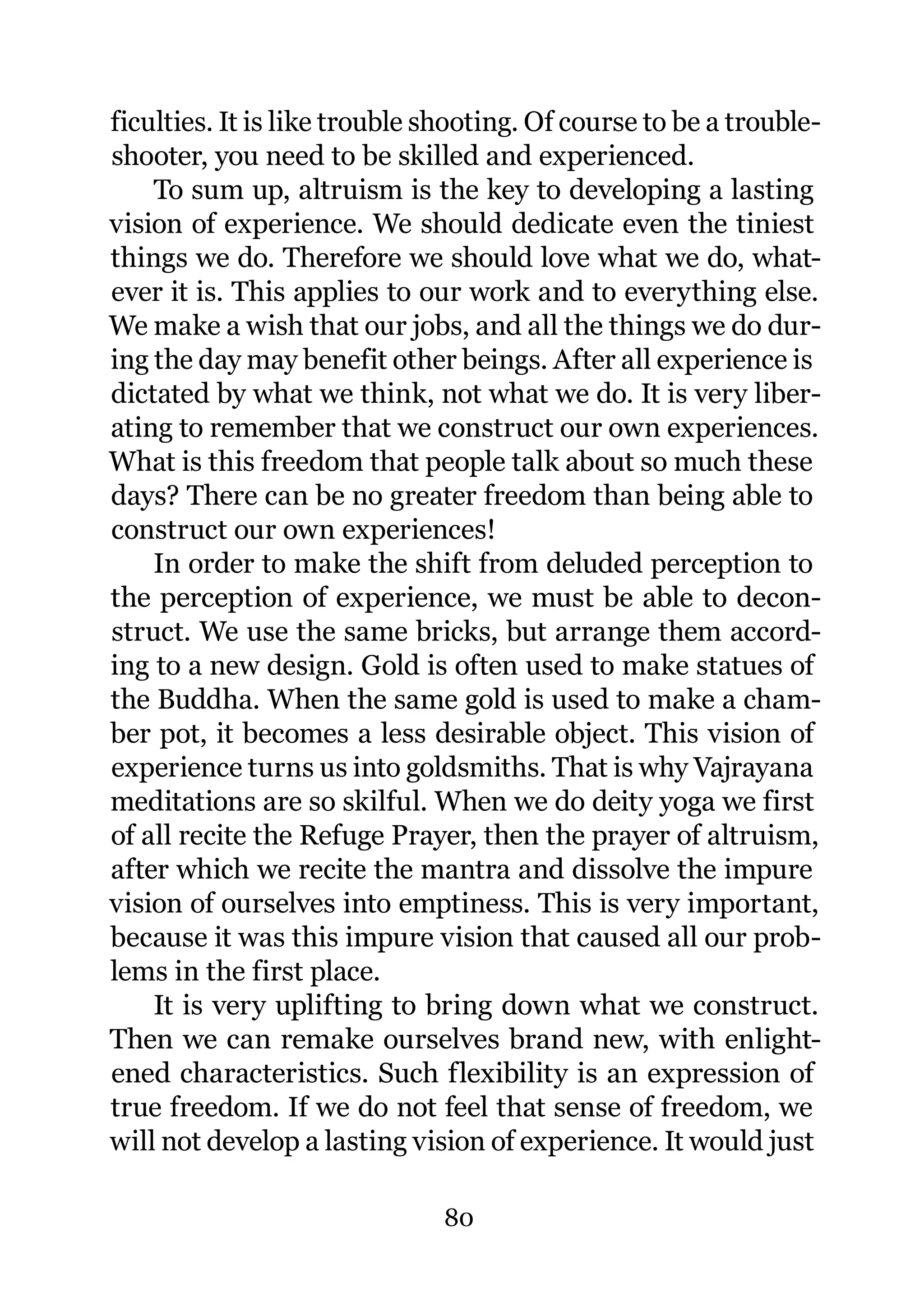 ficulties. It is like trouble shooting. Of course to be a trouble-
shooter, you need to be skilled and experienced.
    To sum up, altruism is the key to developing a lasting
vision of experience. We should dedicate even the tiniest
things we do. Therefore we should love what we do, what-
ever it is. This applies to our work and to everything else.
We make a wish that our jobs, and all the things we do dur-
ing the day may benefit other beings. After all experience is
dictated by what we think, not what we do. It is very liber-
ating to remember that we construct our own experiences.
What is this freedom that people talk about so much these
days? There can be no greater freedom than being able to
construct our own experiences!
    In order to make the shift from deluded perception to
the perception of experience, we must be able to decon-
struct. We use the same bricks, but arrange them accord-
ing to a new design. Gold is often used to make statues of
the Buddha. When the same gold is used to make a cham-
ber pot, it becomes a less desirable object. This vision of
experience turns us into goldsmiths. That is why Vajrayana
meditations are so skilful. When we do deity yoga we first
of all recite the Refuge Prayer, then the prayer of altruism,
after which we recite the mantra and dissolve the impure
vision of ourselves into emptiness. This is very important,
because it was this impure vision that caused all our prob-
lems in the first place.
    It is very uplifting to bring down what we construct.
Then we can remake ourselves brand new, with enlight-
ened characteristics. Such flexibility is an expression of
true freedom. If we do not feel that sense of freedom, we
will not develop a lasting vision of experience. It would just

                               80
 