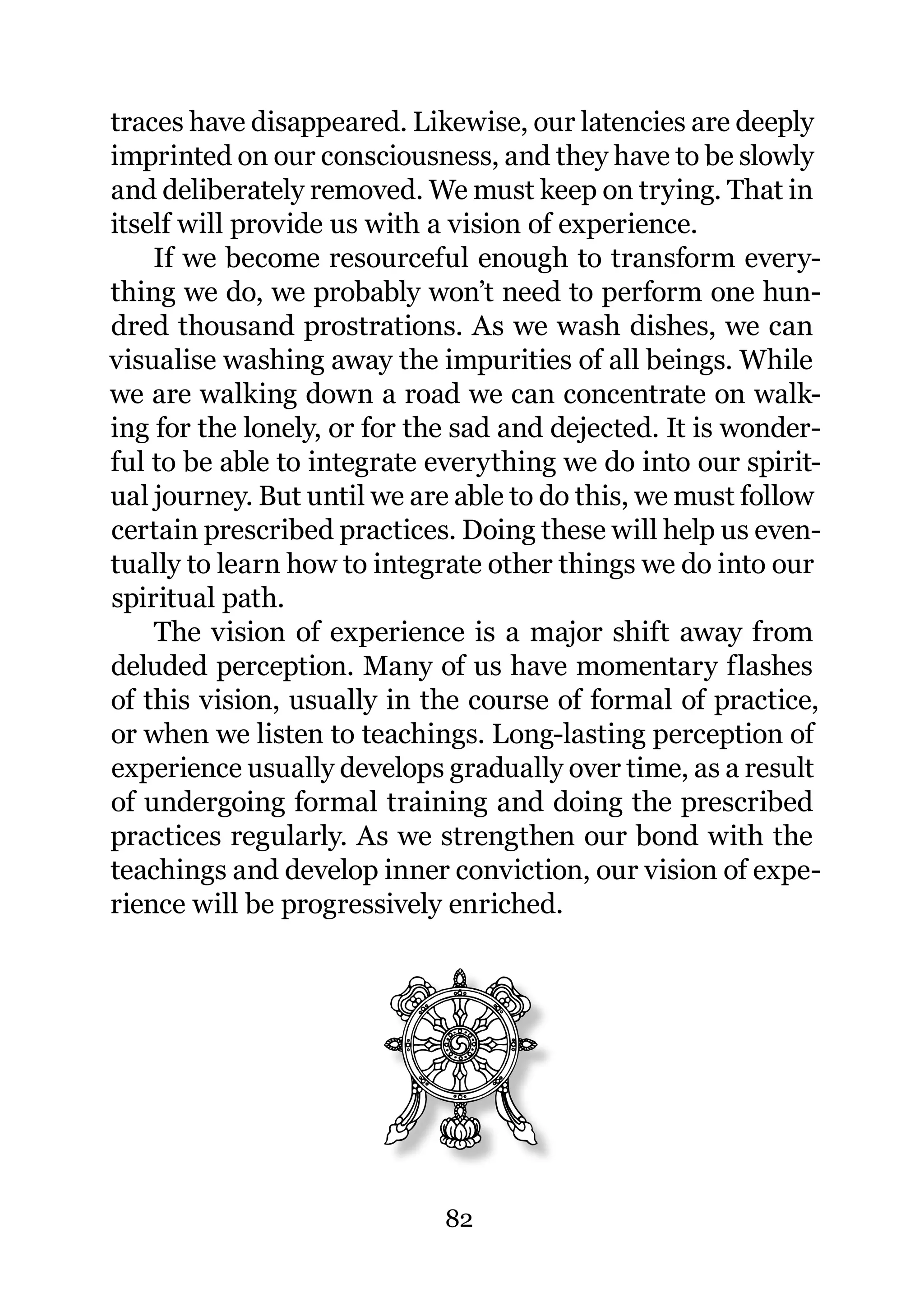 traces have disappeared. Likewise, our latencies are deeply
imprinted on our consciousness, and they have to be slowly
and deliberately removed. We must keep on trying. That in
itself will provide us with a vision of experience.
    If we become resourceful enough to transform every-
thing we do, we probably won’t need to perform one hun-
dred thousand prostrations. As we wash dishes, we can
visualise washing away the impurities of all beings. While
we are walking down a road we can concentrate on walk-
ing for the lonely, or for the sad and dejected. It is wonder-
ful to be able to integrate everything we do into our spirit-
ual journey. But until we are able to do this, we must follow
certain prescribed practices. Doing these will help us even-
tually to learn how to integrate other things we do into our
spiritual path.
    The vision of experience is a major shift away from
deluded perception. Many of us have momentary flashes
of this vision, usually in the course of formal of practice,
or when we listen to teachings. Long-lasting perception of
experience usually develops gradually over time, as a result
of undergoing formal training and doing the prescribed
practices regularly. As we strengthen our bond with the
teachings and develop inner conviction, our vision of expe-
rience will be progressively enriched.




                             82
 
