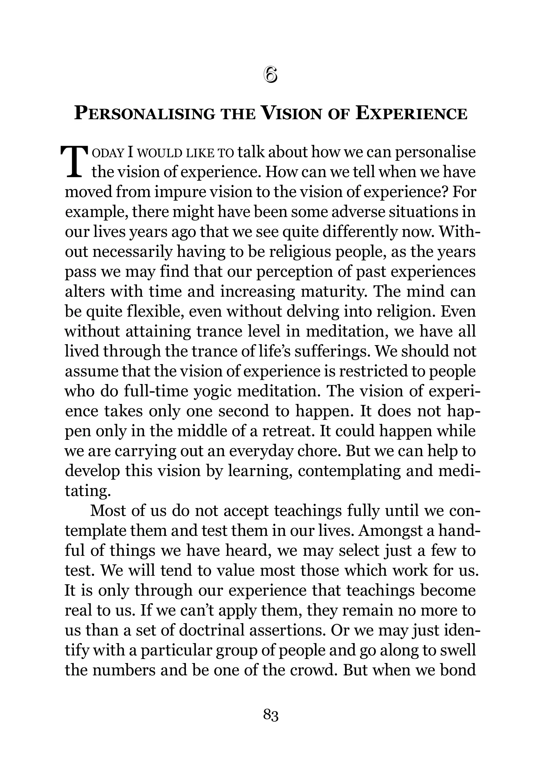 6
 6.   PERSONALISING THE VISION OF EXPERIENCE

T      ODAY I WOULD LIKE TO talk about how we can personalise
     the vision of experience. How can we tell when we have
moved from impure vision to the vision of experience? For
example, there might have been some adverse situations in
our lives years ago that we see quite differently now. With-
out necessarily having to be religious people, as the years
pass we may find that our perception of past experiences
alters with time and increasing maturity. The mind can
be quite flexible, even without delving into religion. Even
without attaining trance level in meditation, we have all
lived through the trance of life’s sufferings. We should not
assume that the vision of experience is restricted to people
who do full-time yogic meditation. The vision of experi-
ence takes only one second to happen. It does not hap-
pen only in the middle of a retreat. It could happen while
we are carrying out an everyday chore. But we can help to
develop this vision by learning, contemplating and medi-
tating.
     Most of us do not accept teachings fully until we con-
template them and test them in our lives. Amongst a hand-
ful of things we have heard, we may select just a few to
test. We will tend to value most those which work for us.
It is only through our experience that teachings become
real to us. If we can’t apply them, they remain no more to
us than a set of doctrinal assertions. Or we may just iden-
tify with a particular group of people and go along to swell
the numbers and be one of the crowd. But when we bond

                               83
 