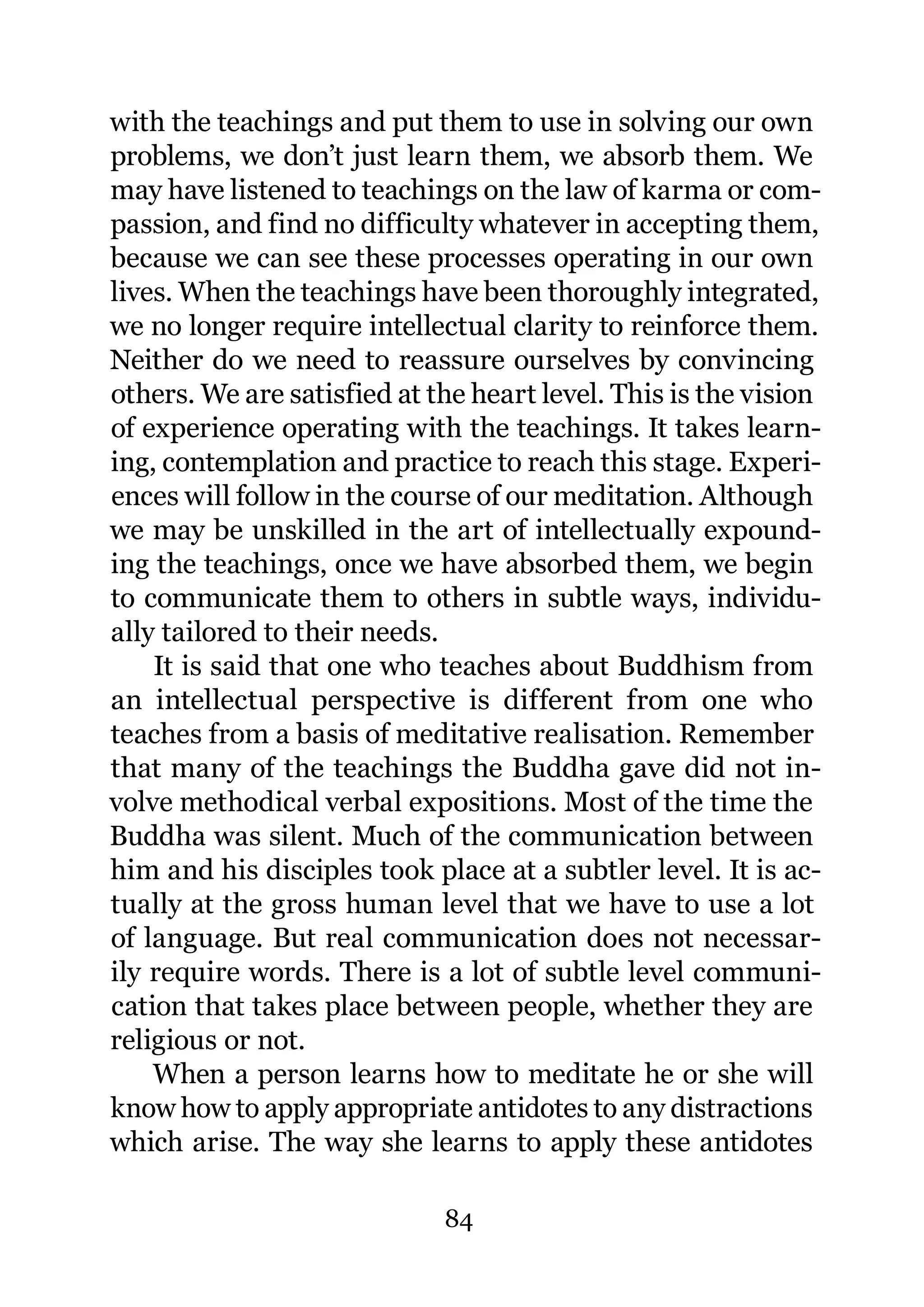 with the teachings and put them to use in solving our own
problems, we don’t just learn them, we absorb them. We
may have listened to teachings on the law of karma or com-
passion, and find no difficulty whatever in accepting them,
because we can see these processes operating in our own
lives. When the teachings have been thoroughly integrated,
we no longer require intellectual clarity to reinforce them.
Neither do we need to reassure ourselves by convincing
others. We are satisfied at the heart level. This is the vision
of experience operating with the teachings. It takes learn-
ing, contemplation and practice to reach this stage. Experi-
ences will follow in the course of our meditation. Although
we may be unskilled in the art of intellectually expound-
ing the teachings, once we have absorbed them, we begin
to communicate them to others in subtle ways, individu-
ally tailored to their needs.
    It is said that one who teaches about Buddhism from
an intellectual perspective is different from one who
teaches from a basis of meditative realisation. Remember
that many of the teachings the Buddha gave did not in-
volve methodical verbal expositions. Most of the time the
Buddha was silent. Much of the communication between
him and his disciples took place at a subtler level. It is ac-
tually at the gross human level that we have to use a lot
of language. But real communication does not necessar-
ily require words. There is a lot of subtle level communi-
cation that takes place between people, whether they are
religious or not.
    When a person learns how to meditate he or she will
know how to apply appropriate antidotes to any distractions
which arise. The way she learns to apply these antidotes

                             84
 